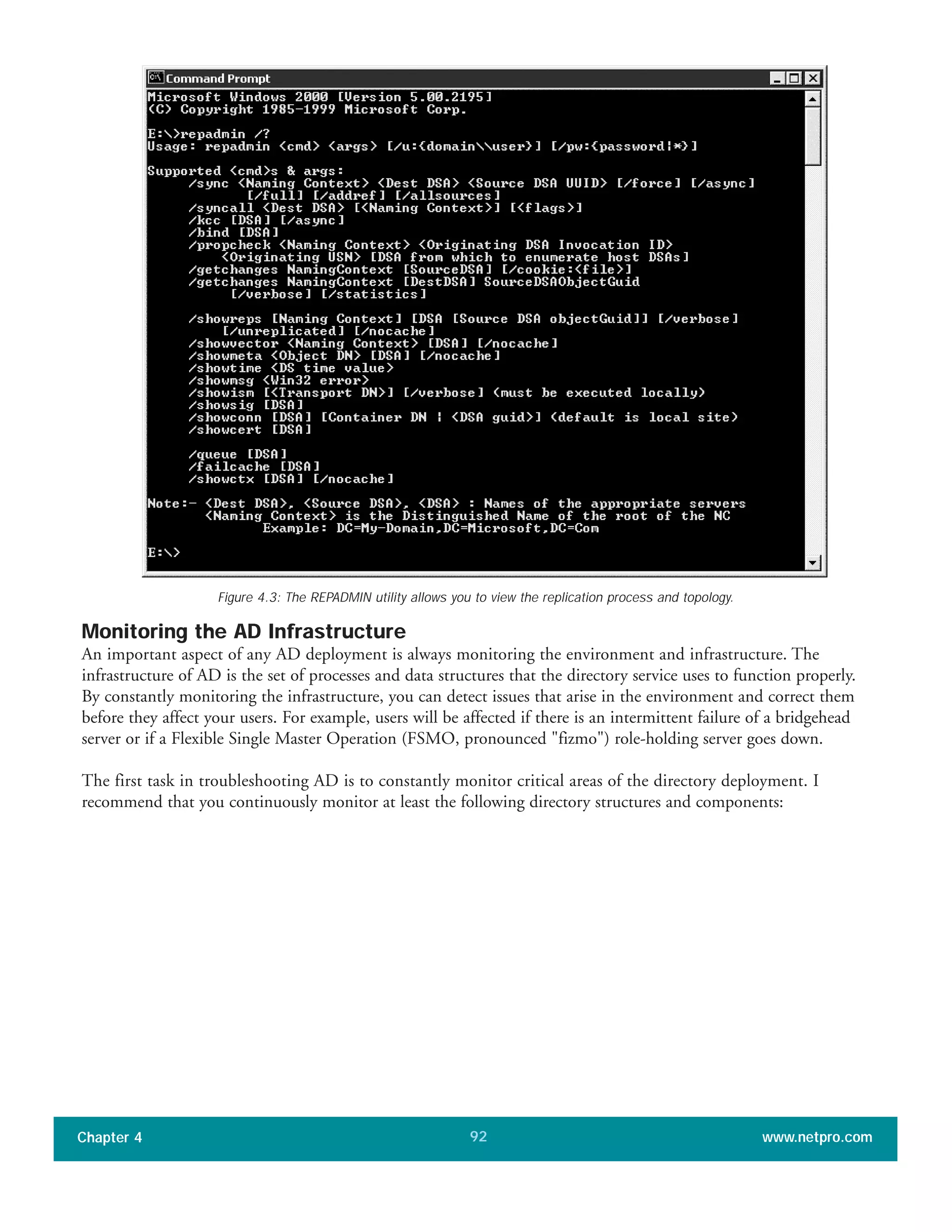 Monitoring the AD Infrastructure
An important aspect of any AD deployment is always monitoring the environment and infrastructure. The
infrastructure of AD is the set of processes and data structures that the directory service uses to function properly.
By constantly monitoring the infrastructure, you can detect issues that arise in the environment and correct them
before they affect your users. For example, users will be affected if there is an intermittent failure of a bridgehead
server or if a Flexible Single Master Operation (FSMO, pronounced "fizmo") role-holding server goes down.
The first task in troubleshooting AD is to constantly monitor critical areas of the directory deployment. I
recommend that you continuously monitor at least the following directory structures and components:
Chapter 4 www.netpro.com92
Figure 4.3: The REPADMIN utility allows you to view the replication process and topology.
 