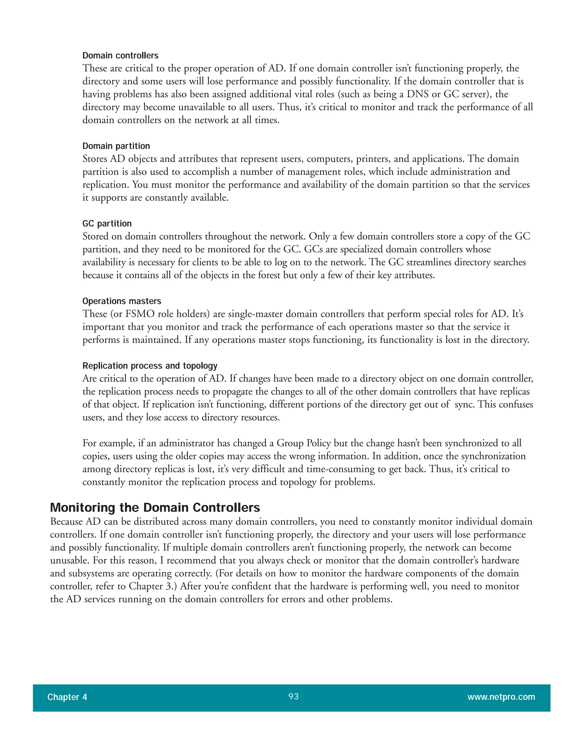 Domain controllers
These are critical to the proper operation of AD. If one domain controller isn’t functioning properly, the
directory and some users will lose performance and possibly functionality. If the domain controller that is
having problems has also been assigned additional vital roles (such as being a DNS or GC server), the
directory may become unavailable to all users. Thus, it’s critical to monitor and track the performance of all
domain controllers on the network at all times.
Domain partition
Stores AD objects and attributes that represent users, computers, printers, and applications. The domain
partition is also used to accomplish a number of management roles, which include administration and
replication. You must monitor the performance and availability of the domain partition so that the services
it supports are constantly available.
GC partition
Stored on domain controllers throughout the network. Only a few domain controllers store a copy of the GC
partition, and they need to be monitored for the GC. GCs are specialized domain controllers whose
availability is necessary for clients to be able to log on to the network. The GC streamlines directory searches
because it contains all of the objects in the forest but only a few of their key attributes.
Operations masters
These (or FSMO role holders) are single-master domain controllers that perform special roles for AD. It’s
important that you monitor and track the performance of each operations master so that the service it
performs is maintained. If any operations master stops functioning, its functionality is lost in the directory.
Replication process and topology
Are critical to the operation of AD. If changes have been made to a directory object on one domain controller,
the replication process needs to propagate the changes to all of the other domain controllers that have replicas
of that object. If replication isn’t functioning, different portions of the directory get out of sync. This confuses
users, and they lose access to directory resources.
For example, if an administrator has changed a Group Policy but the change hasn’t been synchronized to all
copies, users using the older copies may access the wrong information. In addition, once the synchronization
among directory replicas is lost, it’s very difficult and time-consuming to get back. Thus, it’s critical to
constantly monitor the replication process and topology for problems.
Monitoring the Domain Controllers
Because AD can be distributed across many domain controllers, you need to constantly monitor individual domain
controllers. If one domain controller isn’t functioning properly, the directory and your users will lose performance
and possibly functionality. If multiple domain controllers aren’t functioning properly, the network can become
unusable. For this reason, I recommend that you always check or monitor that the domain controller’s hardware
and subsystems are operating correctly. (For details on how to monitor the hardware components of the domain
controller, refer to Chapter 3.) After you’re confident that the hardware is performing well, you need to monitor
the AD services running on the domain controllers for errors and other problems.
Chapter 4 www.netpro.com93
 