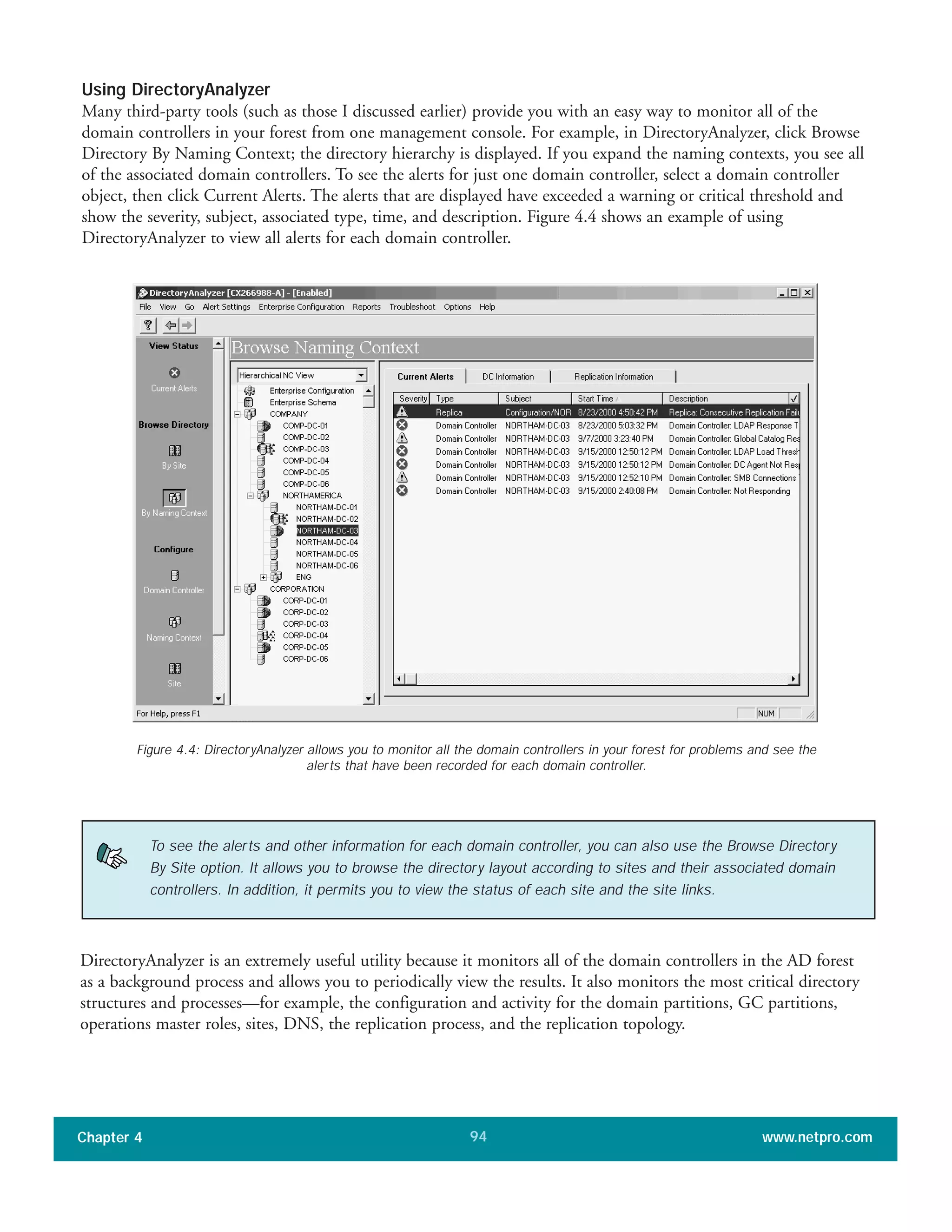Using DirectoryAnalyzer
Many third-party tools (such as those I discussed earlier) provide you with an easy way to monitor all of the
domain controllers in your forest from one management console. For example, in DirectoryAnalyzer, click Browse
Directory By Naming Context; the directory hierarchy is displayed. If you expand the naming contexts, you see all
of the associated domain controllers. To see the alerts for just one domain controller, select a domain controller
object, then click Current Alerts. The alerts that are displayed have exceeded a warning or critical threshold and
show the severity, subject, associated type, time, and description. Figure 4.4 shows an example of using
DirectoryAnalyzer to view all alerts for each domain controller.
Chapter 4 www.netpro.com94
DirectoryAnalyzer is an extremely useful utility because it monitors all of the domain controllers in the AD forest
as a background process and allows you to periodically view the results. It also monitors the most critical directory
structures and processes—for example, the configuration and activity for the domain partitions, GC partitions,
operations master roles, sites, DNS, the replication process, and the replication topology.
Figure 4.4: DirectoryAnalyzer allows you to monitor all the domain controllers in your forest for problems and see the
alerts that have been recorded for each domain controller.
To see the alerts and other information for each domain controller, you can also use the Browse Directory
By Site option. It allows you to browse the directory layout according to sites and their associated domain
controllers. In addition, it permits you to view the status of each site and the site links.
 