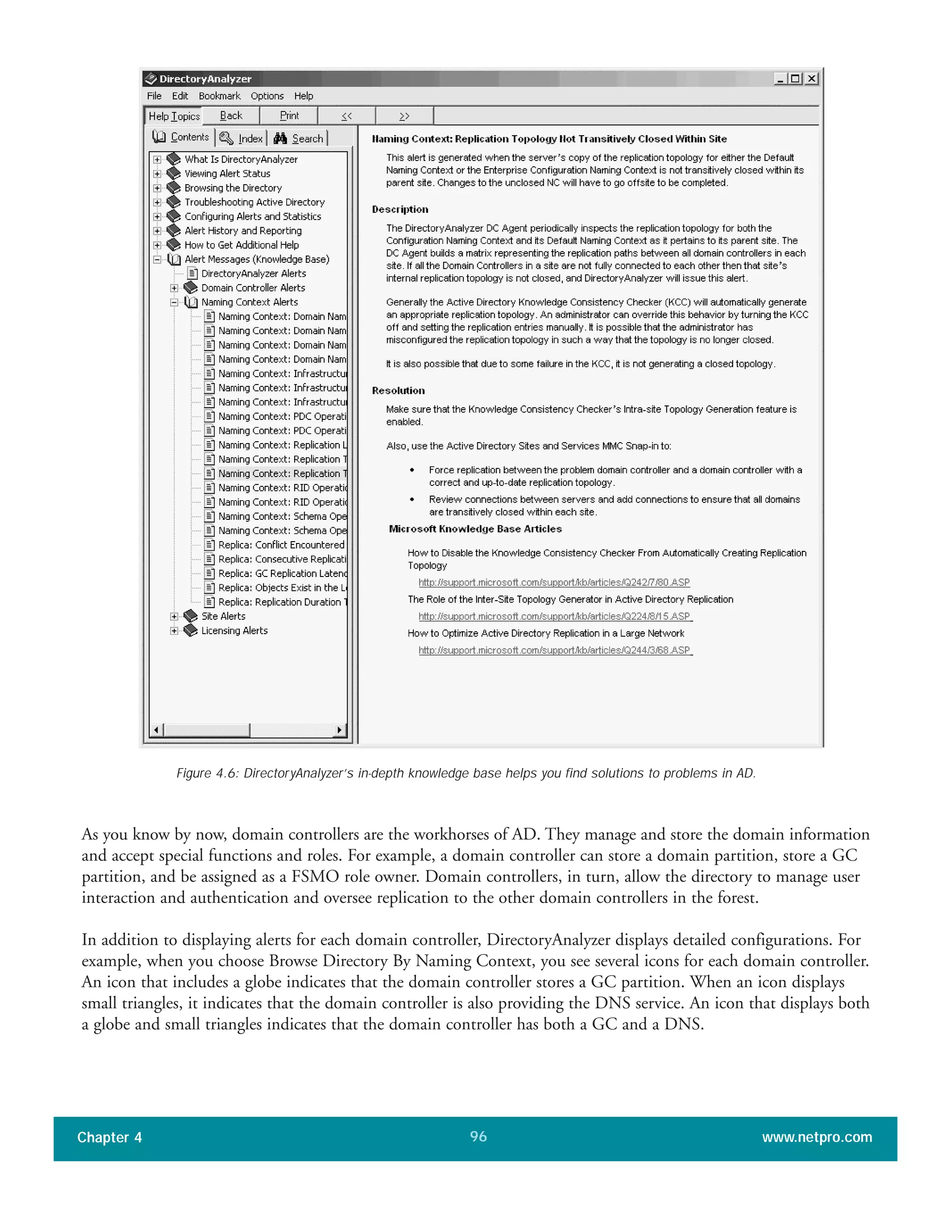 As you know by now, domain controllers are the workhorses of AD. They manage and store the domain information
and accept special functions and roles. For example, a domain controller can store a domain partition, store a GC
partition, and be assigned as a FSMO role owner. Domain controllers, in turn, allow the directory to manage user
interaction and authentication and oversee replication to the other domain controllers in the forest.
In addition to displaying alerts for each domain controller, DirectoryAnalyzer displays detailed configurations. For
example, when you choose Browse Directory By Naming Context, you see several icons for each domain controller.
An icon that includes a globe indicates that the domain controller stores a GC partition. When an icon displays
small triangles, it indicates that the domain controller is also providing the DNS service. An icon that displays both
a globe and small triangles indicates that the domain controller has both a GC and a DNS.
Chapter 4 www.netpro.com96
Figure 4.6: DirectoryAnalyzer’s in-depth knowledge base helps you find solutions to problems in AD.
 