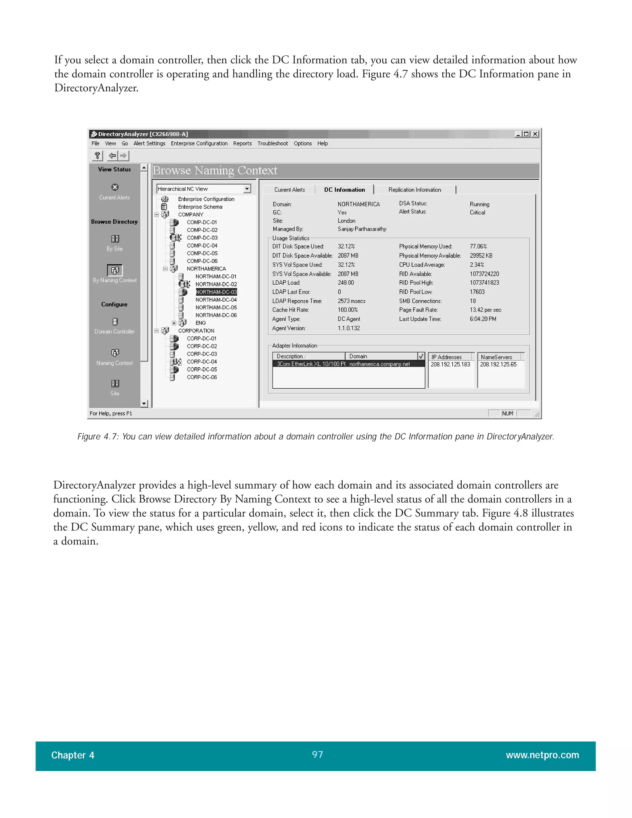 If you select a domain controller, then click the DC Information tab, you can view detailed information about how
the domain controller is operating and handling the directory load. Figure 4.7 shows the DC Information pane in
DirectoryAnalyzer.
Chapter 4 www.netpro.com97
Figure 4.7: You can view detailed information about a domain controller using the DC Information pane in DirectoryAnalyzer.
DirectoryAnalyzer provides a high-level summary of how each domain and its associated domain controllers are
functioning. Click Browse Directory By Naming Context to see a high-level status of all the domain controllers in a
domain. To view the status for a particular domain, select it, then click the DC Summary tab. Figure 4.8 illustrates
the DC Summary pane, which uses green, yellow, and red icons to indicate the status of each domain controller in
a domain.
 