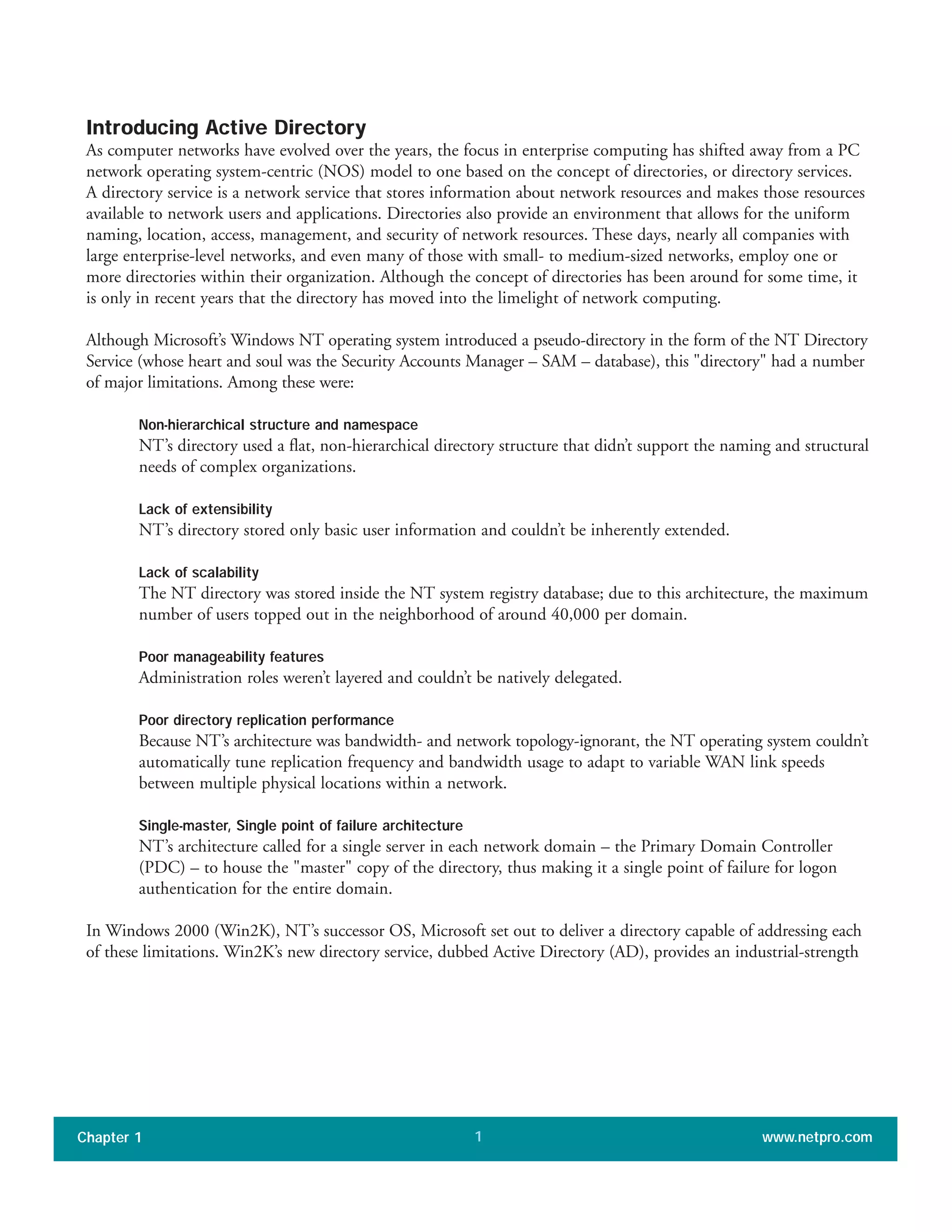 Introducing Active Directory
As computer networks have evolved over the years, the focus in enterprise computing has shifted away from a PC
network operating system-centric (NOS) model to one based on the concept of directories, or directory services.
A directory service is a network service that stores information about network resources and makes those resources
available to network users and applications. Directories also provide an environment that allows for the uniform
naming, location, access, management, and security of network resources. These days, nearly all companies with
large enterprise-level networks, and even many of those with small- to medium-sized networks, employ one or
more directories within their organization. Although the concept of directories has been around for some time, it
is only in recent years that the directory has moved into the limelight of network computing.
Although Microsoft’s Windows NT operating system introduced a pseudo-directory in the form of the NT Directory
Service (whose heart and soul was the Security Accounts Manager – SAM – database), this "directory" had a number
of major limitations. Among these were:
Non-hierarchical structure and namespace
NT’s directory used a flat, non-hierarchical directory structure that didn’t support the naming and structural
needs of complex organizations.
Lack of extensibility
NT’s directory stored only basic user information and couldn’t be inherently extended.
Lack of scalability
The NT directory was stored inside the NT system registry database; due to this architecture, the maximum
number of users topped out in the neighborhood of around 40,000 per domain.
Poor manageability features
Administration roles weren’t layered and couldn’t be natively delegated.
Poor directory replication performance
Because NT’s architecture was bandwidth- and network topology-ignorant, the NT operating system couldn’t
automatically tune replication frequency and bandwidth usage to adapt to variable WAN link speeds
between multiple physical locations within a network.
Single-master, Single point of failure architecture
NT’s architecture called for a single server in each network domain – the Primary Domain Controller
(PDC) – to house the "master" copy of the directory, thus making it a single point of failure for logon
authentication for the entire domain.
In Windows 2000 (Win2K), NT’s successor OS, Microsoft set out to deliver a directory capable of addressing each
of these limitations. Win2K’s new directory service, dubbed Active Directory (AD), provides an industrial-strength
Chapter 1 www.netpro.com1
 