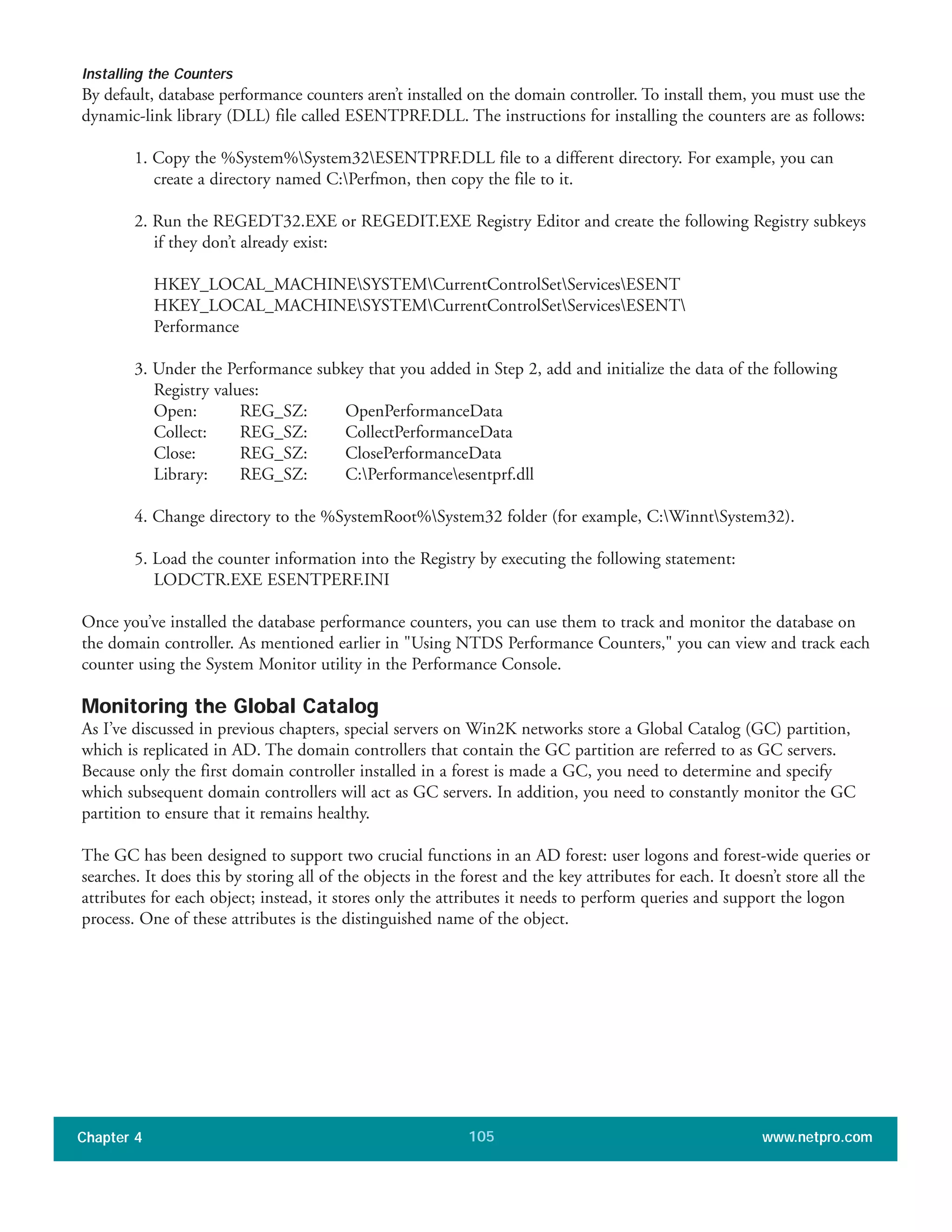 Installing the Counters
By default, database performance counters aren’t installed on the domain controller. To install them, you must use the
dynamic-link library (DLL) file called ESENTPRF.DLL. The instructions for installing the counters are as follows:
1. Copy the %System%System32ESENTPRF.DLL file to a different directory. For example, you can
create a directory named C:Perfmon, then copy the file to it.
2. Run the REGEDT32.EXE or REGEDIT.EXE Registry Editor and create the following Registry subkeys
if they don’t already exist:
HKEY_LOCAL_MACHINESYSTEMCurrentControlSetServicesESENT
HKEY_LOCAL_MACHINESYSTEMCurrentControlSetServicesESENT
Performance
3. Under the Performance subkey that you added in Step 2, add and initialize the data of the following
Registry values:
Open: REG_SZ: OpenPerformanceData
Collect: REG_SZ: CollectPerformanceData
Close: REG_SZ: ClosePerformanceData
Library: REG_SZ: C:Performanceesentprf.dll
4. Change directory to the %SystemRoot%System32 folder (for example, C:WinntSystem32).
5. Load the counter information into the Registry by executing the following statement:
LODCTR.EXE ESENTPERF.INI
Once you’ve installed the database performance counters, you can use them to track and monitor the database on
the domain controller. As mentioned earlier in "Using NTDS Performance Counters," you can view and track each
counter using the System Monitor utility in the Performance Console.
Monitoring the Global Catalog
As I’ve discussed in previous chapters, special servers on Win2K networks store a Global Catalog (GC) partition,
which is replicated in AD. The domain controllers that contain the GC partition are referred to as GC servers.
Because only the first domain controller installed in a forest is made a GC, you need to determine and specify
which subsequent domain controllers will act as GC servers. In addition, you need to constantly monitor the GC
partition to ensure that it remains healthy.
The GC has been designed to support two crucial functions in an AD forest: user logons and forest-wide queries or
searches. It does this by storing all of the objects in the forest and the key attributes for each. It doesn’t store all the
attributes for each object; instead, it stores only the attributes it needs to perform queries and support the logon
process. One of these attributes is the distinguished name of the object.
Chapter 4 www.netpro.com105
 