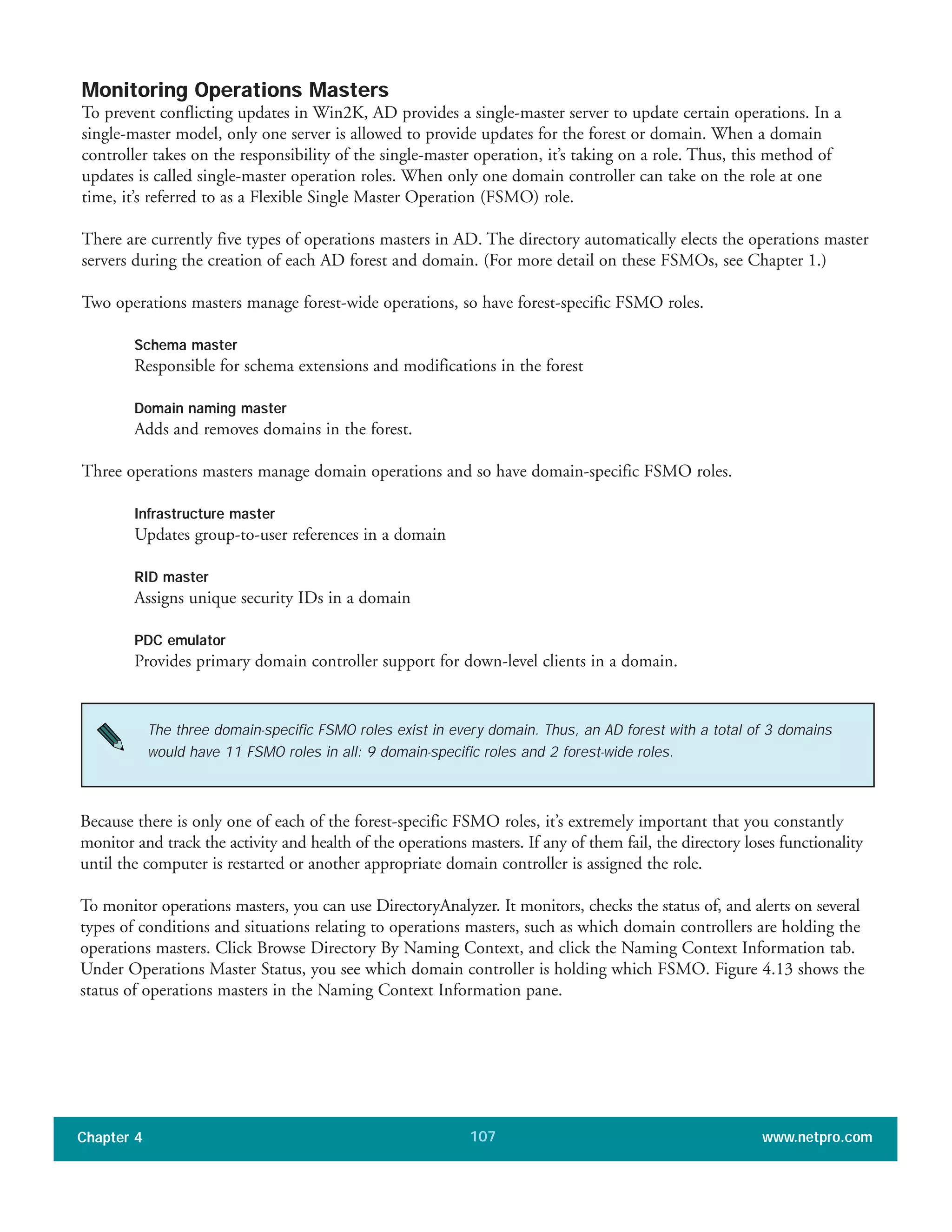 Monitoring Operations Masters
To prevent conflicting updates in Win2K, AD provides a single-master server to update certain operations. In a
single-master model, only one server is allowed to provide updates for the forest or domain. When a domain
controller takes on the responsibility of the single-master operation, it’s taking on a role. Thus, this method of
updates is called single-master operation roles. When only one domain controller can take on the role at one
time, it’s referred to as a Flexible Single Master Operation (FSMO) role.
There are currently five types of operations masters in AD. The directory automatically elects the operations master
servers during the creation of each AD forest and domain. (For more detail on these FSMOs, see Chapter 1.)
Two operations masters manage forest-wide operations, so have forest-specific FSMO roles.
Schema master
Responsible for schema extensions and modifications in the forest
Domain naming master
Adds and removes domains in the forest.
Three operations masters manage domain operations and so have domain-specific FSMO roles.
Infrastructure master
Updates group-to-user references in a domain
RID master
Assigns unique security IDs in a domain
PDC emulator
Provides primary domain controller support for down-level clients in a domain.
Chapter 4 www.netpro.com107
The three domain-specific FSMO roles exist in every domain. Thus, an AD forest with a total of 3 domains
would have 11 FSMO roles in all: 9 domain-specific roles and 2 forest-wide roles.
Because there is only one of each of the forest-specific FSMO roles, it’s extremely important that you constantly
monitor and track the activity and health of the operations masters. If any of them fail, the directory loses functionality
until the computer is restarted or another appropriate domain controller is assigned the role.
To monitor operations masters, you can use DirectoryAnalyzer. It monitors, checks the status of, and alerts on several
types of conditions and situations relating to operations masters, such as which domain controllers are holding the
operations masters. Click Browse Directory By Naming Context, and click the Naming Context Information tab.
Under Operations Master Status, you see which domain controller is holding which FSMO. Figure 4.13 shows the
status of operations masters in the Naming Context Information pane.
 