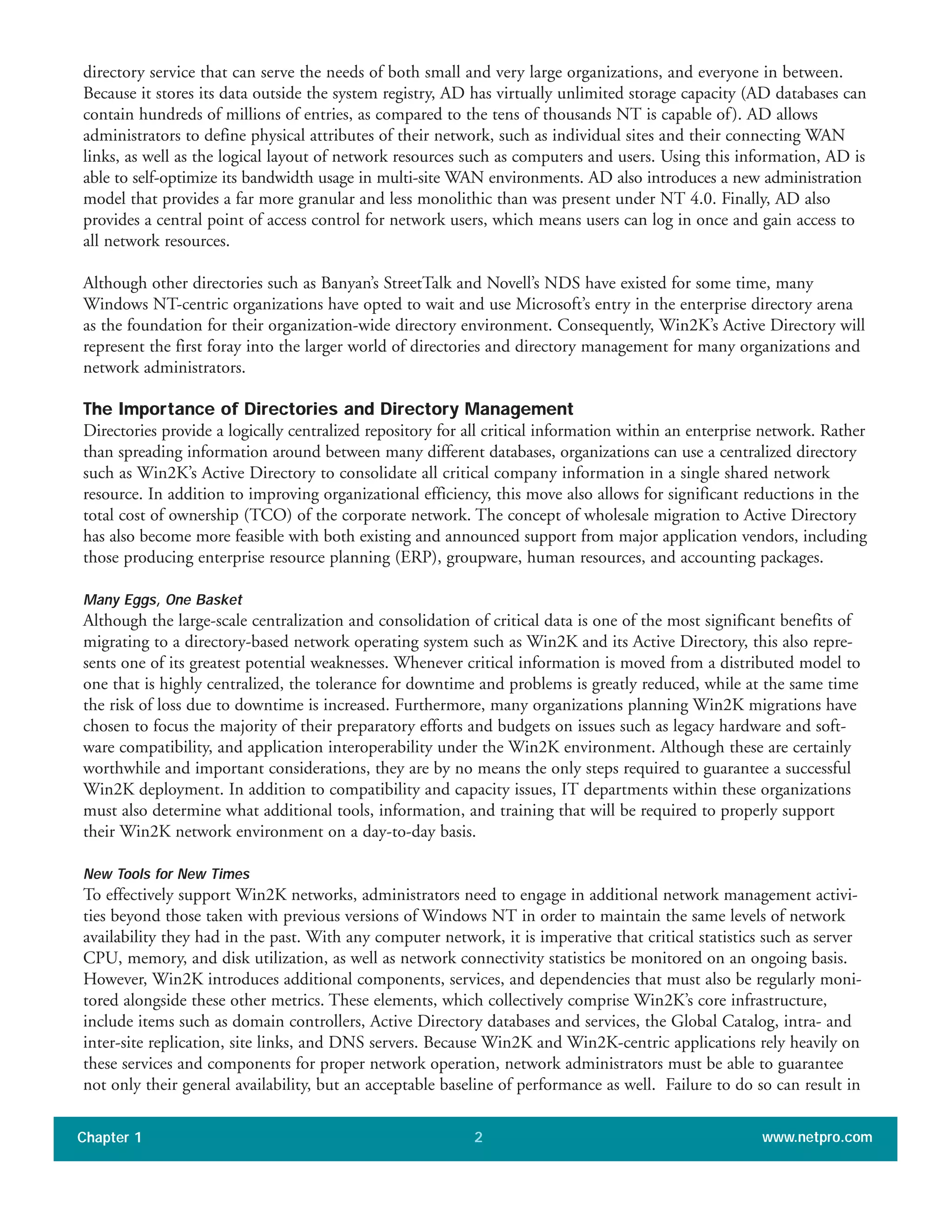 Chapter 1 www.netpro.com2
directory service that can serve the needs of both small and very large organizations, and everyone in between.
Because it stores its data outside the system registry, AD has virtually unlimited storage capacity (AD databases can
contain hundreds of millions of entries, as compared to the tens of thousands NT is capable of). AD allows
administrators to define physical attributes of their network, such as individual sites and their connecting WAN
links, as well as the logical layout of network resources such as computers and users. Using this information, AD is
able to self-optimize its bandwidth usage in multi-site WAN environments. AD also introduces a new administration
model that provides a far more granular and less monolithic than was present under NT 4.0. Finally, AD also
provides a central point of access control for network users, which means users can log in once and gain access to
all network resources.
Although other directories such as Banyan’s StreetTalk and Novell’s NDS have existed for some time, many
Windows NT-centric organizations have opted to wait and use Microsoft’s entry in the enterprise directory arena
as the foundation for their organization-wide directory environment. Consequently, Win2K’s Active Directory will
represent the first foray into the larger world of directories and directory management for many organizations and
network administrators.
The Importance of Directories and Directory Management
Directories provide a logically centralized repository for all critical information within an enterprise network. Rather
than spreading information around between many different databases, organizations can use a centralized directory
such as Win2K’s Active Directory to consolidate all critical company information in a single shared network
resource. In addition to improving organizational efficiency, this move also allows for significant reductions in the
total cost of ownership (TCO) of the corporate network. The concept of wholesale migration to Active Directory
has also become more feasible with both existing and announced support from major application vendors, including
those producing enterprise resource planning (ERP), groupware, human resources, and accounting packages.
Many Eggs, One Basket
Although the large-scale centralization and consolidation of critical data is one of the most significant benefits of
migrating to a directory-based network operating system such as Win2K and its Active Directory, this also repre-
sents one of its greatest potential weaknesses. Whenever critical information is moved from a distributed model to
one that is highly centralized, the tolerance for downtime and problems is greatly reduced, while at the same time
the risk of loss due to downtime is increased. Furthermore, many organizations planning Win2K migrations have
chosen to focus the majority of their preparatory efforts and budgets on issues such as legacy hardware and soft-
ware compatibility, and application interoperability under the Win2K environment. Although these are certainly
worthwhile and important considerations, they are by no means the only steps required to guarantee a successful
Win2K deployment. In addition to compatibility and capacity issues, IT departments within these organizations
must also determine what additional tools, information, and training that will be required to properly support
their Win2K network environment on a day-to-day basis.
New Tools for New Times
To effectively support Win2K networks, administrators need to engage in additional network management activi-
ties beyond those taken with previous versions of Windows NT in order to maintain the same levels of network
availability they had in the past. With any computer network, it is imperative that critical statistics such as server
CPU, memory, and disk utilization, as well as network connectivity statistics be monitored on an ongoing basis.
However, Win2K introduces additional components, services, and dependencies that must also be regularly moni-
tored alongside these other metrics. These elements, which collectively comprise Win2K’s core infrastructure,
include items such as domain controllers, Active Directory databases and services, the Global Catalog, intra- and
inter-site replication, site links, and DNS servers. Because Win2K and Win2K-centric applications rely heavily on
these services and components for proper network operation, network administrators must be able to guarantee
not only their general availability, but an acceptable baseline of performance as well. Failure to do so can result in
 