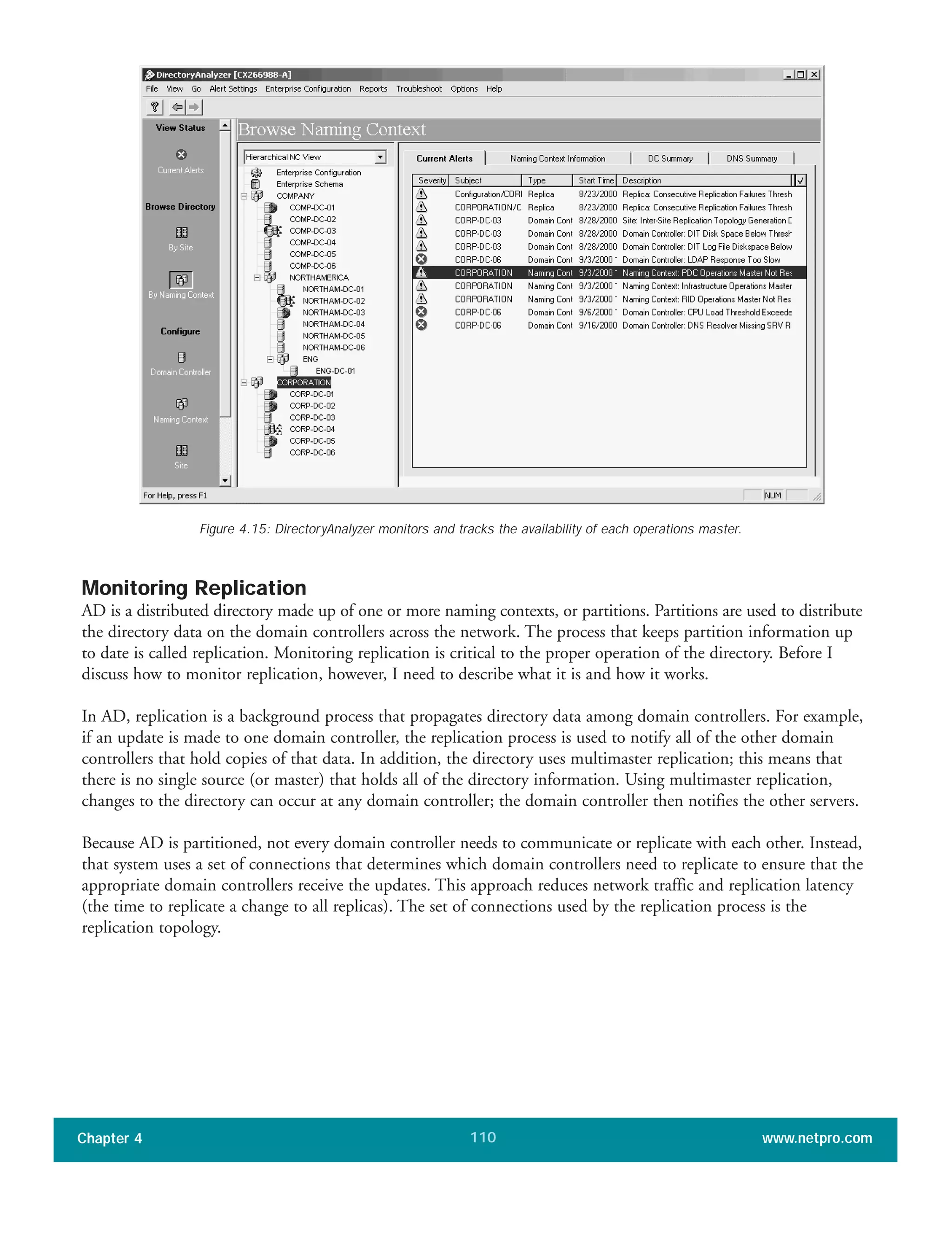 Monitoring Replication
AD is a distributed directory made up of one or more naming contexts, or partitions. Partitions are used to distribute
the directory data on the domain controllers across the network. The process that keeps partition information up
to date is called replication. Monitoring replication is critical to the proper operation of the directory. Before I
discuss how to monitor replication, however, I need to describe what it is and how it works.
In AD, replication is a background process that propagates directory data among domain controllers. For example,
if an update is made to one domain controller, the replication process is used to notify all of the other domain
controllers that hold copies of that data. In addition, the directory uses multimaster replication; this means that
there is no single source (or master) that holds all of the directory information. Using multimaster replication,
changes to the directory can occur at any domain controller; the domain controller then notifies the other servers.
Because AD is partitioned, not every domain controller needs to communicate or replicate with each other. Instead,
that system uses a set of connections that determines which domain controllers need to replicate to ensure that the
appropriate domain controllers receive the updates. This approach reduces network traffic and replication latency
(the time to replicate a change to all replicas). The set of connections used by the replication process is the
replication topology.
Chapter 4 www.netpro.com110
Figure 4.15: DirectoryAnalyzer monitors and tracks the availability of each operations master.
 