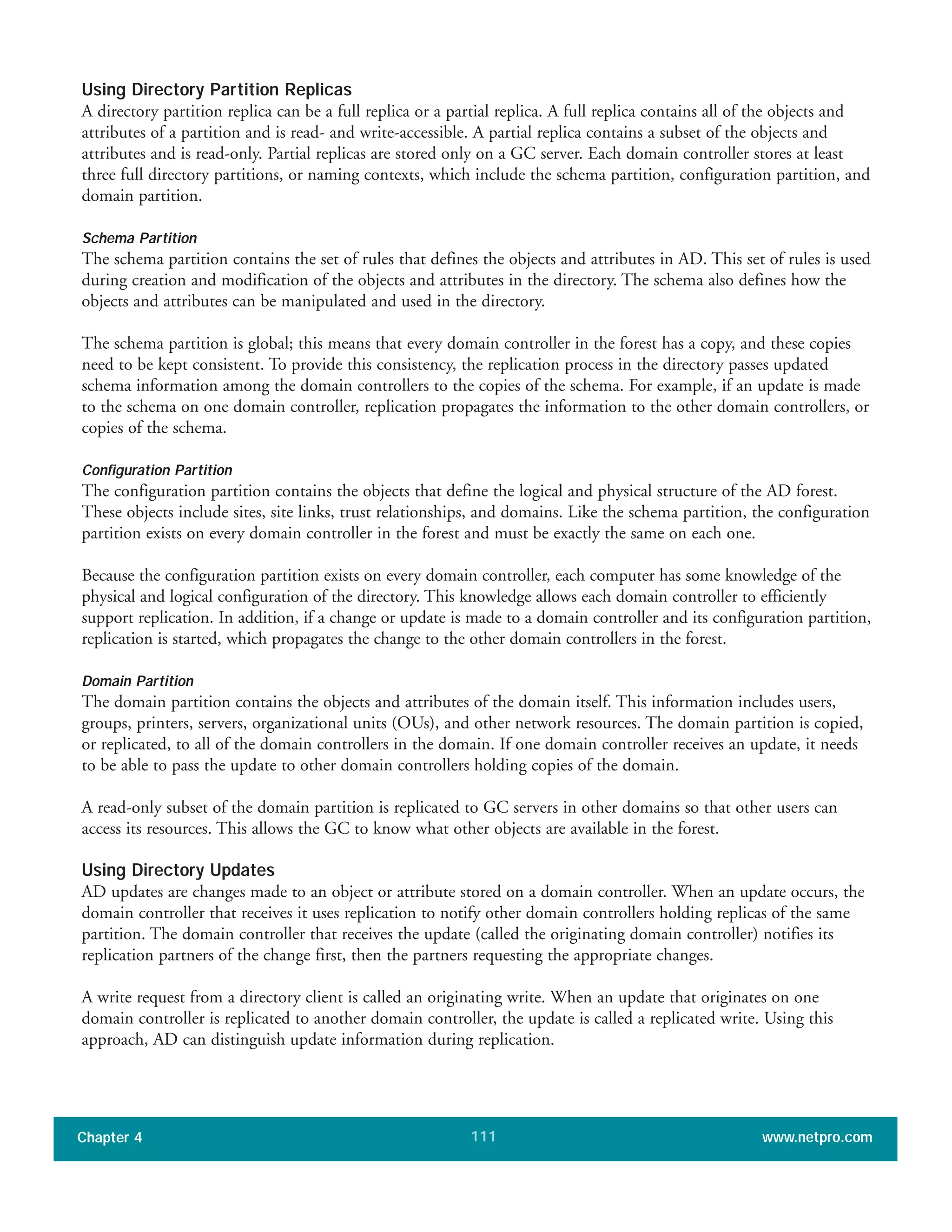 Using Directory Partition Replicas
A directory partition replica can be a full replica or a partial replica. A full replica contains all of the objects and
attributes of a partition and is read- and write-accessible. A partial replica contains a subset of the objects and
attributes and is read-only. Partial replicas are stored only on a GC server. Each domain controller stores at least
three full directory partitions, or naming contexts, which include the schema partition, configuration partition, and
domain partition.
Schema Partition
The schema partition contains the set of rules that defines the objects and attributes in AD. This set of rules is used
during creation and modification of the objects and attributes in the directory. The schema also defines how the
objects and attributes can be manipulated and used in the directory.
The schema partition is global; this means that every domain controller in the forest has a copy, and these copies
need to be kept consistent. To provide this consistency, the replication process in the directory passes updated
schema information among the domain controllers to the copies of the schema. For example, if an update is made
to the schema on one domain controller, replication propagates the information to the other domain controllers, or
copies of the schema.
Configuration Partition
The configuration partition contains the objects that define the logical and physical structure of the AD forest.
These objects include sites, site links, trust relationships, and domains. Like the schema partition, the configuration
partition exists on every domain controller in the forest and must be exactly the same on each one.
Because the configuration partition exists on every domain controller, each computer has some knowledge of the
physical and logical configuration of the directory. This knowledge allows each domain controller to efficiently
support replication. In addition, if a change or update is made to a domain controller and its configuration partition,
replication is started, which propagates the change to the other domain controllers in the forest.
Domain Partition
The domain partition contains the objects and attributes of the domain itself. This information includes users,
groups, printers, servers, organizational units (OUs), and other network resources. The domain partition is copied,
or replicated, to all of the domain controllers in the domain. If one domain controller receives an update, it needs
to be able to pass the update to other domain controllers holding copies of the domain.
A read-only subset of the domain partition is replicated to GC servers in other domains so that other users can
access its resources. This allows the GC to know what other objects are available in the forest.
Using Directory Updates
AD updates are changes made to an object or attribute stored on a domain controller. When an update occurs, the
domain controller that receives it uses replication to notify other domain controllers holding replicas of the same
partition. The domain controller that receives the update (called the originating domain controller) notifies its
replication partners of the change first, then the partners requesting the appropriate changes.
A write request from a directory client is called an originating write. When an update that originates on one
domain controller is replicated to another domain controller, the update is called a replicated write. Using this
approach, AD can distinguish update information during replication.
Chapter 4 www.netpro.com111
 