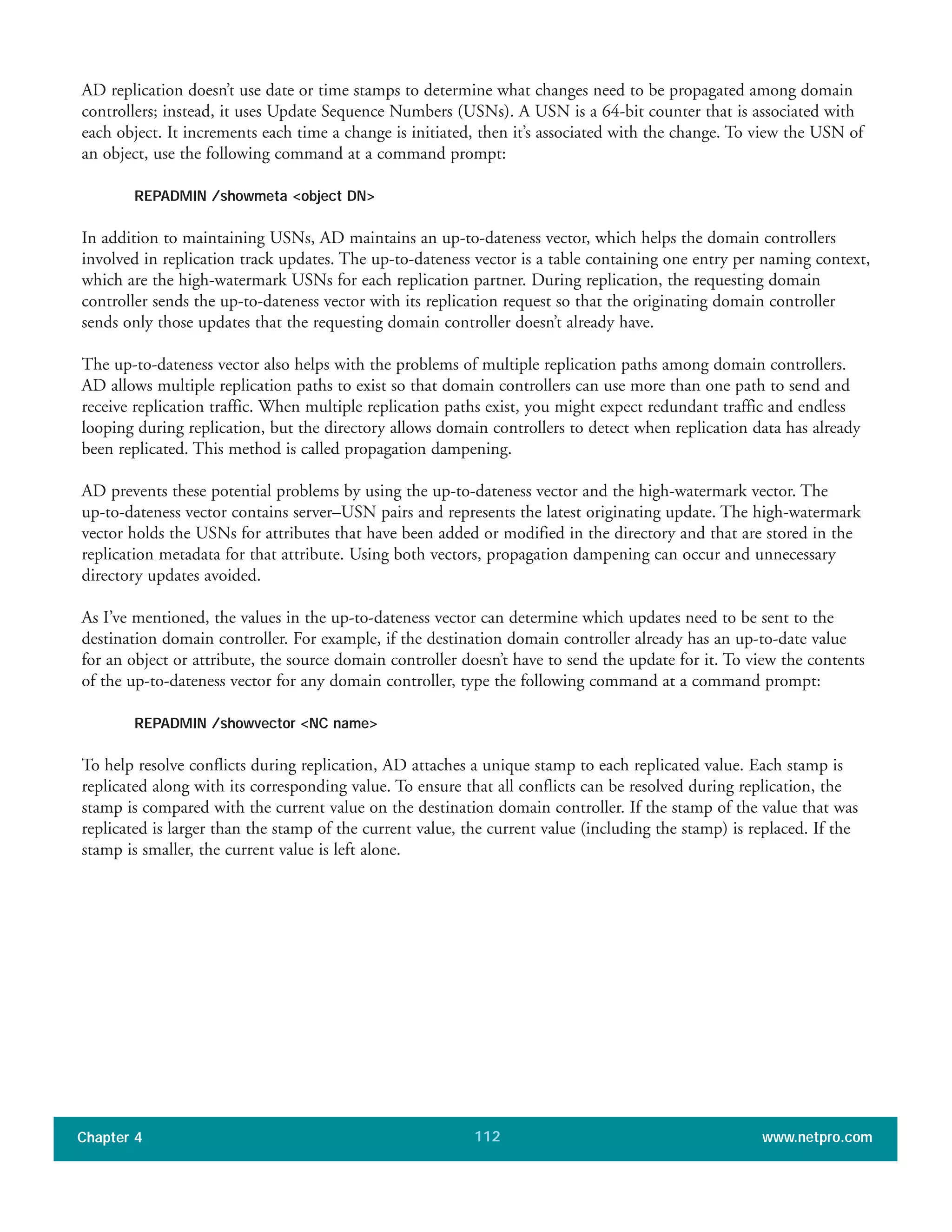 AD replication doesn’t use date or time stamps to determine what changes need to be propagated among domain
controllers; instead, it uses Update Sequence Numbers (USNs). A USN is a 64-bit counter that is associated with
each object. It increments each time a change is initiated, then it’s associated with the change. To view the USN of
an object, use the following command at a command prompt:
REPADMIN /showmeta <object DN>
In addition to maintaining USNs, AD maintains an up-to-dateness vector, which helps the domain controllers
involved in replication track updates. The up-to-dateness vector is a table containing one entry per naming context,
which are the high-watermark USNs for each replication partner. During replication, the requesting domain
controller sends the up-to-dateness vector with its replication request so that the originating domain controller
sends only those updates that the requesting domain controller doesn’t already have.
The up-to-dateness vector also helps with the problems of multiple replication paths among domain controllers.
AD allows multiple replication paths to exist so that domain controllers can use more than one path to send and
receive replication traffic. When multiple replication paths exist, you might expect redundant traffic and endless
looping during replication, but the directory allows domain controllers to detect when replication data has already
been replicated. This method is called propagation dampening.
AD prevents these potential problems by using the up-to-dateness vector and the high-watermark vector. The
up-to-dateness vector contains server–USN pairs and represents the latest originating update. The high-watermark
vector holds the USNs for attributes that have been added or modified in the directory and that are stored in the
replication metadata for that attribute. Using both vectors, propagation dampening can occur and unnecessary
directory updates avoided.
As I’ve mentioned, the values in the up-to-dateness vector can determine which updates need to be sent to the
destination domain controller. For example, if the destination domain controller already has an up-to-date value
for an object or attribute, the source domain controller doesn’t have to send the update for it. To view the contents
of the up-to-dateness vector for any domain controller, type the following command at a command prompt:
REPADMIN /showvector <NC name>
To help resolve conflicts during replication, AD attaches a unique stamp to each replicated value. Each stamp is
replicated along with its corresponding value. To ensure that all conflicts can be resolved during replication, the
stamp is compared with the current value on the destination domain controller. If the stamp of the value that was
replicated is larger than the stamp of the current value, the current value (including the stamp) is replaced. If the
stamp is smaller, the current value is left alone.
Chapter 4 www.netpro.com112
 