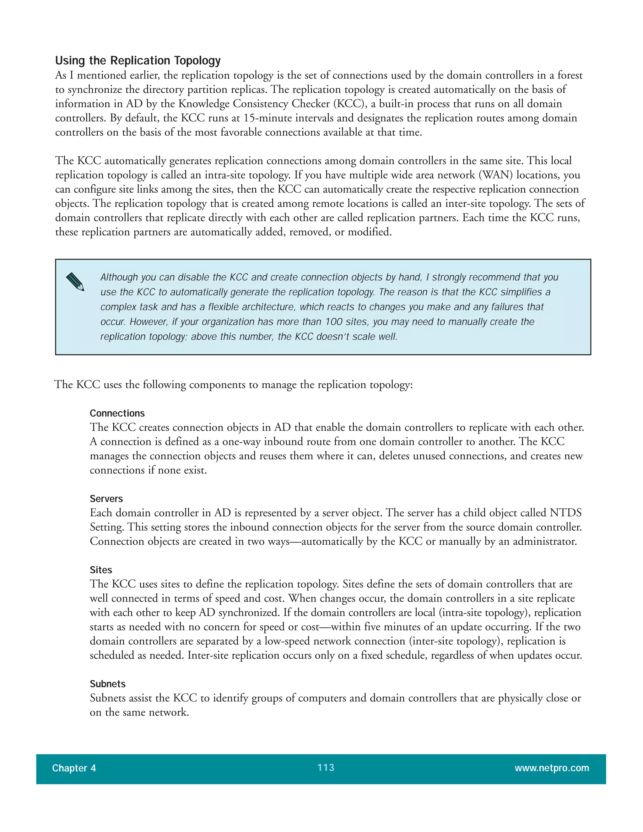 Using the Replication Topology
As I mentioned earlier, the replication topology is the set of connections used by the domain controllers in a forest
to synchronize the directory partition replicas. The replication topology is created automatically on the basis of
information in AD by the Knowledge Consistency Checker (KCC), a built-in process that runs on all domain
controllers. By default, the KCC runs at 15-minute intervals and designates the replication routes among domain
controllers on the basis of the most favorable connections available at that time.
The KCC automatically generates replication connections among domain controllers in the same site. This local
replication topology is called an intra-site topology. If you have multiple wide area network (WAN) locations, you
can configure site links among the sites, then the KCC can automatically create the respective replication connection
objects. The replication topology that is created among remote locations is called an inter-site topology. The sets of
domain controllers that replicate directly with each other are called replication partners. Each time the KCC runs,
these replication partners are automatically added, removed, or modified.
Chapter 4 www.netpro.com113
Although you can disable the KCC and create connection objects by hand, I strongly recommend that you
use the KCC to automatically generate the replication topology. The reason is that the KCC simplifies a
complex task and has a flexible architecture, which reacts to changes you make and any failures that
occur. However, if your organization has more than 100 sites, you may need to manually create the
replication topology; above this number, the KCC doesn’t scale well.
The KCC uses the following components to manage the replication topology:
Connections
The KCC creates connection objects in AD that enable the domain controllers to replicate with each other.
A connection is defined as a one-way inbound route from one domain controller to another. The KCC
manages the connection objects and reuses them where it can, deletes unused connections, and creates new
connections if none exist.
Servers
Each domain controller in AD is represented by a server object. The server has a child object called NTDS
Setting. This setting stores the inbound connection objects for the server from the source domain controller.
Connection objects are created in two ways—automatically by the KCC or manually by an administrator.
Sites
The KCC uses sites to define the replication topology. Sites define the sets of domain controllers that are
well connected in terms of speed and cost. When changes occur, the domain controllers in a site replicate
with each other to keep AD synchronized. If the domain controllers are local (intra-site topology), replication
starts as needed with no concern for speed or cost—within five minutes of an update occurring. If the two
domain controllers are separated by a low-speed network connection (inter-site topology), replication is
scheduled as needed. Inter-site replication occurs only on a fixed schedule, regardless of when updates occur.
Subnets
Subnets assist the KCC to identify groups of computers and domain controllers that are physically close or
on the same network.
 