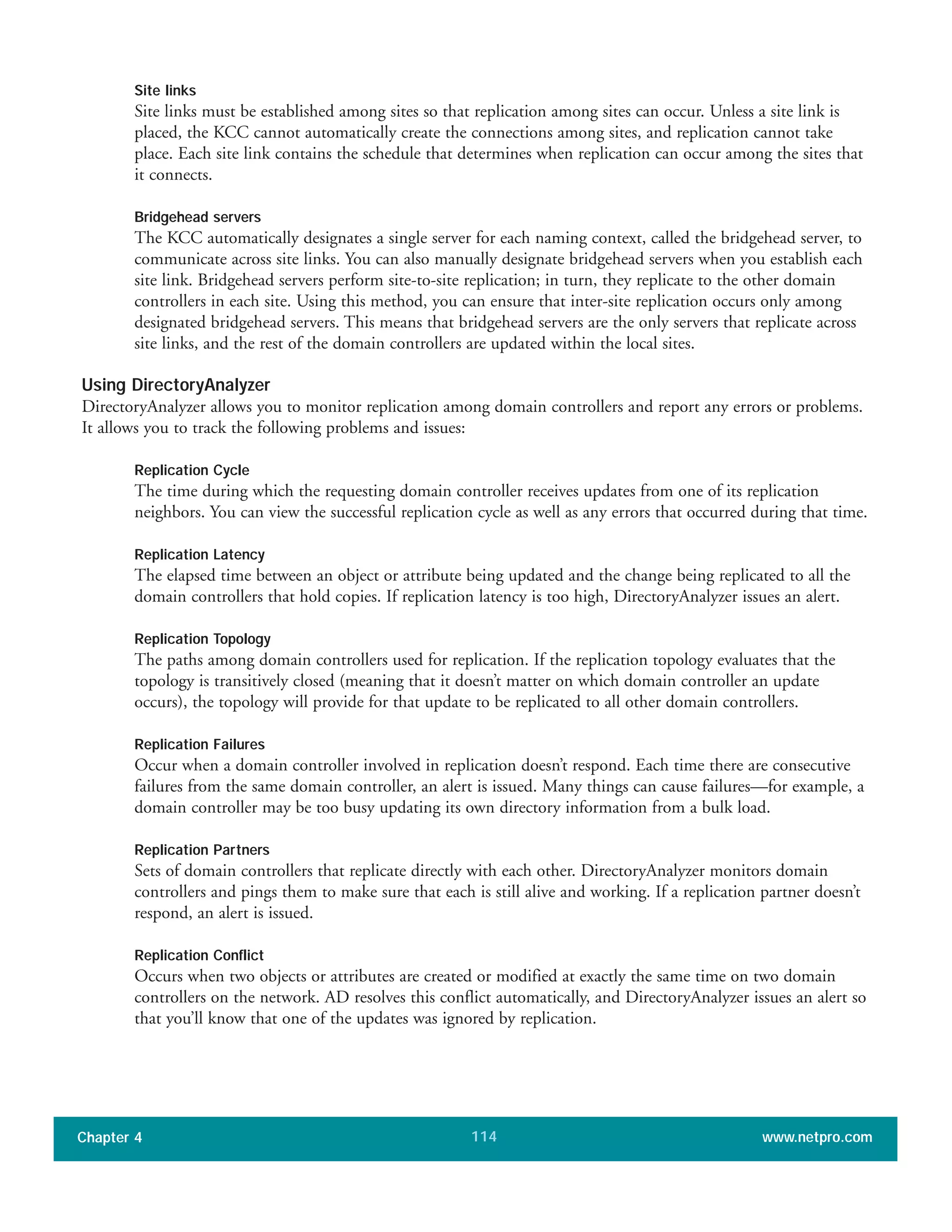 Site links
Site links must be established among sites so that replication among sites can occur. Unless a site link is
placed, the KCC cannot automatically create the connections among sites, and replication cannot take
place. Each site link contains the schedule that determines when replication can occur among the sites that
it connects.
Bridgehead servers
The KCC automatically designates a single server for each naming context, called the bridgehead server, to
communicate across site links. You can also manually designate bridgehead servers when you establish each
site link. Bridgehead servers perform site-to-site replication; in turn, they replicate to the other domain
controllers in each site. Using this method, you can ensure that inter-site replication occurs only among
designated bridgehead servers. This means that bridgehead servers are the only servers that replicate across
site links, and the rest of the domain controllers are updated within the local sites.
Using DirectoryAnalyzer
DirectoryAnalyzer allows you to monitor replication among domain controllers and report any errors or problems.
It allows you to track the following problems and issues:
Replication Cycle
The time during which the requesting domain controller receives updates from one of its replication
neighbors. You can view the successful replication cycle as well as any errors that occurred during that time.
Replication Latency
The elapsed time between an object or attribute being updated and the change being replicated to all the
domain controllers that hold copies. If replication latency is too high, DirectoryAnalyzer issues an alert.
Replication Topology
The paths among domain controllers used for replication. If the replication topology evaluates that the
topology is transitively closed (meaning that it doesn’t matter on which domain controller an update
occurs), the topology will provide for that update to be replicated to all other domain controllers.
Replication Failures
Occur when a domain controller involved in replication doesn’t respond. Each time there are consecutive
failures from the same domain controller, an alert is issued. Many things can cause failures—for example, a
domain controller may be too busy updating its own directory information from a bulk load.
Replication Partners
Sets of domain controllers that replicate directly with each other. DirectoryAnalyzer monitors domain
controllers and pings them to make sure that each is still alive and working. If a replication partner doesn’t
respond, an alert is issued.
Replication Conflict
Occurs when two objects or attributes are created or modified at exactly the same time on two domain
controllers on the network. AD resolves this conflict automatically, and DirectoryAnalyzer issues an alert so
that you’ll know that one of the updates was ignored by replication.
Chapter 4 www.netpro.com114
 