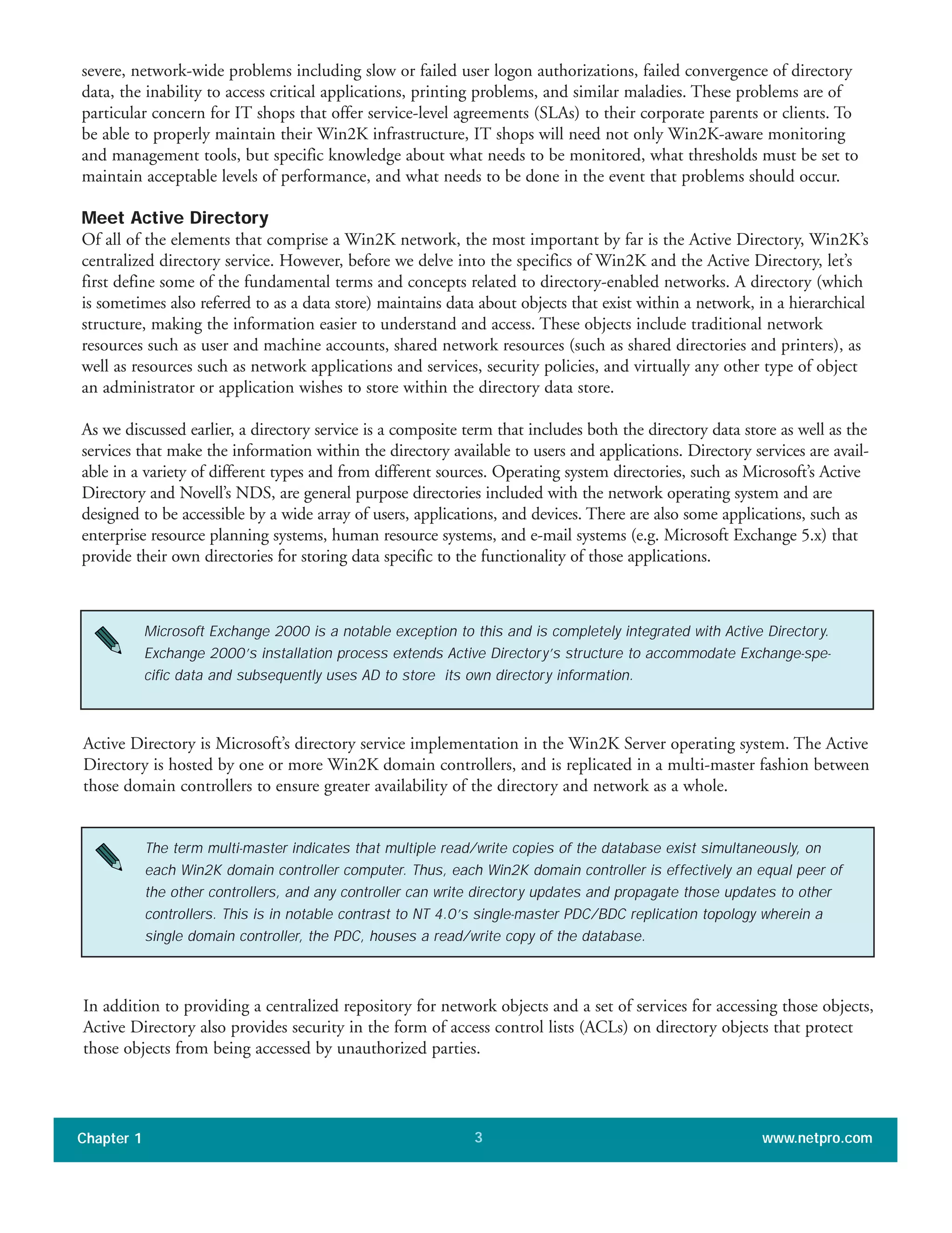 severe, network-wide problems including slow or failed user logon authorizations, failed convergence of directory
data, the inability to access critical applications, printing problems, and similar maladies. These problems are of
particular concern for IT shops that offer service-level agreements (SLAs) to their corporate parents or clients. To
be able to properly maintain their Win2K infrastructure, IT shops will need not only Win2K-aware monitoring
and management tools, but specific knowledge about what needs to be monitored, what thresholds must be set to
maintain acceptable levels of performance, and what needs to be done in the event that problems should occur.
Meet Active Directory
Of all of the elements that comprise a Win2K network, the most important by far is the Active Directory, Win2K’s
centralized directory service. However, before we delve into the specifics of Win2K and the Active Directory, let’s
first define some of the fundamental terms and concepts related to directory-enabled networks. A directory (which
is sometimes also referred to as a data store) maintains data about objects that exist within a network, in a hierarchical
structure, making the information easier to understand and access. These objects include traditional network
resources such as user and machine accounts, shared network resources (such as shared directories and printers), as
well as resources such as network applications and services, security policies, and virtually any other type of object
an administrator or application wishes to store within the directory data store.
As we discussed earlier, a directory service is a composite term that includes both the directory data store as well as the
services that make the information within the directory available to users and applications. Directory services are avail-
able in a variety of different types and from different sources. Operating system directories, such as Microsoft’s Active
Directory and Novell’s NDS, are general purpose directories included with the network operating system and are
designed to be accessible by a wide array of users, applications, and devices. There are also some applications, such as
enterprise resource planning systems, human resource systems, and e-mail systems (e.g. Microsoft Exchange 5.x) that
provide their own directories for storing data specific to the functionality of those applications.
Chapter 1 www.netpro.com3
Microsoft Exchange 2000 is a notable exception to this and is completely integrated with Active Directory.
Exchange 2000’s installation process extends Active Directory’s structure to accommodate Exchange-spe-
cific data and subsequently uses AD to store its own directory information.
Active Directory is Microsoft’s directory service implementation in the Win2K Server operating system. The Active
Directory is hosted by one or more Win2K domain controllers, and is replicated in a multi-master fashion between
those domain controllers to ensure greater availability of the directory and network as a whole.
The term multi-master indicates that multiple read/write copies of the database exist simultaneously, on
each Win2K domain controller computer. Thus, each Win2K domain controller is effectively an equal peer of
the other controllers, and any controller can write directory updates and propagate those updates to other
controllers. This is in notable contrast to NT 4.0’s single-master PDC/BDC replication topology wherein a
single domain controller, the PDC, houses a read/write copy of the database.
In addition to providing a centralized repository for network objects and a set of services for accessing those objects,
Active Directory also provides security in the form of access control lists (ACLs) on directory objects that protect
those objects from being accessed by unauthorized parties.
 