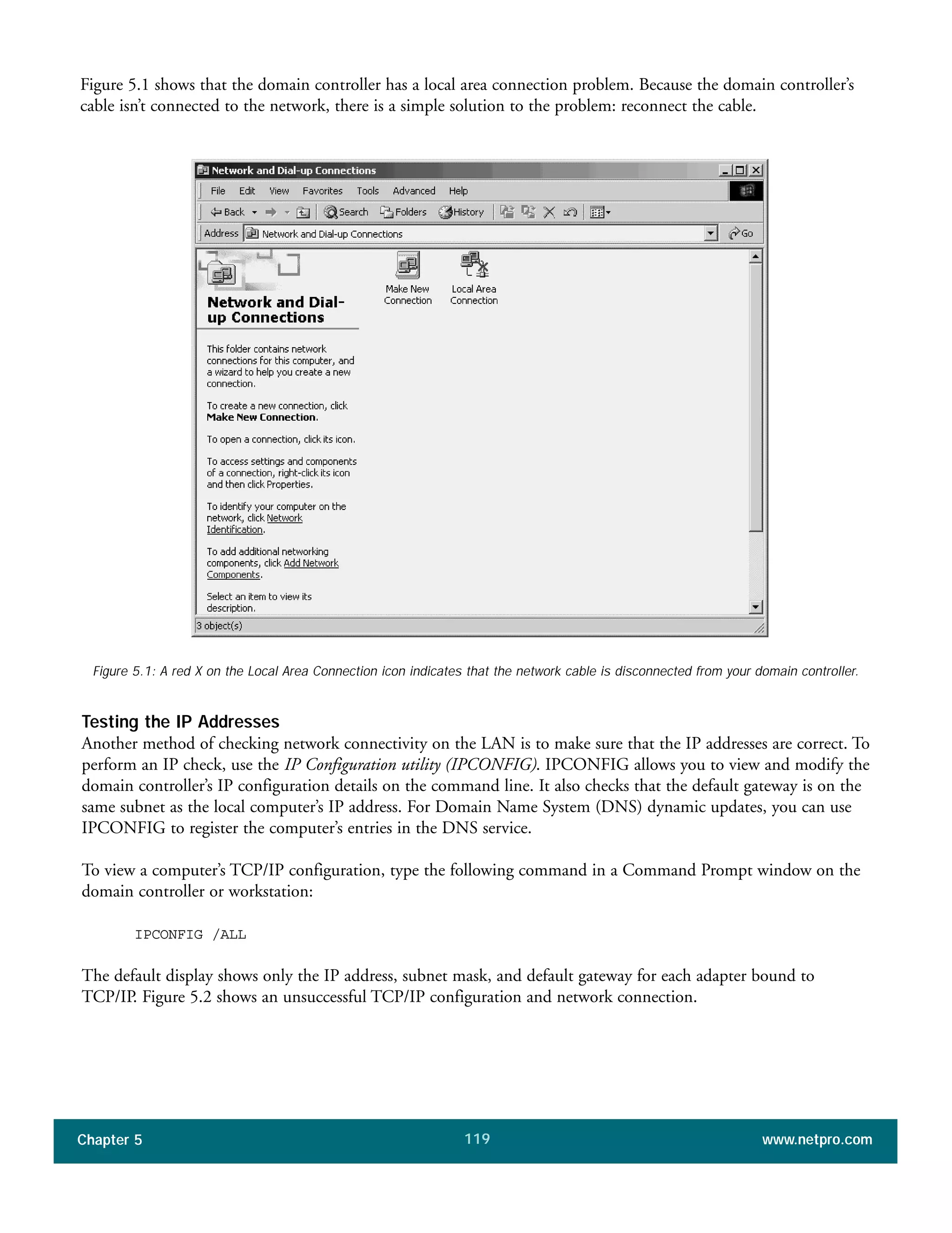 Chapter 5 www.netpro.com119
Figure 5.1 shows that the domain controller has a local area connection problem. Because the domain controller’s
cable isn’t connected to the network, there is a simple solution to the problem: reconnect the cable.
Testing the IP Addresses
Another method of checking network connectivity on the LAN is to make sure that the IP addresses are correct. To
perform an IP check, use the IP Configuration utility (IPCONFIG). IPCONFIG allows you to view and modify the
domain controller’s IP configuration details on the command line. It also checks that the default gateway is on the
same subnet as the local computer’s IP address. For Domain Name System (DNS) dynamic updates, you can use
IPCONFIG to register the computer’s entries in the DNS service.
To view a computer’s TCP/IP configuration, type the following command in a Command Prompt window on the
domain controller or workstation:
IPCONFIG /ALL
The default display shows only the IP address, subnet mask, and default gateway for each adapter bound to
TCP/IP. Figure 5.2 shows an unsuccessful TCP/IP configuration and network connection.
Figure 5.1: A red X on the Local Area Connection icon indicates that the network cable is disconnected from your domain controller.
 
