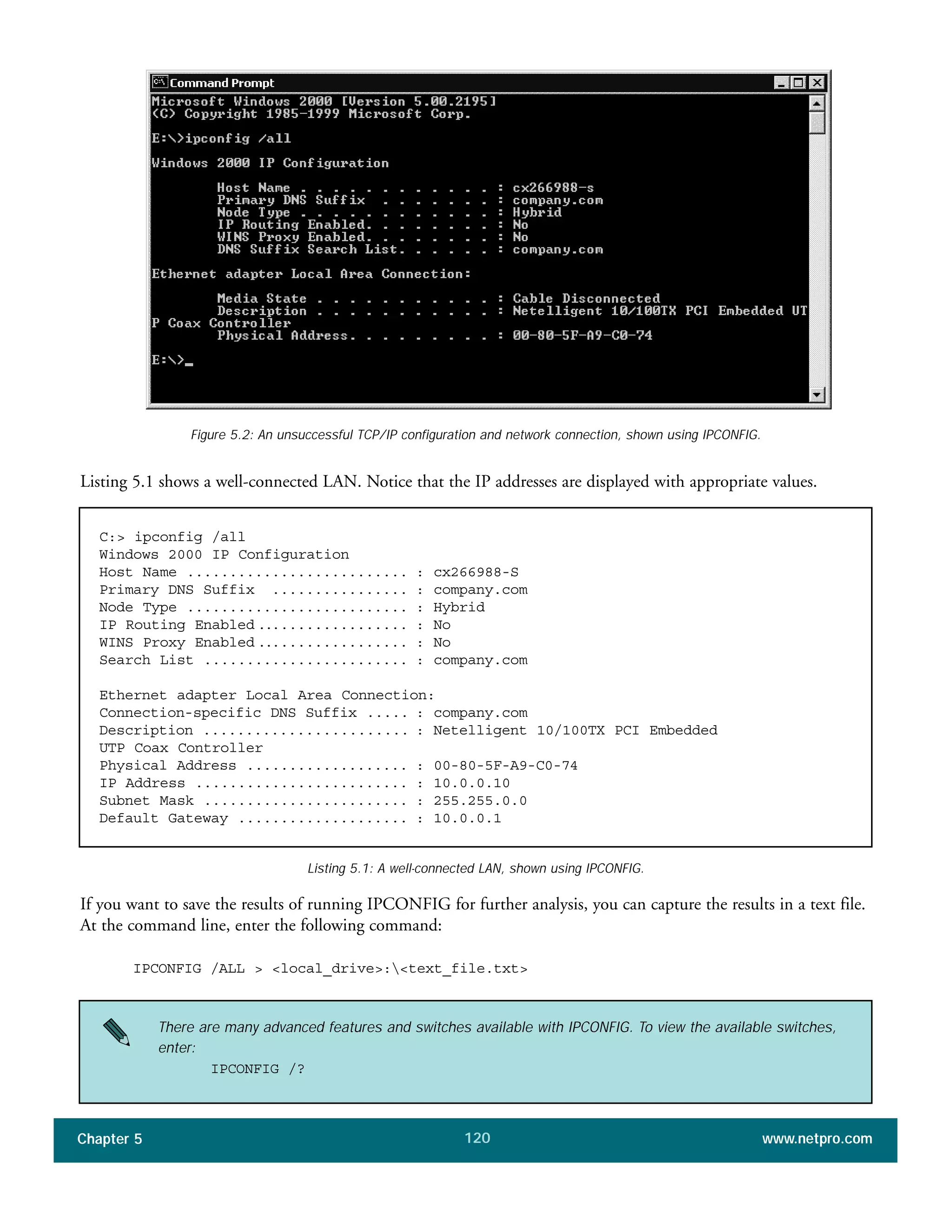 Chapter 5 www.netpro.com120
Listing 5.1 shows a well-connected LAN. Notice that the IP addresses are displayed with appropriate values.
Figure 5.2: An unsuccessful TCP/IP configuration and network connection, shown using IPCONFIG.
C:> ipconfig /all
Windows 2000 IP Configuration
Host Name .......................... : cx266988-S
Primary DNS Suffix ................ : company.com
Node Type .......................... : Hybrid
IP Routing Enabled .................. : No
WINS Proxy Enabled .................. : No
Search List ........................ : company.com
Ethernet adapter Local Area Connection:
Connection-specific DNS Suffix ..... : company.com
Description ........................ : Netelligent 10/100TX PCI Embedded
UTP Coax Controller
Physical Address ................... : 00-80-5F-A9-C0-74
IP Address ......................... : 10.0.0.10
Subnet Mask ........................ : 255.255.0.0
Default Gateway .................... : 10.0.0.1
If you want to save the results of running IPCONFIG for further analysis, you can capture the results in a text file.
At the command line, enter the following command:
IPCONFIG /ALL > <local_drive>:<text_file.txt>
Listing 5.1: A well-connected LAN, shown using IPCONFIG.
There are many advanced features and switches available with IPCONFIG. To view the available switches,
enter:
IPCONFIG /?
 