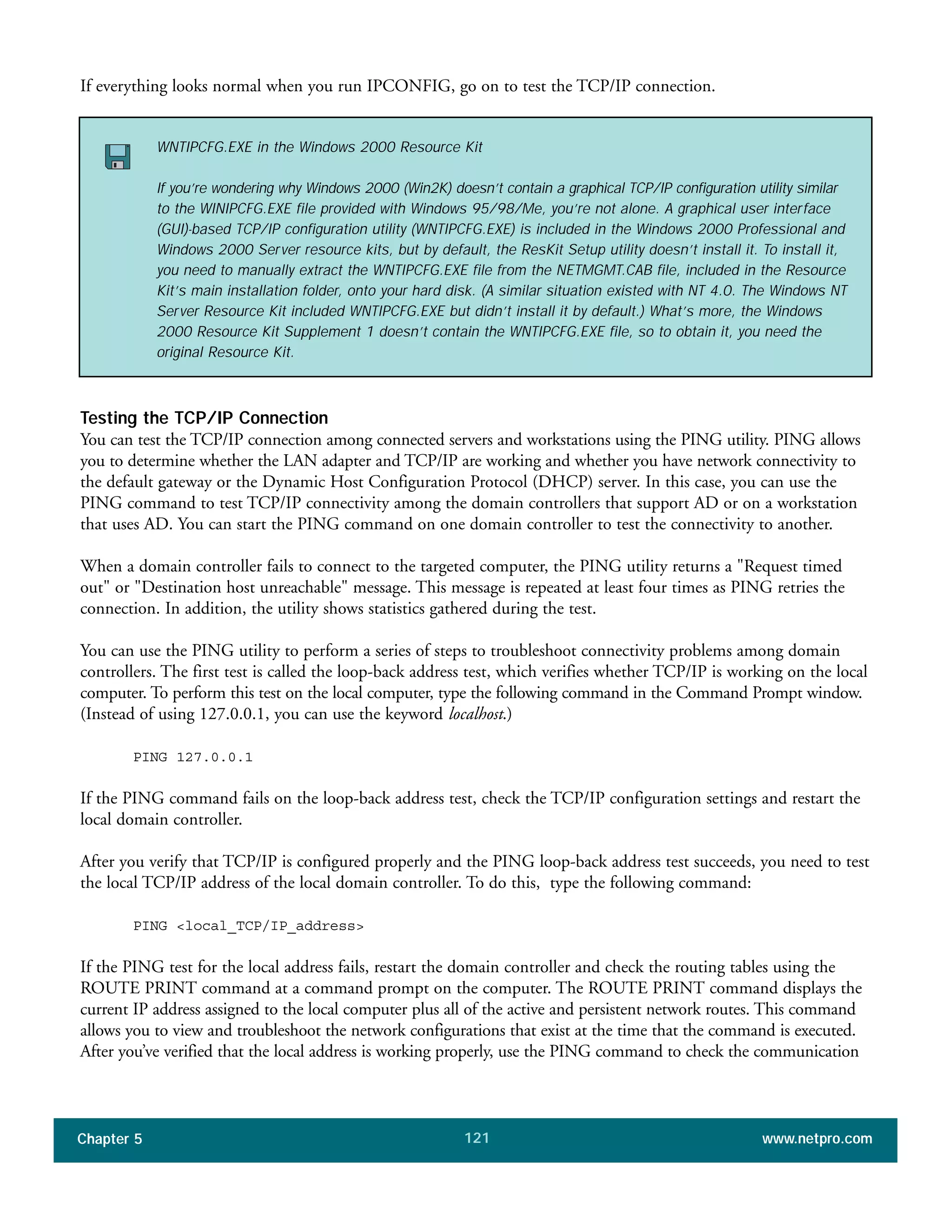 Chapter 5 www.netpro.com121
If everything looks normal when you run IPCONFIG, go on to test the TCP/IP connection.
Testing the TCP/IP Connection
You can test the TCP/IP connection among connected servers and workstations using the PING utility. PING allows
you to determine whether the LAN adapter and TCP/IP are working and whether you have network connectivity to
the default gateway or the Dynamic Host Configuration Protocol (DHCP) server. In this case, you can use the
PING command to test TCP/IP connectivity among the domain controllers that support AD or on a workstation
that uses AD. You can start the PING command on one domain controller to test the connectivity to another.
When a domain controller fails to connect to the targeted computer, the PING utility returns a "Request timed
out" or "Destination host unreachable" message. This message is repeated at least four times as PING retries the
connection. In addition, the utility shows statistics gathered during the test.
You can use the PING utility to perform a series of steps to troubleshoot connectivity problems among domain
controllers. The first test is called the loop-back address test, which verifies whether TCP/IP is working on the local
computer. To perform this test on the local computer, type the following command in the Command Prompt window.
(Instead of using 127.0.0.1, you can use the keyword localhost.)
PING 127.0.0.1
If the PING command fails on the loop-back address test, check the TCP/IP configuration settings and restart the
local domain controller.
After you verify that TCP/IP is configured properly and the PING loop-back address test succeeds, you need to test
the local TCP/IP address of the local domain controller. To do this, type the following command:
PING <local_TCP/IP_address>
If the PING test for the local address fails, restart the domain controller and check the routing tables using the
ROUTE PRINT command at a command prompt on the computer. The ROUTE PRINT command displays the
current IP address assigned to the local computer plus all of the active and persistent network routes. This command
allows you to view and troubleshoot the network configurations that exist at the time that the command is executed.
After you’ve verified that the local address is working properly, use the PING command to check the communication
WNTIPCFG.EXE in the Windows 2000 Resource Kit
If you’re wondering why Windows 2000 (Win2K) doesn’t contain a graphical TCP/IP configuration utility similar
to the WINIPCFG.EXE file provided with Windows 95/98/Me, you’re not alone. A graphical user interface
(GUI)-based TCP/IP configuration utility (WNTIPCFG.EXE) is included in the Windows 2000 Professional and
Windows 2000 Server resource kits, but by default, the ResKit Setup utility doesn’t install it. To install it,
you need to manually extract the WNTIPCFG.EXE file from the NETMGMT.CAB file, included in the Resource
Kit’s main installation folder, onto your hard disk. (A similar situation existed with NT 4.0. The Windows NT
Server Resource Kit included WNTIPCFG.EXE but didn’t install it by default.) What’s more, the Windows
2000 Resource Kit Supplement 1 doesn’t contain the WNTIPCFG.EXE file, so to obtain it, you need the
original Resource Kit.
 