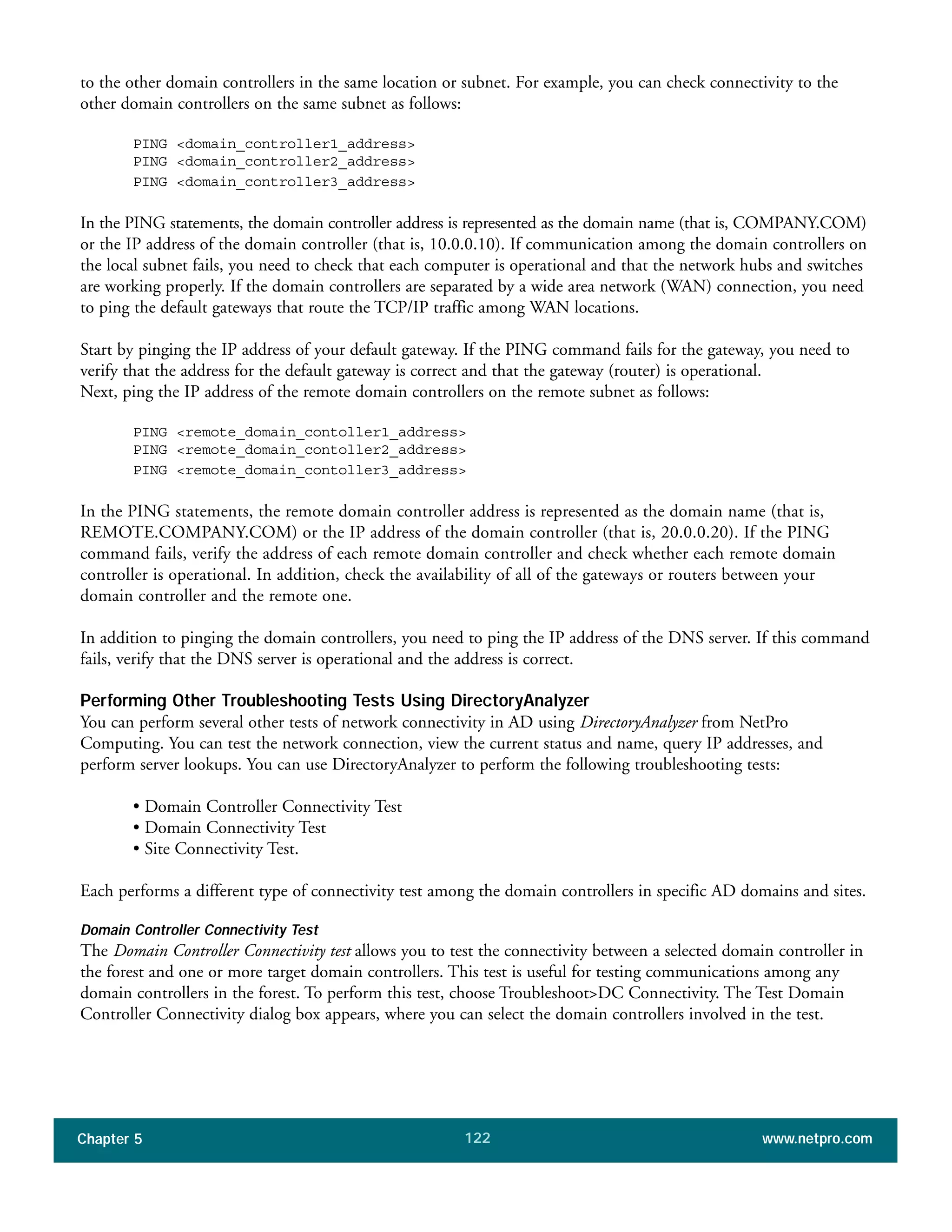 Chapter 5 www.netpro.com122
to the other domain controllers in the same location or subnet. For example, you can check connectivity to the
other domain controllers on the same subnet as follows:
PING <domain_controller1_address>
PING <domain_controller2_address>
PING <domain_controller3_address>
In the PING statements, the domain controller address is represented as the domain name (that is, COMPANY.COM)
or the IP address of the domain controller (that is, 10.0.0.10). If communication among the domain controllers on
the local subnet fails, you need to check that each computer is operational and that the network hubs and switches
are working properly. If the domain controllers are separated by a wide area network (WAN) connection, you need
to ping the default gateways that route the TCP/IP traffic among WAN locations.
Start by pinging the IP address of your default gateway. If the PING command fails for the gateway, you need to
verify that the address for the default gateway is correct and that the gateway (router) is operational.
Next, ping the IP address of the remote domain controllers on the remote subnet as follows:
PING <remote_domain_contoller1_address>
PING <remote_domain_contoller2_address>
PING <remote_domain_contoller3_address>
In the PING statements, the remote domain controller address is represented as the domain name (that is,
REMOTE.COMPANY.COM) or the IP address of the domain controller (that is, 20.0.0.20). If the PING
command fails, verify the address of each remote domain controller and check whether each remote domain
controller is operational. In addition, check the availability of all of the gateways or routers between your
domain controller and the remote one.
In addition to pinging the domain controllers, you need to ping the IP address of the DNS server. If this command
fails, verify that the DNS server is operational and the address is correct.
Performing Other Troubleshooting Tests Using DirectoryAnalyzer
You can perform several other tests of network connectivity in AD using DirectoryAnalyzer from NetPro
Computing. You can test the network connection, view the current status and name, query IP addresses, and
perform server lookups. You can use DirectoryAnalyzer to perform the following troubleshooting tests:
• Domain Controller Connectivity Test
• Domain Connectivity Test
• Site Connectivity Test.
Each performs a different type of connectivity test among the domain controllers in specific AD domains and sites.
Domain Controller Connectivity Test
The Domain Controller Connectivity test allows you to test the connectivity between a selected domain controller in
the forest and one or more target domain controllers. This test is useful for testing communications among any
domain controllers in the forest. To perform this test, choose Troubleshoot>DC Connectivity. The Test Domain
Controller Connectivity dialog box appears, where you can select the domain controllers involved in the test.
 
