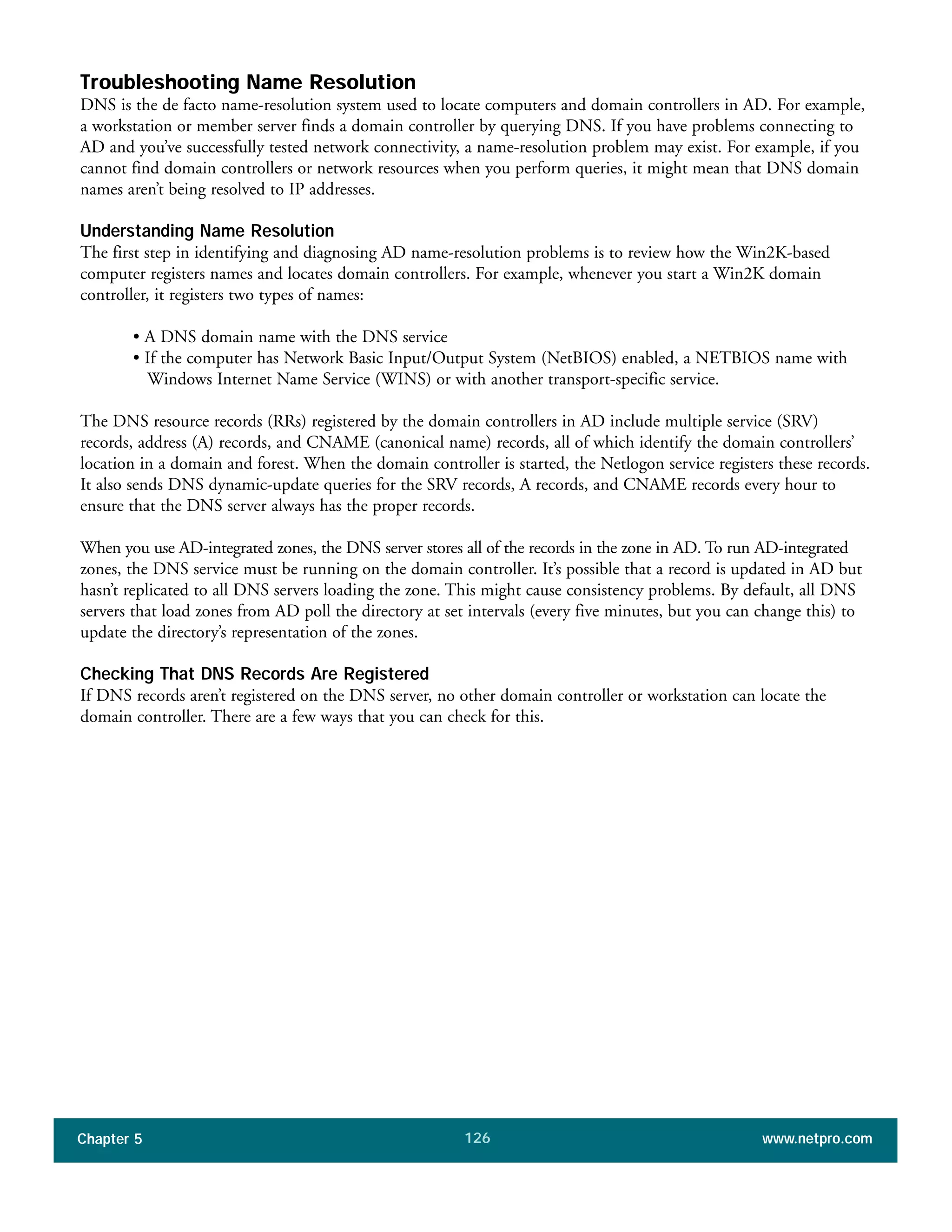 Chapter 5 www.netpro.com126
Troubleshooting Name Resolution
DNS is the de facto name-resolution system used to locate computers and domain controllers in AD. For example,
a workstation or member server finds a domain controller by querying DNS. If you have problems connecting to
AD and you’ve successfully tested network connectivity, a name-resolution problem may exist. For example, if you
cannot find domain controllers or network resources when you perform queries, it might mean that DNS domain
names aren’t being resolved to IP addresses.
Understanding Name Resolution
The first step in identifying and diagnosing AD name-resolution problems is to review how the Win2K-based
computer registers names and locates domain controllers. For example, whenever you start a Win2K domain
controller, it registers two types of names:
• A DNS domain name with the DNS service
• If the computer has Network Basic Input/Output System (NetBIOS) enabled, a NETBIOS name with
Windows Internet Name Service (WINS) or with another transport-specific service.
The DNS resource records (RRs) registered by the domain controllers in AD include multiple service (SRV)
records, address (A) records, and CNAME (canonical name) records, all of which identify the domain controllers’
location in a domain and forest. When the domain controller is started, the Netlogon service registers these records.
It also sends DNS dynamic-update queries for the SRV records, A records, and CNAME records every hour to
ensure that the DNS server always has the proper records.
When you use AD-integrated zones, the DNS server stores all of the records in the zone in AD. To run AD-integrated
zones, the DNS service must be running on the domain controller. It’s possible that a record is updated in AD but
hasn’t replicated to all DNS servers loading the zone. This might cause consistency problems. By default, all DNS
servers that load zones from AD poll the directory at set intervals (every five minutes, but you can change this) to
update the directory’s representation of the zones.
Checking That DNS Records Are Registered
If DNS records aren’t registered on the DNS server, no other domain controller or workstation can locate the
domain controller. There are a few ways that you can check for this.
 