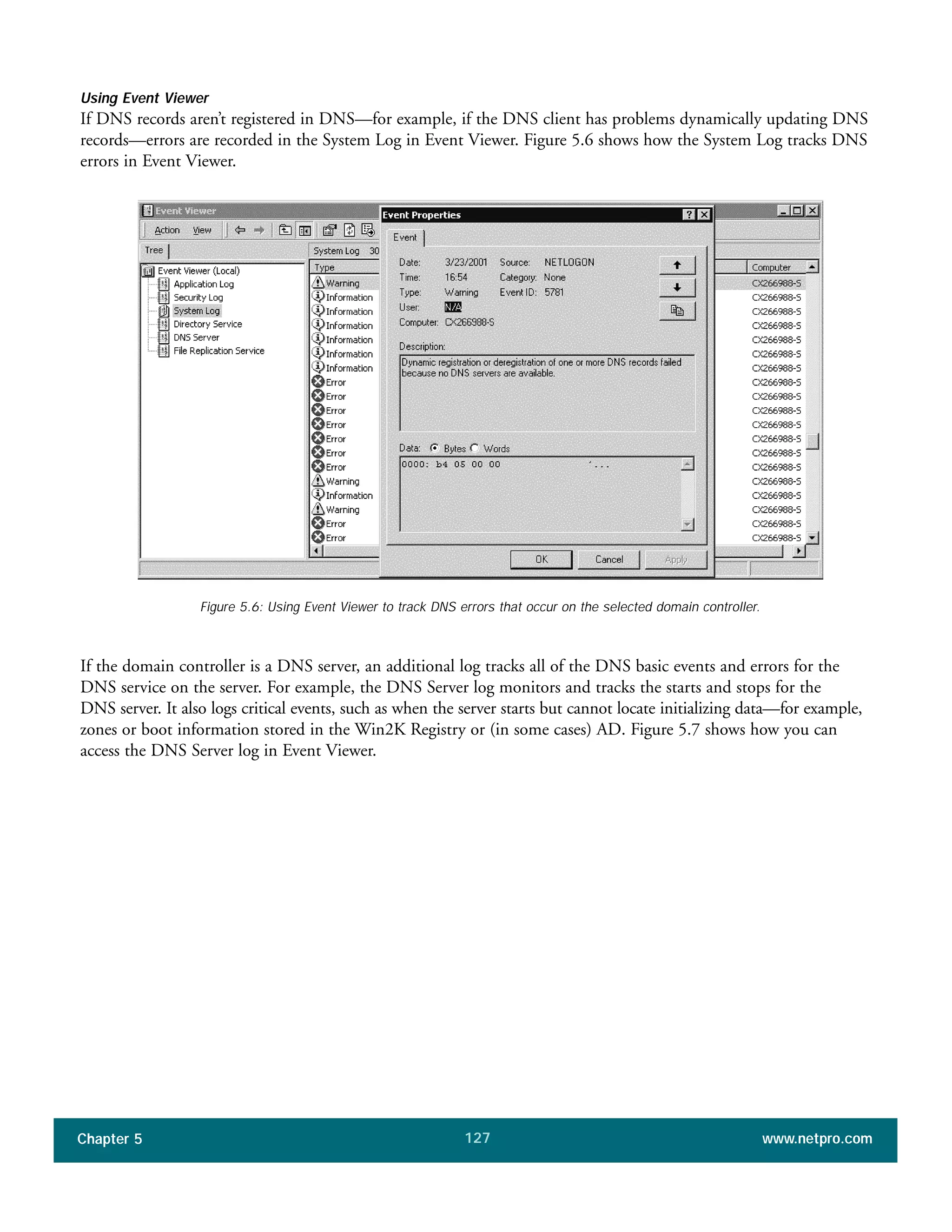 Chapter 5 www.netpro.com127
Using Event Viewer
If DNS records aren’t registered in DNS—for example, if the DNS client has problems dynamically updating DNS
records—errors are recorded in the System Log in Event Viewer. Figure 5.6 shows how the System Log tracks DNS
errors in Event Viewer.
Figure 5.6: Using Event Viewer to track DNS errors that occur on the selected domain controller.
If the domain controller is a DNS server, an additional log tracks all of the DNS basic events and errors for the
DNS service on the server. For example, the DNS Server log monitors and tracks the starts and stops for the
DNS server. It also logs critical events, such as when the server starts but cannot locate initializing data—for example,
zones or boot information stored in the Win2K Registry or (in some cases) AD. Figure 5.7 shows how you can
access the DNS Server log in Event Viewer.
 