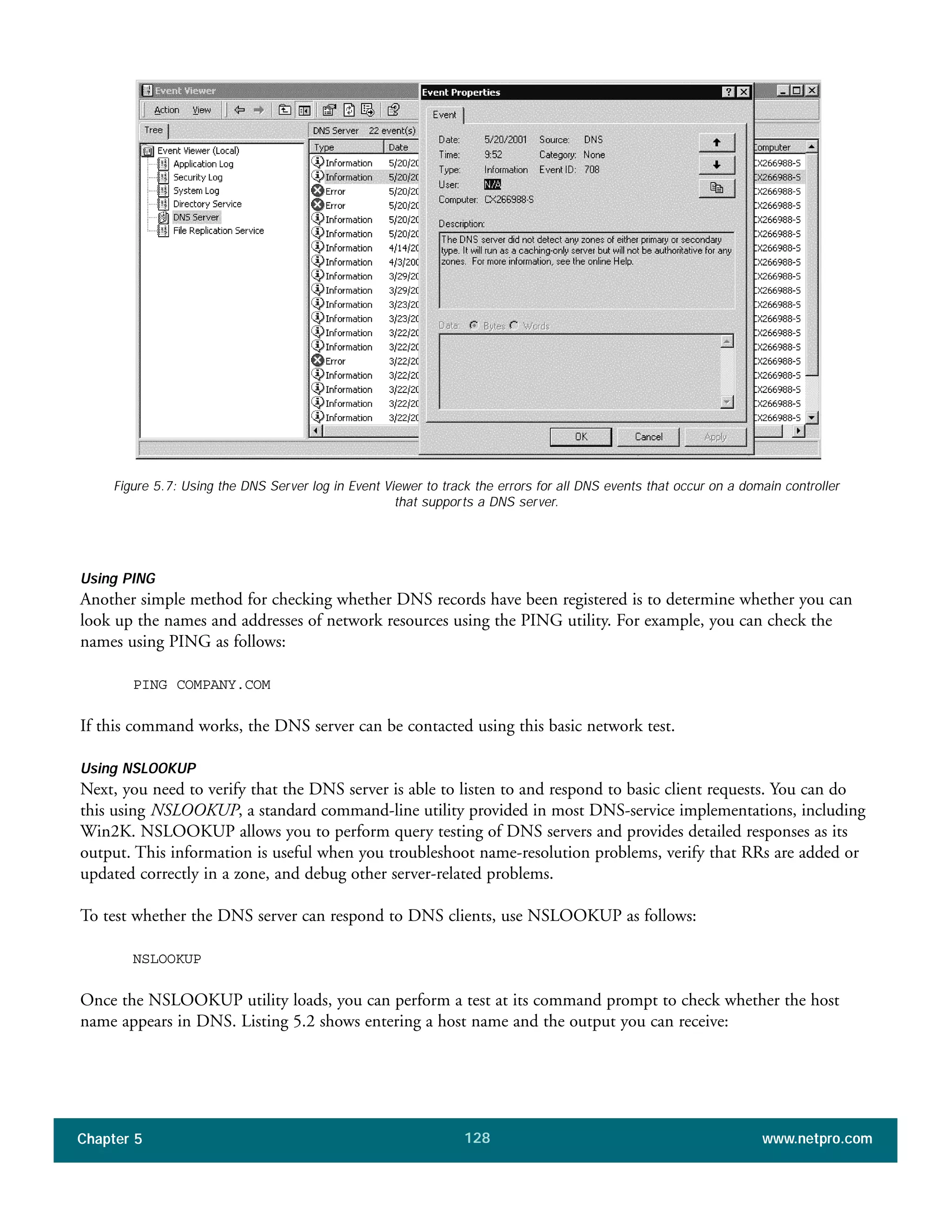 Chapter 5 www.netpro.com128
Figure 5.7: Using the DNS Server log in Event Viewer to track the errors for all DNS events that occur on a domain controller
that supports a DNS server.
Using PING
Another simple method for checking whether DNS records have been registered is to determine whether you can
look up the names and addresses of network resources using the PING utility. For example, you can check the
names using PING as follows:
PING COMPANY.COM
If this command works, the DNS server can be contacted using this basic network test.
Using NSLOOKUP
Next, you need to verify that the DNS server is able to listen to and respond to basic client requests. You can do
this using NSLOOKUP, a standard command-line utility provided in most DNS-service implementations, including
Win2K. NSLOOKUP allows you to perform query testing of DNS servers and provides detailed responses as its
output. This information is useful when you troubleshoot name-resolution problems, verify that RRs are added or
updated correctly in a zone, and debug other server-related problems.
To test whether the DNS server can respond to DNS clients, use NSLOOKUP as follows:
NSLOOKUP
Once the NSLOOKUP utility loads, you can perform a test at its command prompt to check whether the host
name appears in DNS. Listing 5.2 shows entering a host name and the output you can receive:
 