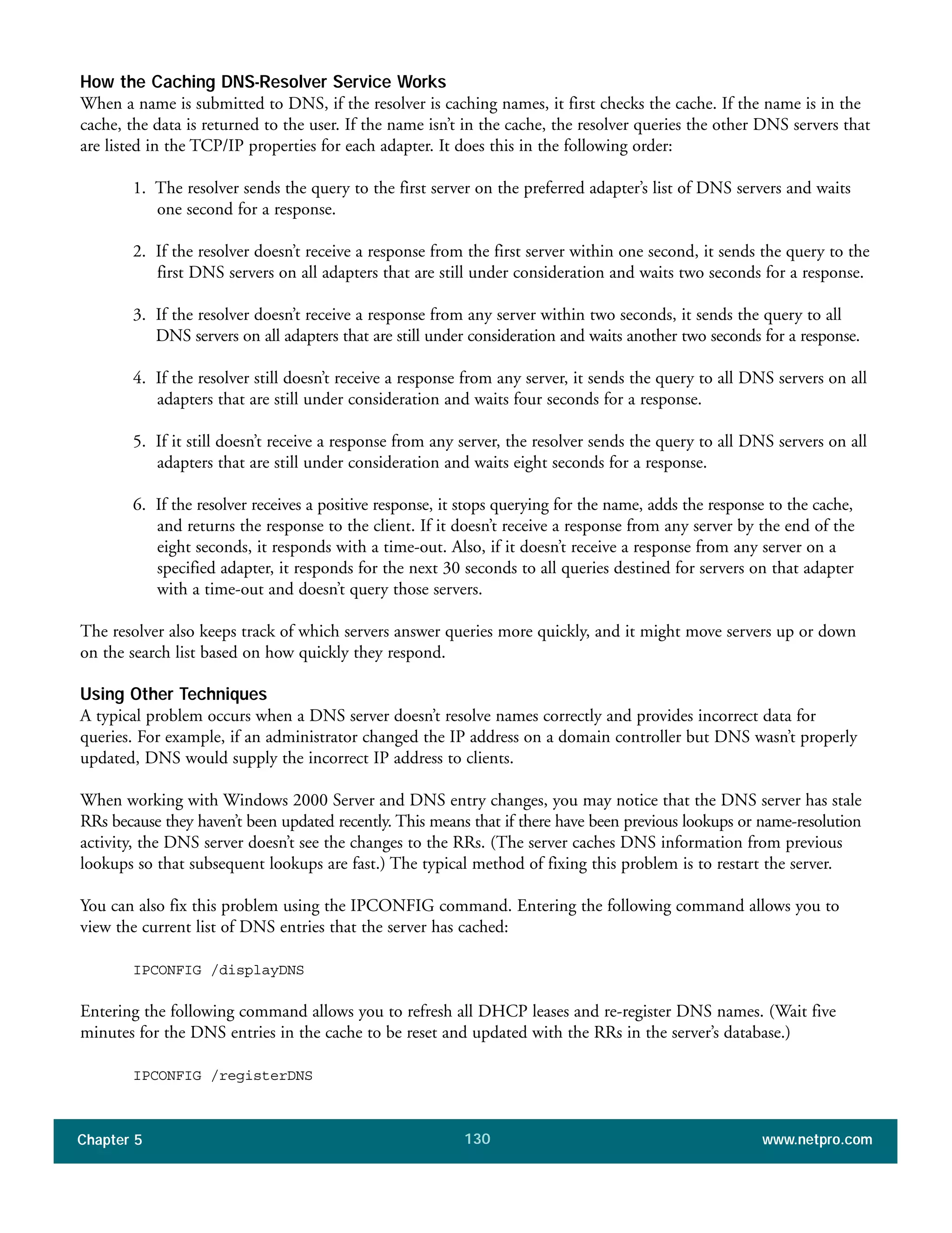 Chapter 5 www.netpro.com130
How the Caching DNS-Resolver Service Works
When a name is submitted to DNS, if the resolver is caching names, it first checks the cache. If the name is in the
cache, the data is returned to the user. If the name isn’t in the cache, the resolver queries the other DNS servers that
are listed in the TCP/IP properties for each adapter. It does this in the following order:
1. The resolver sends the query to the first server on the preferred adapter’s list of DNS servers and waits
one second for a response.
2. If the resolver doesn’t receive a response from the first server within one second, it sends the query to the
first DNS servers on all adapters that are still under consideration and waits two seconds for a response.
3. If the resolver doesn’t receive a response from any server within two seconds, it sends the query to all
DNS servers on all adapters that are still under consideration and waits another two seconds for a response.
4. If the resolver still doesn’t receive a response from any server, it sends the query to all DNS servers on all
adapters that are still under consideration and waits four seconds for a response.
5. If it still doesn’t receive a response from any server, the resolver sends the query to all DNS servers on all
adapters that are still under consideration and waits eight seconds for a response.
6. If the resolver receives a positive response, it stops querying for the name, adds the response to the cache,
and returns the response to the client. If it doesn’t receive a response from any server by the end of the
eight seconds, it responds with a time-out. Also, if it doesn’t receive a response from any server on a
specified adapter, it responds for the next 30 seconds to all queries destined for servers on that adapter
with a time-out and doesn’t query those servers.
The resolver also keeps track of which servers answer queries more quickly, and it might move servers up or down
on the search list based on how quickly they respond.
Using Other Techniques
A typical problem occurs when a DNS server doesn’t resolve names correctly and provides incorrect data for
queries. For example, if an administrator changed the IP address on a domain controller but DNS wasn’t properly
updated, DNS would supply the incorrect IP address to clients.
When working with Windows 2000 Server and DNS entry changes, you may notice that the DNS server has stale
RRs because they haven’t been updated recently. This means that if there have been previous lookups or name-resolution
activity, the DNS server doesn’t see the changes to the RRs. (The server caches DNS information from previous
lookups so that subsequent lookups are fast.) The typical method of fixing this problem is to restart the server.
You can also fix this problem using the IPCONFIG command. Entering the following command allows you to
view the current list of DNS entries that the server has cached:
IPCONFIG /displayDNS
Entering the following command allows you to refresh all DHCP leases and re-register DNS names. (Wait five
minutes for the DNS entries in the cache to be reset and updated with the RRs in the server’s database.)
IPCONFIG /registerDNS
 