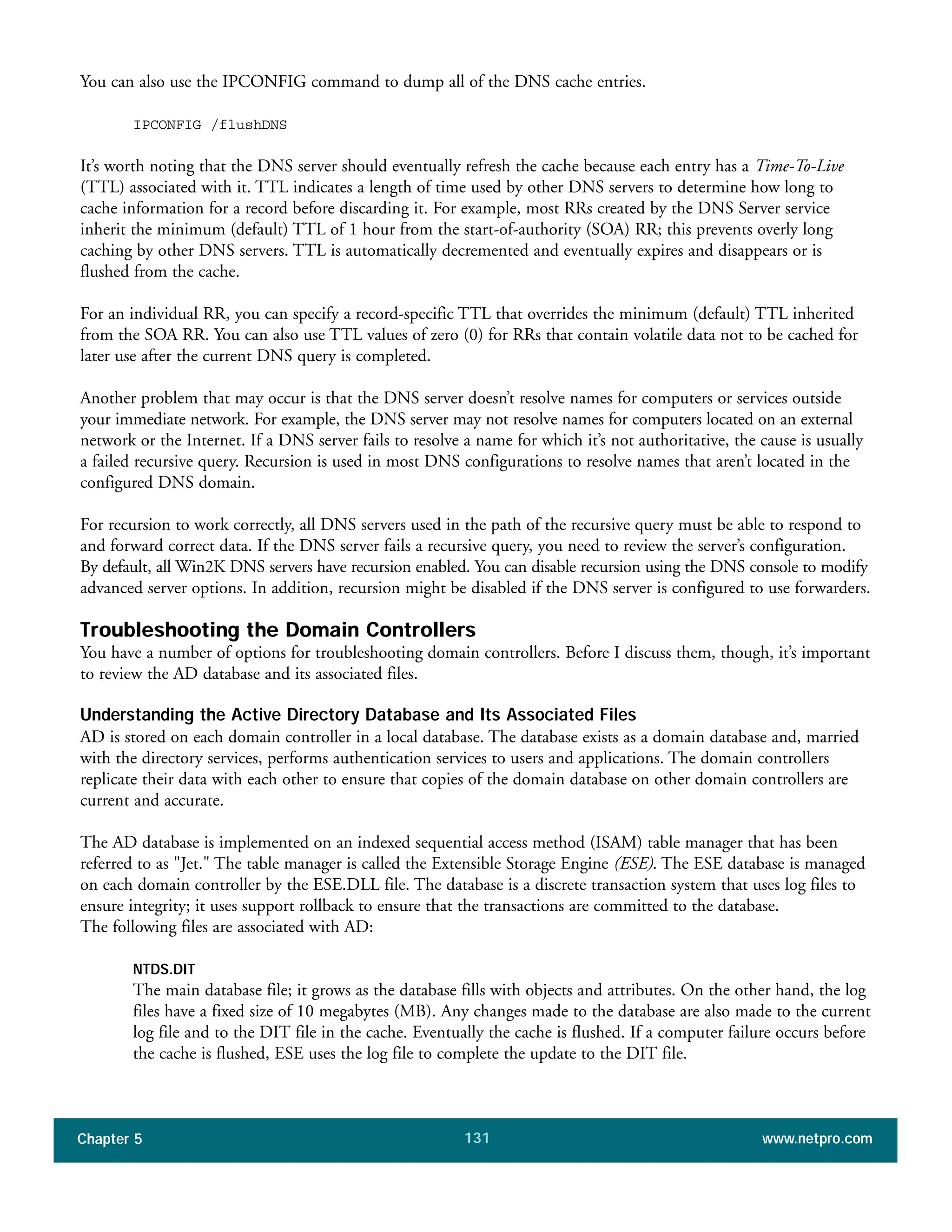 Chapter 5 www.netpro.com131
You can also use the IPCONFIG command to dump all of the DNS cache entries.
IPCONFIG /flushDNS
It’s worth noting that the DNS server should eventually refresh the cache because each entry has a Time-To-Live
(TTL) associated with it. TTL indicates a length of time used by other DNS servers to determine how long to
cache information for a record before discarding it. For example, most RRs created by the DNS Server service
inherit the minimum (default) TTL of 1 hour from the start-of-authority (SOA) RR; this prevents overly long
caching by other DNS servers. TTL is automatically decremented and eventually expires and disappears or is
flushed from the cache.
For an individual RR, you can specify a record-specific TTL that overrides the minimum (default) TTL inherited
from the SOA RR. You can also use TTL values of zero (0) for RRs that contain volatile data not to be cached for
later use after the current DNS query is completed.
Another problem that may occur is that the DNS server doesn’t resolve names for computers or services outside
your immediate network. For example, the DNS server may not resolve names for computers located on an external
network or the Internet. If a DNS server fails to resolve a name for which it’s not authoritative, the cause is usually
a failed recursive query. Recursion is used in most DNS configurations to resolve names that aren’t located in the
configured DNS domain.
For recursion to work correctly, all DNS servers used in the path of the recursive query must be able to respond to
and forward correct data. If the DNS server fails a recursive query, you need to review the server’s configuration.
By default, all Win2K DNS servers have recursion enabled. You can disable recursion using the DNS console to modify
advanced server options. In addition, recursion might be disabled if the DNS server is configured to use forwarders.
Troubleshooting the Domain Controllers
You have a number of options for troubleshooting domain controllers. Before I discuss them, though, it’s important
to review the AD database and its associated files.
Understanding the Active Directory Database and Its Associated Files
AD is stored on each domain controller in a local database. The database exists as a domain database and, married
with the directory services, performs authentication services to users and applications. The domain controllers
replicate their data with each other to ensure that copies of the domain database on other domain controllers are
current and accurate.
The AD database is implemented on an indexed sequential access method (ISAM) table manager that has been
referred to as "Jet." The table manager is called the Extensible Storage Engine (ESE). The ESE database is managed
on each domain controller by the ESE.DLL file. The database is a discrete transaction system that uses log files to
ensure integrity; it uses support rollback to ensure that the transactions are committed to the database.
The following files are associated with AD:
NTDS.DIT
The main database file; it grows as the database fills with objects and attributes. On the other hand, the log
files have a fixed size of 10 megabytes (MB). Any changes made to the database are also made to the current
log file and to the DIT file in the cache. Eventually the cache is flushed. If a computer failure occurs before
the cache is flushed, ESE uses the log file to complete the update to the DIT file.
 