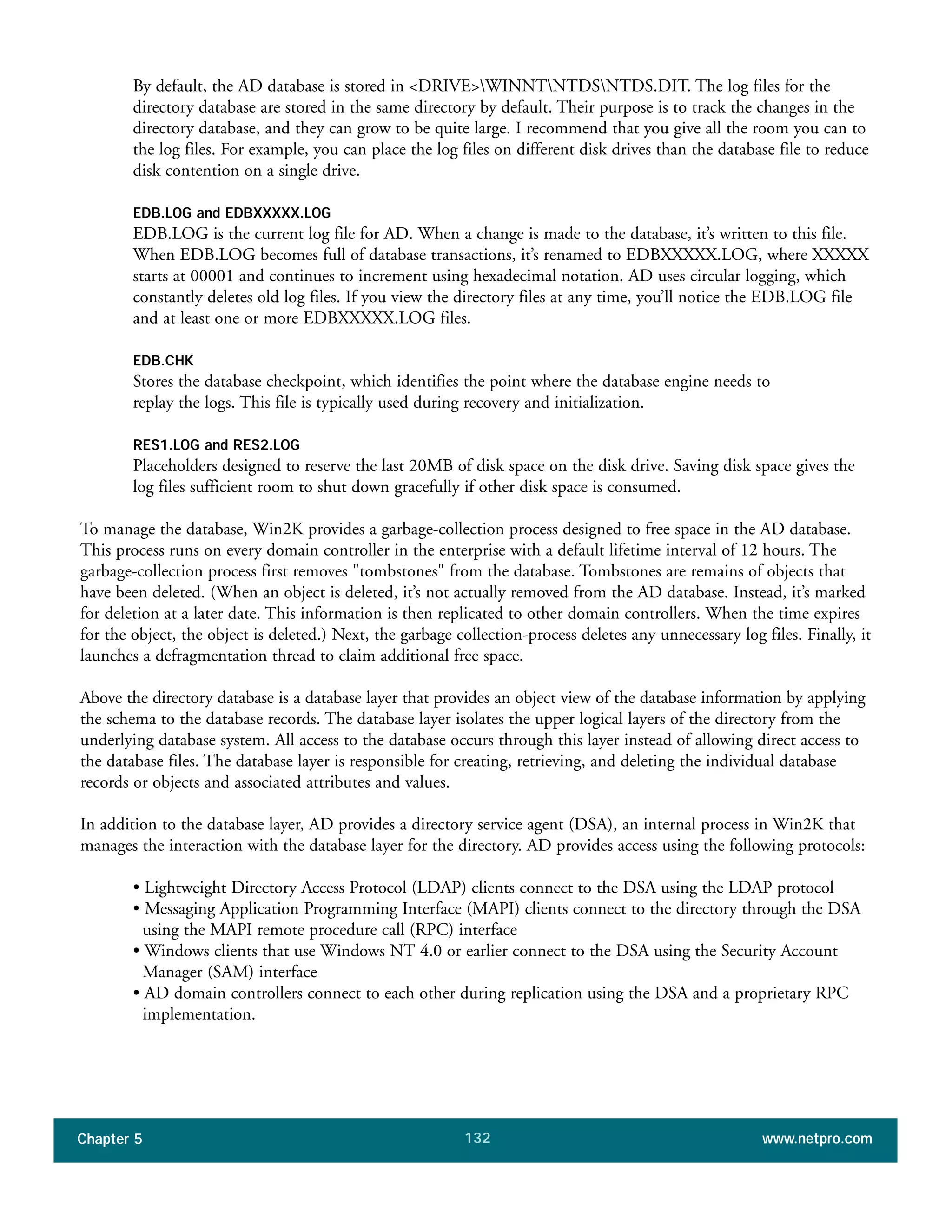 Chapter 5 www.netpro.com132
By default, the AD database is stored in <DRIVE>WINNTNTDSNTDS.DIT. The log files for the
directory database are stored in the same directory by default. Their purpose is to track the changes in the
directory database, and they can grow to be quite large. I recommend that you give all the room you can to
the log files. For example, you can place the log files on different disk drives than the database file to reduce
disk contention on a single drive.
EDB.LOG and EDBXXXXX.LOG
EDB.LOG is the current log file for AD. When a change is made to the database, it’s written to this file.
When EDB.LOG becomes full of database transactions, it’s renamed to EDBXXXXX.LOG, where XXXXX
starts at 00001 and continues to increment using hexadecimal notation. AD uses circular logging, which
constantly deletes old log files. If you view the directory files at any time, you’ll notice the EDB.LOG file
and at least one or more EDBXXXXX.LOG files.
EDB.CHK
Stores the database checkpoint, which identifies the point where the database engine needs to
replay the logs. This file is typically used during recovery and initialization.
RES1.LOG and RES2.LOG
Placeholders designed to reserve the last 20MB of disk space on the disk drive. Saving disk space gives the
log files sufficient room to shut down gracefully if other disk space is consumed.
To manage the database, Win2K provides a garbage-collection process designed to free space in the AD database.
This process runs on every domain controller in the enterprise with a default lifetime interval of 12 hours. The
garbage-collection process first removes "tombstones" from the database. Tombstones are remains of objects that
have been deleted. (When an object is deleted, it’s not actually removed from the AD database. Instead, it’s marked
for deletion at a later date. This information is then replicated to other domain controllers. When the time expires
for the object, the object is deleted.) Next, the garbage collection-process deletes any unnecessary log files. Finally, it
launches a defragmentation thread to claim additional free space.
Above the directory database is a database layer that provides an object view of the database information by applying
the schema to the database records. The database layer isolates the upper logical layers of the directory from the
underlying database system. All access to the database occurs through this layer instead of allowing direct access to
the database files. The database layer is responsible for creating, retrieving, and deleting the individual database
records or objects and associated attributes and values.
In addition to the database layer, AD provides a directory service agent (DSA), an internal process in Win2K that
manages the interaction with the database layer for the directory. AD provides access using the following protocols:
• Lightweight Directory Access Protocol (LDAP) clients connect to the DSA using the LDAP protocol
• Messaging Application Programming Interface (MAPI) clients connect to the directory through the DSA
using the MAPI remote procedure call (RPC) interface
• Windows clients that use Windows NT 4.0 or earlier connect to the DSA using the Security Account
Manager (SAM) interface
• AD domain controllers connect to each other during replication using the DSA and a proprietary RPC
implementation.
 
