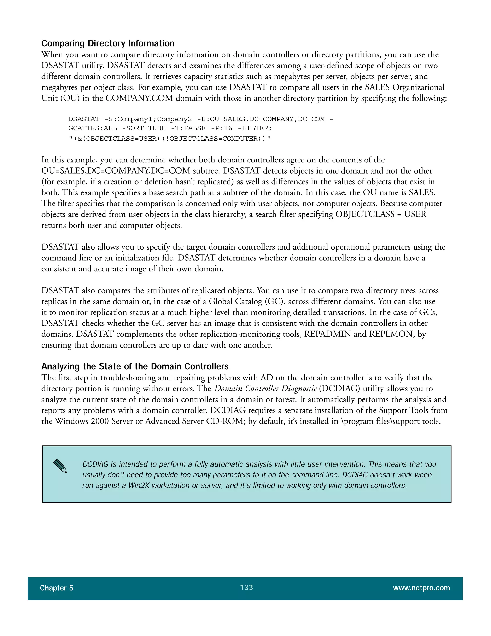 Chapter 5 www.netpro.com133
Comparing Directory Information
When you want to compare directory information on domain controllers or directory partitions, you can use the
DSASTAT utility. DSASTAT detects and examines the differences among a user-defined scope of objects on two
different domain controllers. It retrieves capacity statistics such as megabytes per server, objects per server, and
megabytes per object class. For example, you can use DSASTAT to compare all users in the SALES Organizational
Unit (OU) in the COMPANY.COM domain with those in another directory partition by specifying the following:
DSASTAT -S:Company1;Company2 -B:OU=SALES,DC=COMPANY,DC=COM -
GCATTRS:ALL -SORT:TRUE -T:FALSE -P:16 -FILTER:
"(&(OBJECTCLASS=USER)(!OBJECTCLASS=COMPUTER))"
In this example, you can determine whether both domain controllers agree on the contents of the
OU=SALES,DC=COMPANY,DC=COM subtree. DSASTAT detects objects in one domain and not the other
(for example, if a creation or deletion hasn’t replicated) as well as differences in the values of objects that exist in
both. This example specifies a base search path at a subtree of the domain. In this case, the OU name is SALES.
The filter specifies that the comparison is concerned only with user objects, not computer objects. Because computer
objects are derived from user objects in the class hierarchy, a search filter specifying OBJECTCLASS = USER
returns both user and computer objects.
DSASTAT also allows you to specify the target domain controllers and additional operational parameters using the
command line or an initialization file. DSASTAT determines whether domain controllers in a domain have a
consistent and accurate image of their own domain.
DSASTAT also compares the attributes of replicated objects. You can use it to compare two directory trees across
replicas in the same domain or, in the case of a Global Catalog (GC), across different domains. You can also use
it to monitor replication status at a much higher level than monitoring detailed transactions. In the case of GCs,
DSASTAT checks whether the GC server has an image that is consistent with the domain controllers in other
domains. DSASTAT complements the other replication-monitoring tools, REPADMIN and REPLMON, by
ensuring that domain controllers are up to date with one another.
Analyzing the State of the Domain Controllers
The first step in troubleshooting and repairing problems with AD on the domain controller is to verify that the
directory portion is running without errors. The Domain Controller Diagnostic (DCDIAG) utility allows you to
analyze the current state of the domain controllers in a domain or forest. It automatically performs the analysis and
reports any problems with a domain controller. DCDIAG requires a separate installation of the Support Tools from
the Windows 2000 Server or Advanced Server CD-ROM; by default, it’s installed in program filessupport tools.
DCDIAG is intended to perform a fully automatic analysis with little user intervention. This means that you
usually don’t need to provide too many parameters to it on the command line. DCDIAG doesn’t work when
run against a Win2K workstation or server, and it’s limited to working only with domain controllers.
 