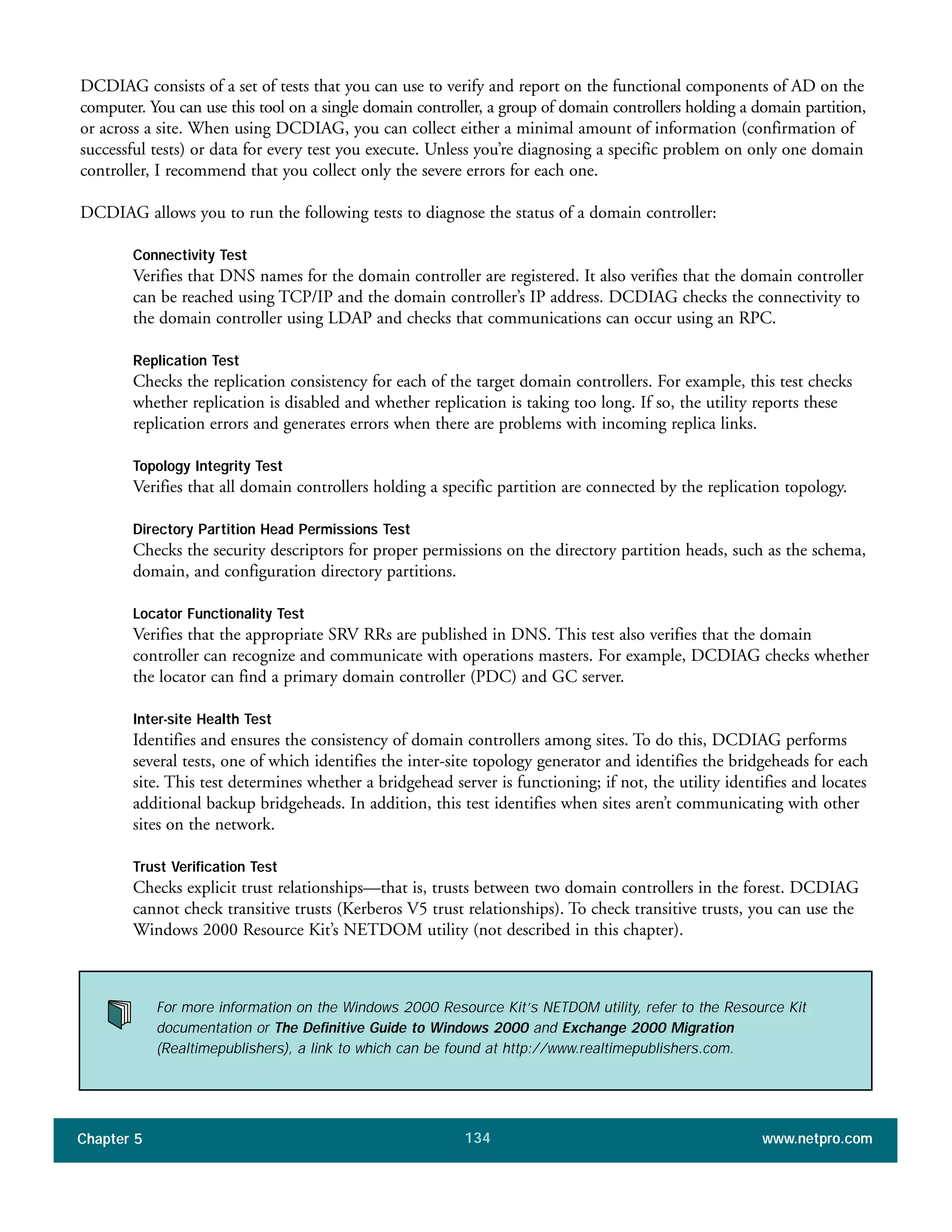 Chapter 5 www.netpro.com134
DCDIAG consists of a set of tests that you can use to verify and report on the functional components of AD on the
computer. You can use this tool on a single domain controller, a group of domain controllers holding a domain partition,
or across a site. When using DCDIAG, you can collect either a minimal amount of information (confirmation of
successful tests) or data for every test you execute. Unless you’re diagnosing a specific problem on only one domain
controller, I recommend that you collect only the severe errors for each one.
DCDIAG allows you to run the following tests to diagnose the status of a domain controller:
Connectivity Test
Verifies that DNS names for the domain controller are registered. It also verifies that the domain controller
can be reached using TCP/IP and the domain controller’s IP address. DCDIAG checks the connectivity to
the domain controller using LDAP and checks that communications can occur using an RPC.
Replication Test
Checks the replication consistency for each of the target domain controllers. For example, this test checks
whether replication is disabled and whether replication is taking too long. If so, the utility reports these
replication errors and generates errors when there are problems with incoming replica links.
Topology Integrity Test
Verifies that all domain controllers holding a specific partition are connected by the replication topology.
Directory Partition Head Permissions Test
Checks the security descriptors for proper permissions on the directory partition heads, such as the schema,
domain, and configuration directory partitions.
Locator Functionality Test
Verifies that the appropriate SRV RRs are published in DNS. This test also verifies that the domain
controller can recognize and communicate with operations masters. For example, DCDIAG checks whether
the locator can find a primary domain controller (PDC) and GC server.
Inter-site Health Test
Identifies and ensures the consistency of domain controllers among sites. To do this, DCDIAG performs
several tests, one of which identifies the inter-site topology generator and identifies the bridgeheads for each
site. This test determines whether a bridgehead server is functioning; if not, the utility identifies and locates
additional backup bridgeheads. In addition, this test identifies when sites aren’t communicating with other
sites on the network.
Trust Verification Test
Checks explicit trust relationships—that is, trusts between two domain controllers in the forest. DCDIAG
cannot check transitive trusts (Kerberos V5 trust relationships). To check transitive trusts, you can use the
Windows 2000 Resource Kit’s NETDOM utility (not described in this chapter).
For more information on the Windows 2000 Resource Kit’s NETDOM utility, refer to the Resource Kit
documentation or The Definitive Guide to Windows 2000 and Exchange 2000 Migration
(Realtimepublishers), a link to which can be found at http://www.realtimepublishers.com.
 