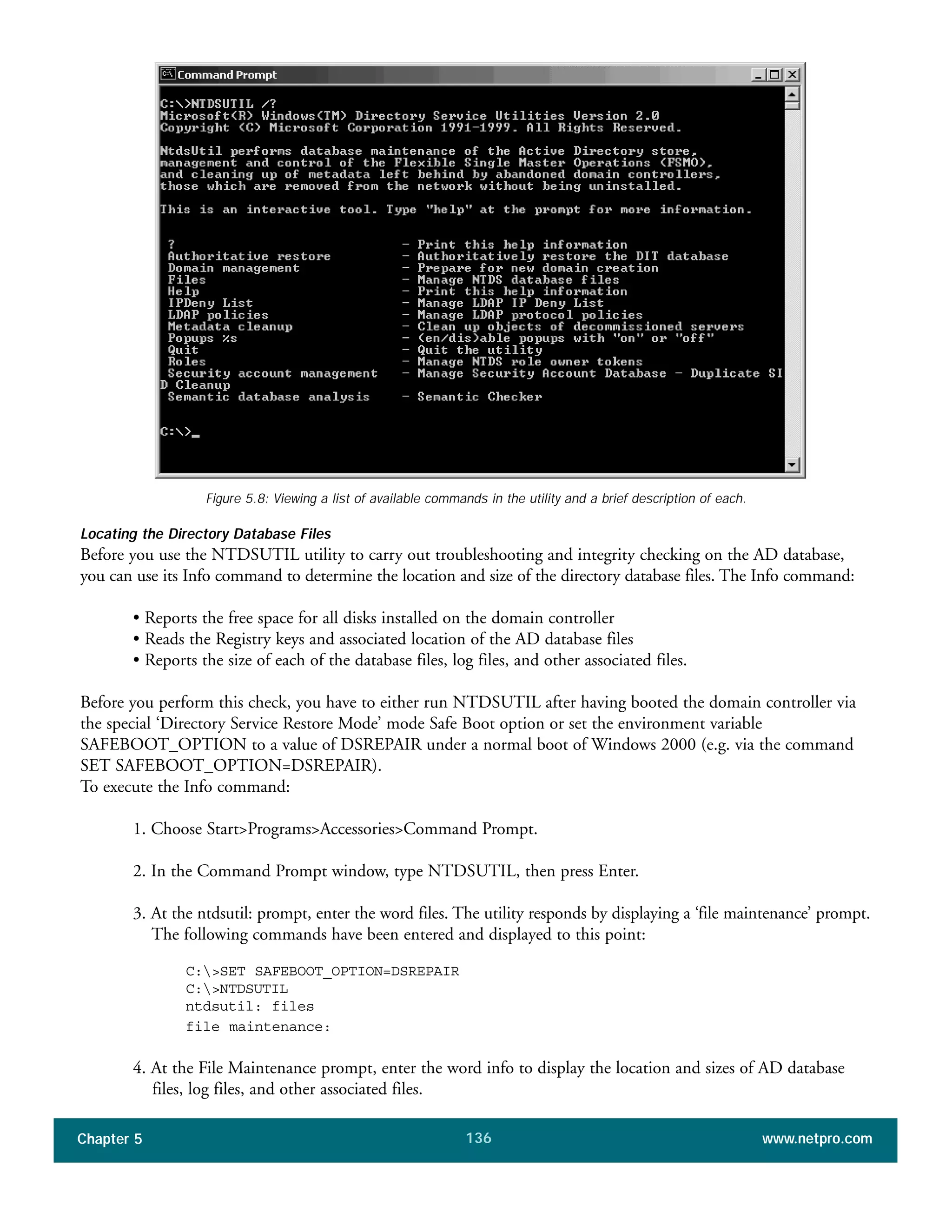 Chapter 5 www.netpro.com136
Figure 5.8: Viewing a list of available commands in the utility and a brief description of each.
Locating the Directory Database Files
Before you use the NTDSUTIL utility to carry out troubleshooting and integrity checking on the AD database,
you can use its Info command to determine the location and size of the directory database files. The Info command:
• Reports the free space for all disks installed on the domain controller
• Reads the Registry keys and associated location of the AD database files
• Reports the size of each of the database files, log files, and other associated files.
Before you perform this check, you have to either run NTDSUTIL after having booted the domain controller via
the special ‘Directory Service Restore Mode’ mode Safe Boot option or set the environment variable
SAFEBOOT_OPTION to a value of DSREPAIR under a normal boot of Windows 2000 (e.g. via the command
SET SAFEBOOT_OPTION=DSREPAIR).
To execute the Info command:
1. Choose Start>Programs>Accessories>Command Prompt.
2. In the Command Prompt window, type NTDSUTIL, then press Enter.
3. At the ntdsutil: prompt, enter the word files. The utility responds by displaying a ‘file maintenance’ prompt.
The following commands have been entered and displayed to this point:
C:>SET SAFEBOOT_OPTION=DSREPAIR
C:>NTDSUTIL
ntdsutil: files
file maintenance:
4. At the File Maintenance prompt, enter the word info to display the location and sizes of AD database
files, log files, and other associated files.
 