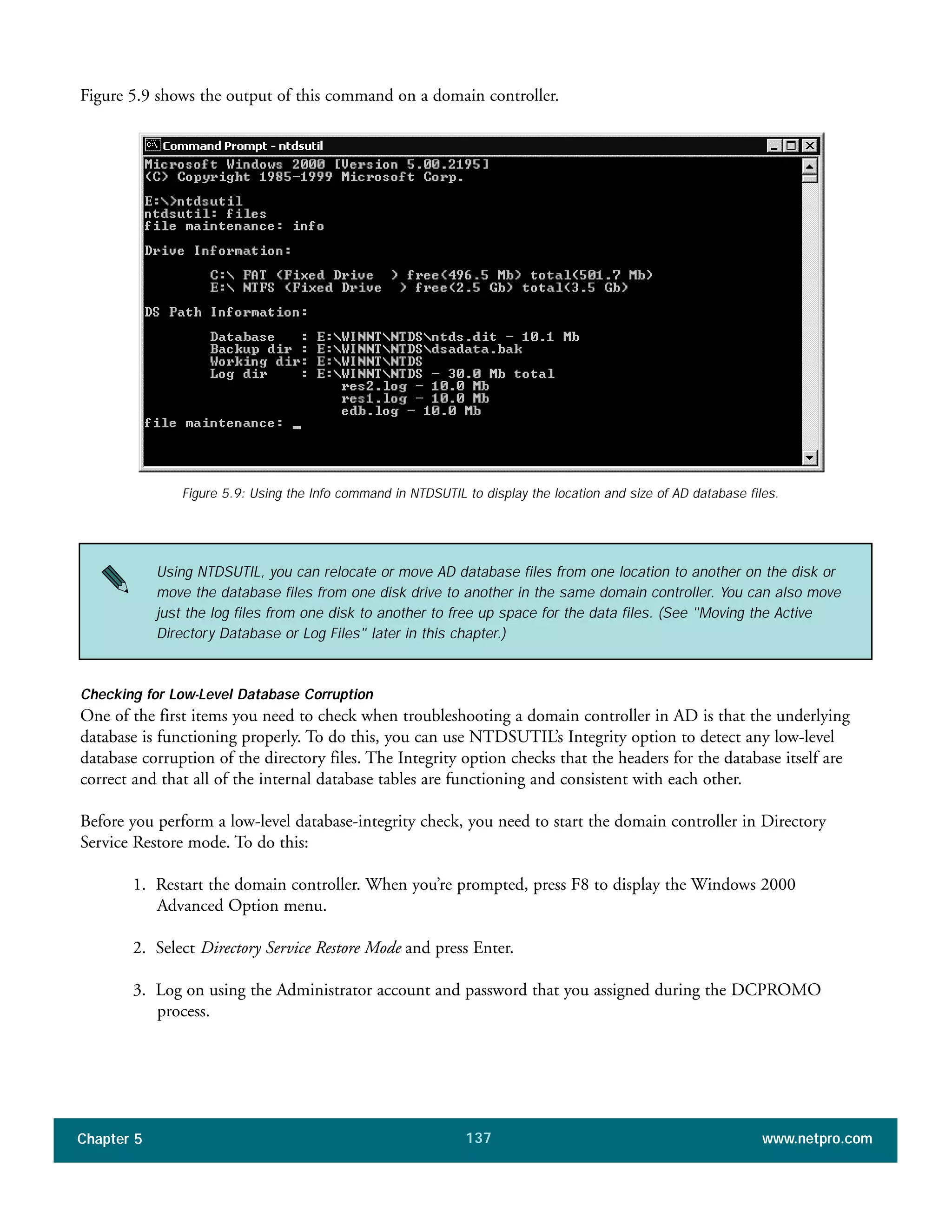 Chapter 5 www.netpro.com137
Figure 5.9: Using the Info command in NTDSUTIL to display the location and size of AD database files.
Figure 5.9 shows the output of this command on a domain controller.
Checking for Low-Level Database Corruption
One of the first items you need to check when troubleshooting a domain controller in AD is that the underlying
database is functioning properly. To do this, you can use NTDSUTIL’s Integrity option to detect any low-level
database corruption of the directory files. The Integrity option checks that the headers for the database itself are
correct and that all of the internal database tables are functioning and consistent with each other.
Before you perform a low-level database-integrity check, you need to start the domain controller in Directory
Service Restore mode. To do this:
1. Restart the domain controller. When you’re prompted, press F8 to display the Windows 2000
Advanced Option menu.
2. Select Directory Service Restore Mode and press Enter.
3. Log on using the Administrator account and password that you assigned during the DCPROMO
process.
Using NTDSUTIL, you can relocate or move AD database files from one location to another on the disk or
move the database files from one disk drive to another in the same domain controller. You can also move
just the log files from one disk to another to free up space for the data files. (See "Moving the Active
Directory Database or Log Files" later in this chapter.)
 
