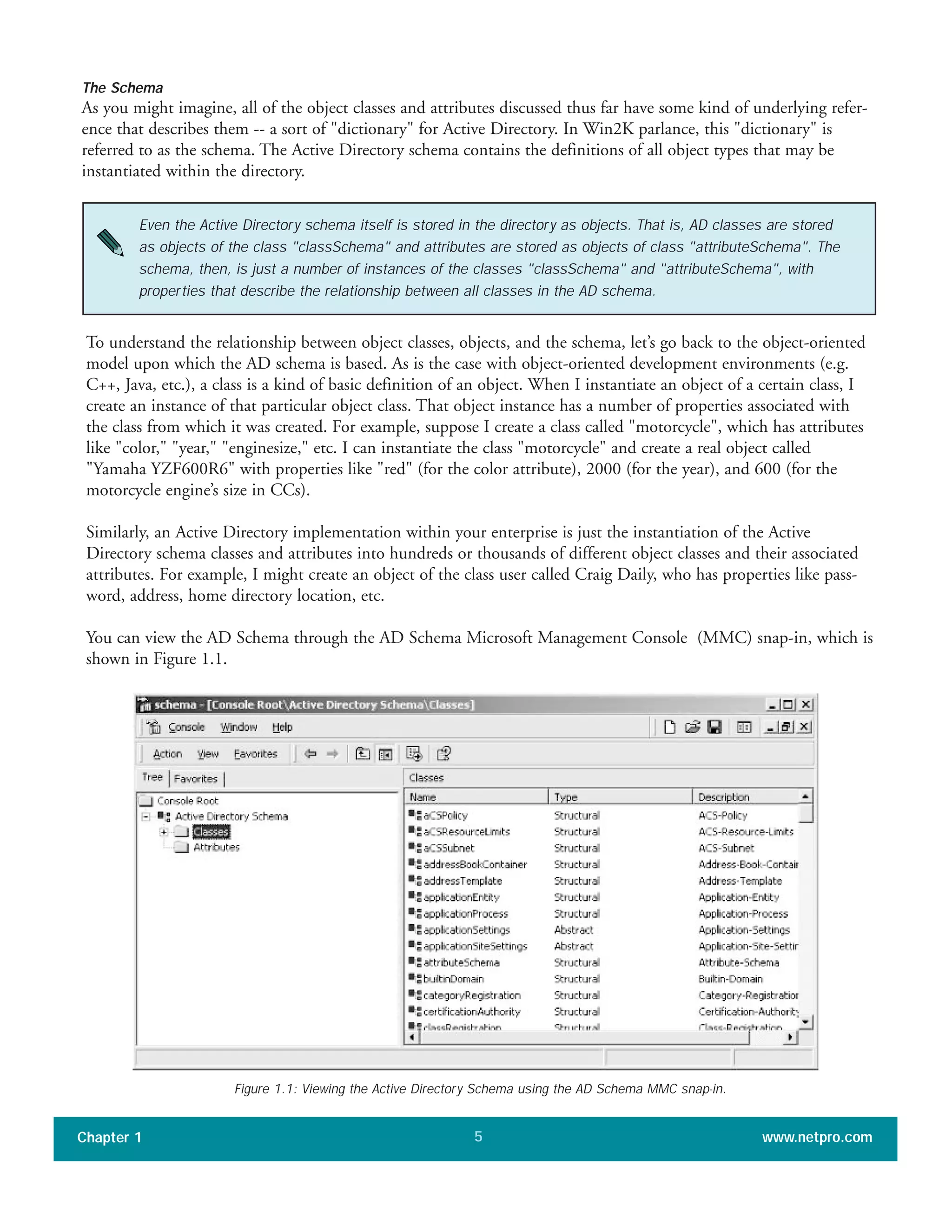 The Schema
As you might imagine, all of the object classes and attributes discussed thus far have some kind of underlying refer-
ence that describes them -- a sort of "dictionary" for Active Directory. In Win2K parlance, this "dictionary" is
referred to as the schema. The Active Directory schema contains the definitions of all object types that may be
instantiated within the directory.
Chapter 1 www.netpro.com5
Even the Active Directory schema itself is stored in the directory as objects. That is, AD classes are stored
as objects of the class "classSchema" and attributes are stored as objects of class "attributeSchema". The
schema, then, is just a number of instances of the classes "classSchema" and "attributeSchema", with
properties that describe the relationship between all classes in the AD schema.
To understand the relationship between object classes, objects, and the schema, let’s go back to the object-oriented
model upon which the AD schema is based. As is the case with object-oriented development environments (e.g.
C++, Java, etc.), a class is a kind of basic definition of an object. When I instantiate an object of a certain class, I
create an instance of that particular object class. That object instance has a number of properties associated with
the class from which it was created. For example, suppose I create a class called "motorcycle", which has attributes
like "color," "year," "enginesize," etc. I can instantiate the class "motorcycle" and create a real object called
"Yamaha YZF600R6" with properties like "red" (for the color attribute), 2000 (for the year), and 600 (for the
motorcycle engine’s size in CCs).
Similarly, an Active Directory implementation within your enterprise is just the instantiation of the Active
Directory schema classes and attributes into hundreds or thousands of different object classes and their associated
attributes. For example, I might create an object of the class user called Craig Daily, who has properties like pass-
word, address, home directory location, etc.
You can view the AD Schema through the AD Schema Microsoft Management Console (MMC) snap-in, which is
shown in Figure 1.1.
Figure 1.1: Viewing the Active Directory Schema using the AD Schema MMC snap-in.
 
