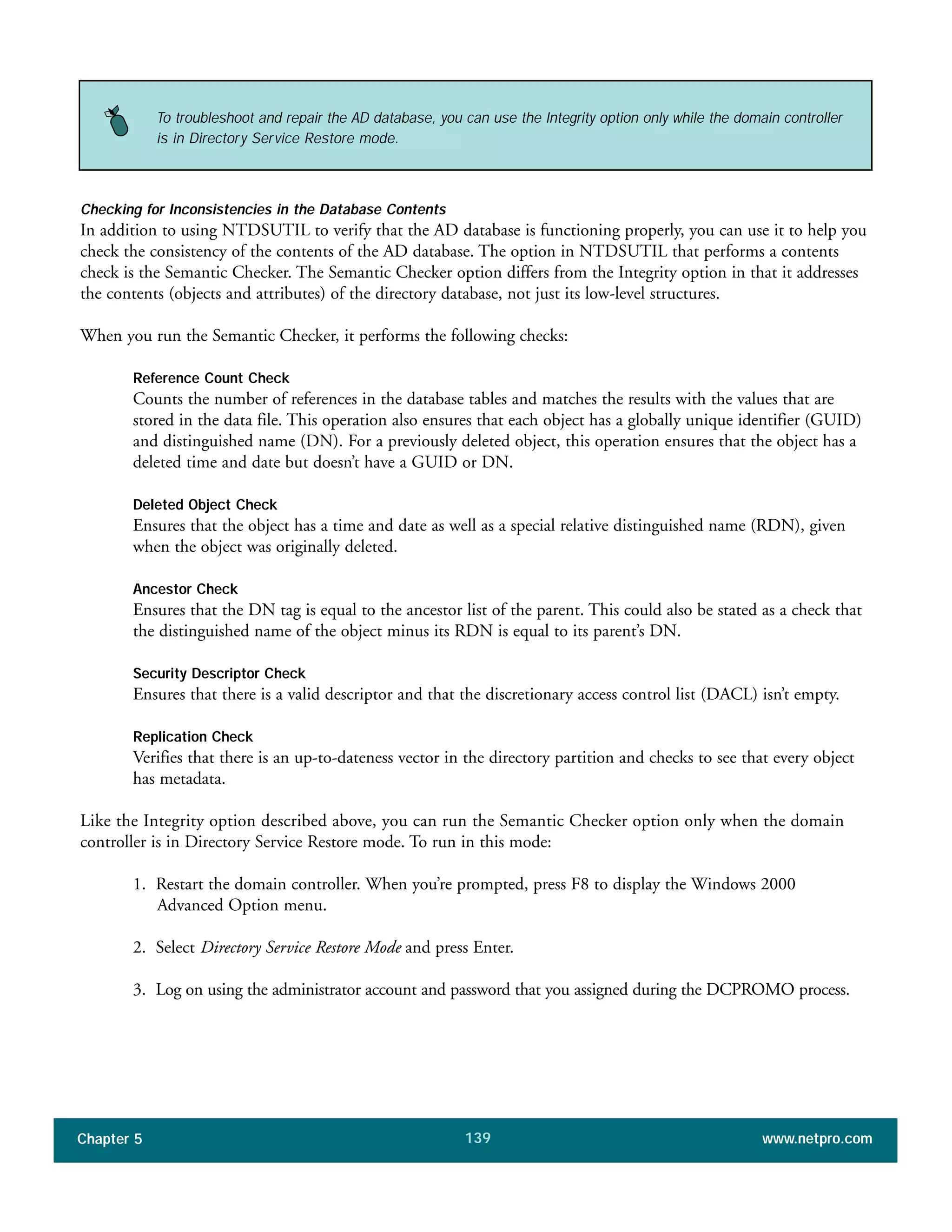 Chapter 5 www.netpro.com139
Checking for Inconsistencies in the Database Contents
In addition to using NTDSUTIL to verify that the AD database is functioning properly, you can use it to help you
check the consistency of the contents of the AD database. The option in NTDSUTIL that performs a contents
check is the Semantic Checker. The Semantic Checker option differs from the Integrity option in that it addresses
the contents (objects and attributes) of the directory database, not just its low-level structures.
When you run the Semantic Checker, it performs the following checks:
Reference Count Check
Counts the number of references in the database tables and matches the results with the values that are
stored in the data file. This operation also ensures that each object has a globally unique identifier (GUID)
and distinguished name (DN). For a previously deleted object, this operation ensures that the object has a
deleted time and date but doesn’t have a GUID or DN.
Deleted Object Check
Ensures that the object has a time and date as well as a special relative distinguished name (RDN), given
when the object was originally deleted.
Ancestor Check
Ensures that the DN tag is equal to the ancestor list of the parent. This could also be stated as a check that
the distinguished name of the object minus its RDN is equal to its parent’s DN.
Security Descriptor Check
Ensures that there is a valid descriptor and that the discretionary access control list (DACL) isn’t empty.
Replication Check
Verifies that there is an up-to-dateness vector in the directory partition and checks to see that every object
has metadata.
Like the Integrity option described above, you can run the Semantic Checker option only when the domain
controller is in Directory Service Restore mode. To run in this mode:
1. Restart the domain controller. When you’re prompted, press F8 to display the Windows 2000
Advanced Option menu.
2. Select Directory Service Restore Mode and press Enter.
3. Log on using the administrator account and password that you assigned during the DCPROMO process.
To troubleshoot and repair the AD database, you can use the Integrity option only while the domain controller
is in Directory Service Restore mode.
 