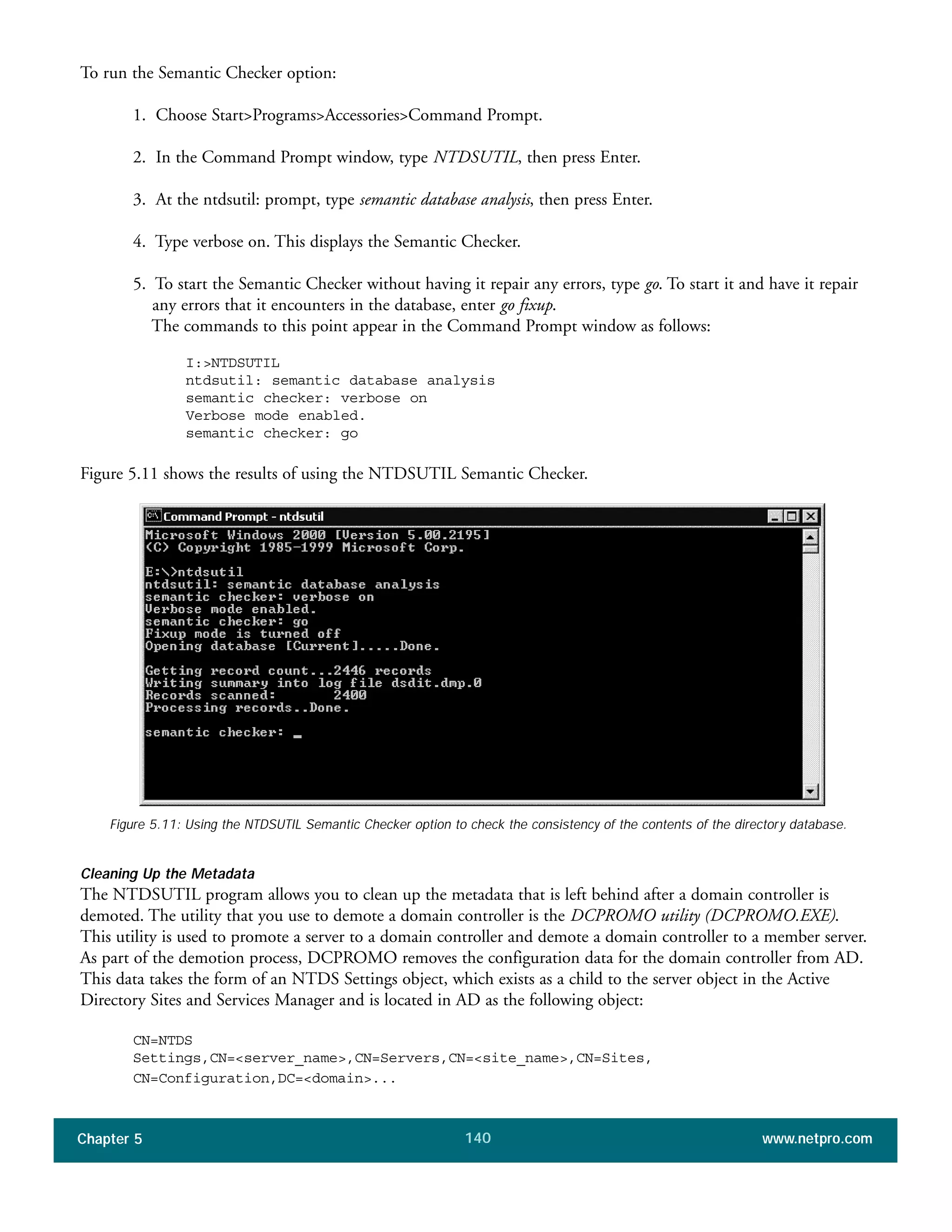 Chapter 5 www.netpro.com140
To run the Semantic Checker option:
1. Choose Start>Programs>Accessories>Command Prompt.
2. In the Command Prompt window, type NTDSUTIL, then press Enter.
3. At the ntdsutil: prompt, type semantic database analysis, then press Enter.
4. Type verbose on. This displays the Semantic Checker.
5. To start the Semantic Checker without having it repair any errors, type go. To start it and have it repair
any errors that it encounters in the database, enter go fixup.
The commands to this point appear in the Command Prompt window as follows:
I:>NTDSUTIL
ntdsutil: semantic database analysis
semantic checker: verbose on
Verbose mode enabled.
semantic checker: go
Figure 5.11 shows the results of using the NTDSUTIL Semantic Checker.
Figure 5.11: Using the NTDSUTIL Semantic Checker option to check the consistency of the contents of the directory database.
Cleaning Up the Metadata
The NTDSUTIL program allows you to clean up the metadata that is left behind after a domain controller is
demoted. The utility that you use to demote a domain controller is the DCPROMO utility (DCPROMO.EXE).
This utility is used to promote a server to a domain controller and demote a domain controller to a member server.
As part of the demotion process, DCPROMO removes the configuration data for the domain controller from AD.
This data takes the form of an NTDS Settings object, which exists as a child to the server object in the Active
Directory Sites and Services Manager and is located in AD as the following object:
CN=NTDS
Settings,CN=<server_name>,CN=Servers,CN=<site_name>,CN=Sites,
CN=Configuration,DC=<domain>...
 
