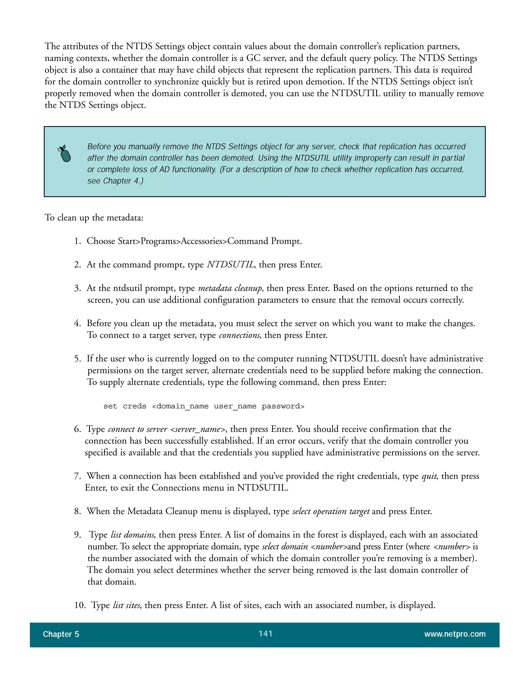 Chapter 5 www.netpro.com141
The attributes of the NTDS Settings object contain values about the domain controller’s replication partners,
naming contexts, whether the domain controller is a GC server, and the default query policy. The NTDS Settings
object is also a container that may have child objects that represent the replication partners. This data is required
for the domain controller to synchronize quickly but is retired upon demotion. If the NTDS Settings object isn’t
properly removed when the domain controller is demoted, you can use the NTDSUTIL utility to manually remove
the NTDS Settings object.
To clean up the metadata:
1. Choose Start>Programs>Accessories>Command Prompt.
2. At the command prompt, type NTDSUTIL, then press Enter.
3. At the ntdsutil prompt, type metadata cleanup, then press Enter. Based on the options returned to the
screen, you can use additional configuration parameters to ensure that the removal occurs correctly.
4. Before you clean up the metadata, you must select the server on which you want to make the changes.
To connect to a target server, type connections, then press Enter.
5. If the user who is currently logged on to the computer running NTDSUTIL doesn’t have administrative
permissions on the target server, alternate credentials need to be supplied before making the connection.
To supply alternate credentials, type the following command, then press Enter:
set creds <domain_name user_name password>
6. Type connect to server <server_name>, then press Enter. You should receive confirmation that the
connection has been successfully established. If an error occurs, verify that the domain controller you
specified is available and that the credentials you supplied have administrative permissions on the server.
7. When a connection has been established and you’ve provided the right credentials, type quit, then press
Enter, to exit the Connections menu in NTDSUTIL.
8. When the Metadata Cleanup menu is displayed, type select operation target and press Enter.
9. Type list domains, then press Enter. A list of domains in the forest is displayed, each with an associated
number. To select the appropriate domain, type select domain <number>and press Enter (where <number> is
the number associated with the domain of which the domain controller you’re removing is a member).
The domain you select determines whether the server being removed is the last domain controller of
that domain.
10. Type list sites, then press Enter. A list of sites, each with an associated number, is displayed.
Before you manually remove the NTDS Settings object for any server, check that replication has occurred
after the domain controller has been demoted. Using the NTDSUTIL utility improperly can result in partial
or complete loss of AD functionality. (For a description of how to check whether replication has occurred,
see Chapter 4.)
 