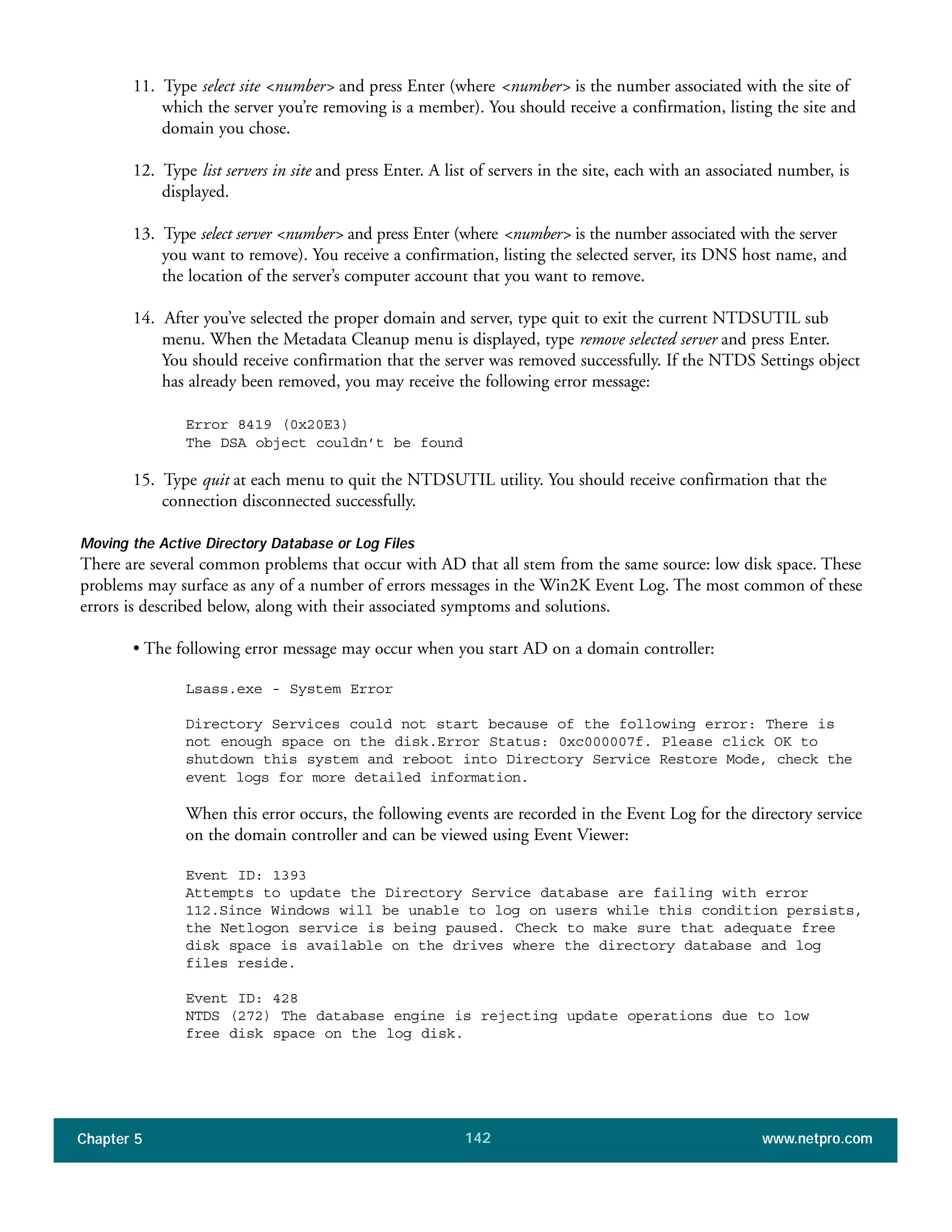 Chapter 5 www.netpro.com142
11. Type select site <number> and press Enter (where <number> is the number associated with the site of
which the server you’re removing is a member). You should receive a confirmation, listing the site and
domain you chose.
12. Type list servers in site and press Enter. A list of servers in the site, each with an associated number, is
displayed.
13. Type select server <number> and press Enter (where <number> is the number associated with the server
you want to remove). You receive a confirmation, listing the selected server, its DNS host name, and
the location of the server’s computer account that you want to remove.
14. After you’ve selected the proper domain and server, type quit to exit the current NTDSUTIL sub
menu. When the Metadata Cleanup menu is displayed, type remove selected server and press Enter.
You should receive confirmation that the server was removed successfully. If the NTDS Settings object
has already been removed, you may receive the following error message:
Error 8419 (0x20E3)
The DSA object couldn’t be found
15. Type quit at each menu to quit the NTDSUTIL utility. You should receive confirmation that the
connection disconnected successfully.
Moving the Active Directory Database or Log Files
There are several common problems that occur with AD that all stem from the same source: low disk space. These
problems may surface as any of a number of errors messages in the Win2K Event Log. The most common of these
errors is described below, along with their associated symptoms and solutions.
• The following error message may occur when you start AD on a domain controller:
Lsass.exe - System Error
Directory Services could not start because of the following error: There is
not enough space on the disk.Error Status: 0xc000007f. Please click OK to
shutdown this system and reboot into Directory Service Restore Mode, check the
event logs for more detailed information.
When this error occurs, the following events are recorded in the Event Log for the directory service
on the domain controller and can be viewed using Event Viewer:
Event ID: 1393
Attempts to update the Directory Service database are failing with error
112.Since Windows will be unable to log on users while this condition persists,
the Netlogon service is being paused. Check to make sure that adequate free
disk space is available on the drives where the directory database and log
files reside.
Event ID: 428
NTDS (272) The database engine is rejecting update operations due to low
free disk space on the log disk.
 