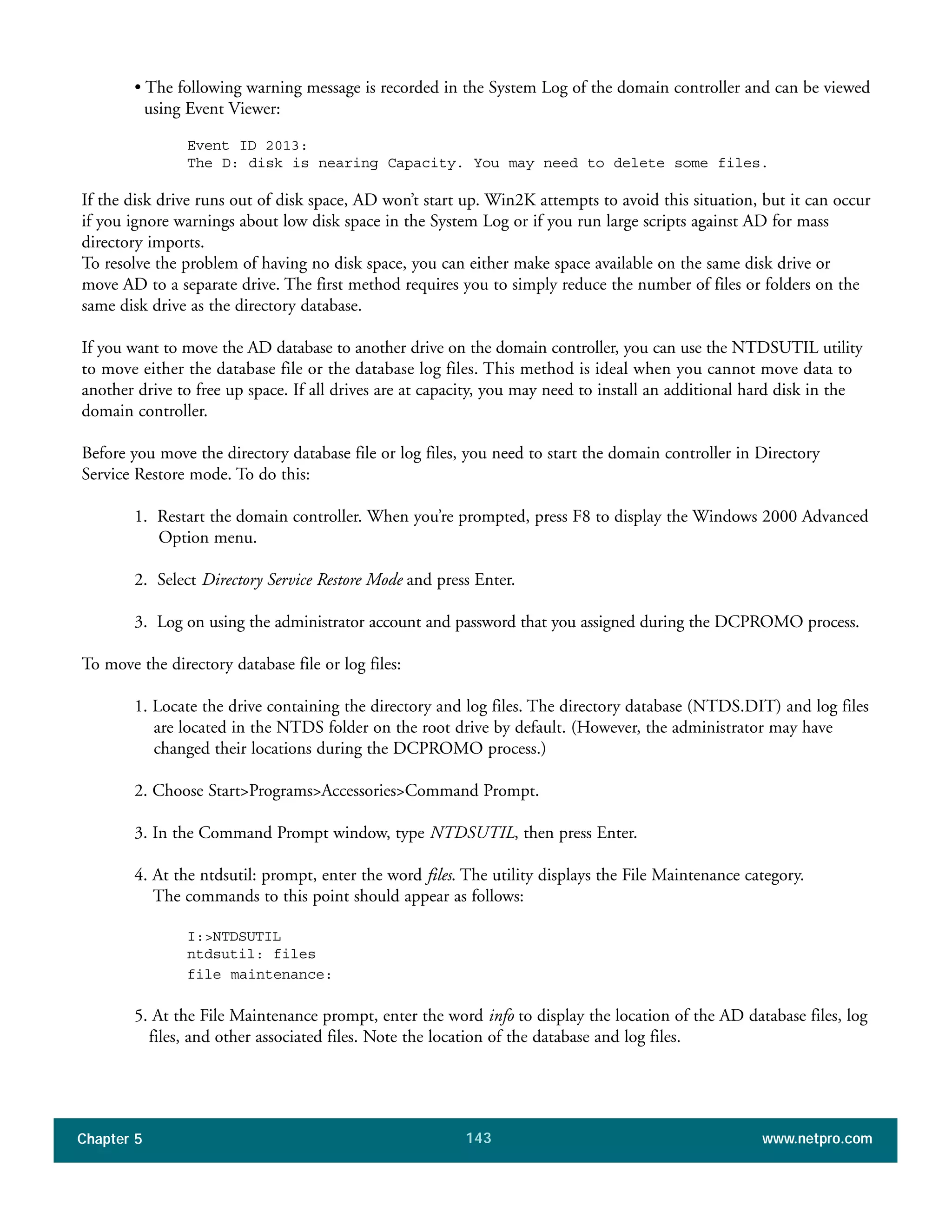 Chapter 5 www.netpro.com143
• The following warning message is recorded in the System Log of the domain controller and can be viewed
using Event Viewer:
Event ID 2013:
The D: disk is nearing Capacity. You may need to delete some files.
If the disk drive runs out of disk space, AD won’t start up. Win2K attempts to avoid this situation, but it can occur
if you ignore warnings about low disk space in the System Log or if you run large scripts against AD for mass
directory imports.
To resolve the problem of having no disk space, you can either make space available on the same disk drive or
move AD to a separate drive. The first method requires you to simply reduce the number of files or folders on the
same disk drive as the directory database.
If you want to move the AD database to another drive on the domain controller, you can use the NTDSUTIL utility
to move either the database file or the database log files. This method is ideal when you cannot move data to
another drive to free up space. If all drives are at capacity, you may need to install an additional hard disk in the
domain controller.
Before you move the directory database file or log files, you need to start the domain controller in Directory
Service Restore mode. To do this:
1. Restart the domain controller. When you’re prompted, press F8 to display the Windows 2000 Advanced
Option menu.
2. Select Directory Service Restore Mode and press Enter.
3. Log on using the administrator account and password that you assigned during the DCPROMO process.
To move the directory database file or log files:
1. Locate the drive containing the directory and log files. The directory database (NTDS.DIT) and log files
are located in the NTDS folder on the root drive by default. (However, the administrator may have
changed their locations during the DCPROMO process.)
2. Choose Start>Programs>Accessories>Command Prompt.
3. In the Command Prompt window, type NTDSUTIL, then press Enter.
4. At the ntdsutil: prompt, enter the word files. The utility displays the File Maintenance category.
The commands to this point should appear as follows:
I:>NTDSUTIL
ntdsutil: files
file maintenance:
5. At the File Maintenance prompt, enter the word info to display the location of the AD database files, log
files, and other associated files. Note the location of the database and log files.
 