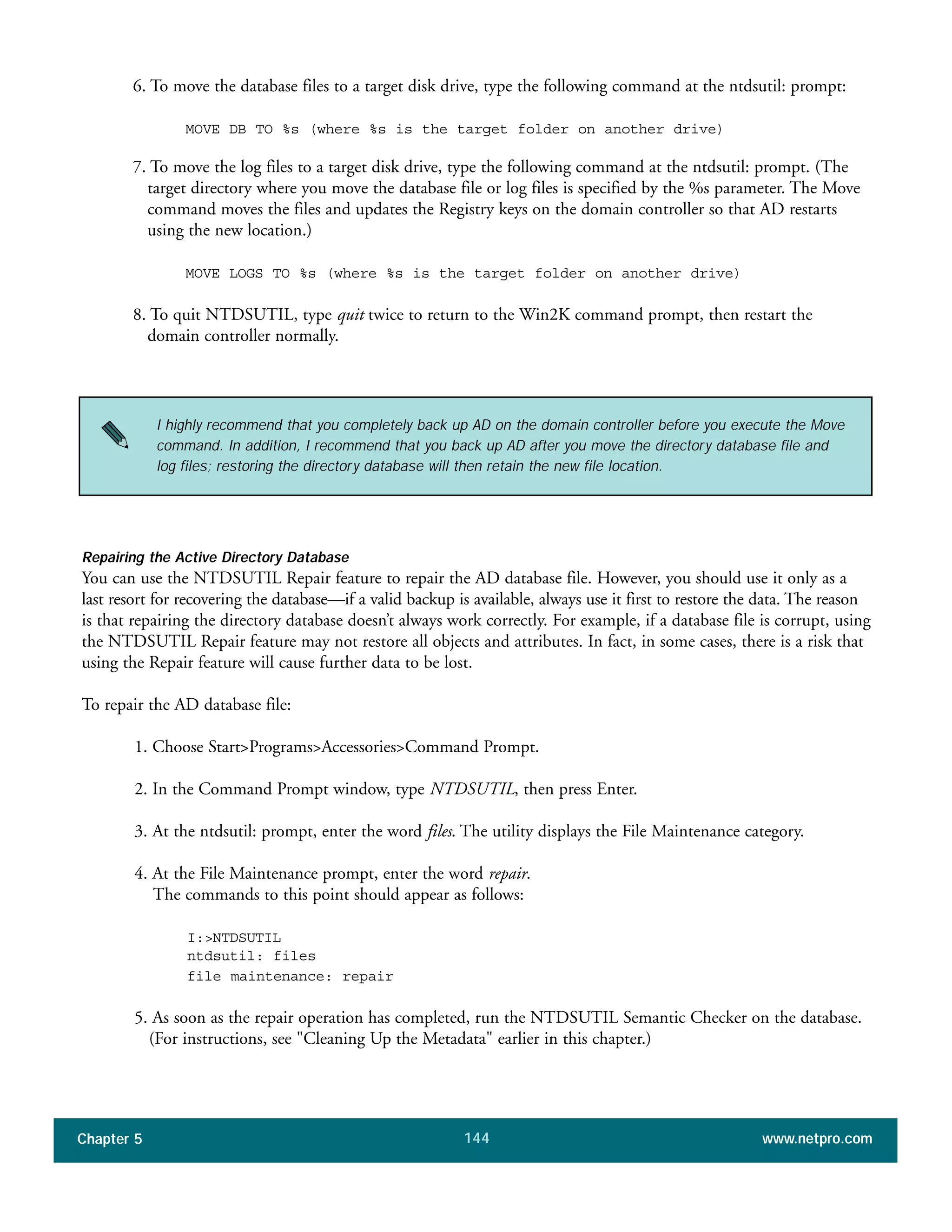 Chapter 5 www.netpro.com144
6. To move the database files to a target disk drive, type the following command at the ntdsutil: prompt:
MOVE DB TO %s (where %s is the target folder on another drive)
7. To move the log files to a target disk drive, type the following command at the ntdsutil: prompt. (The
target directory where you move the database file or log files is specified by the %s parameter. The Move
command moves the files and updates the Registry keys on the domain controller so that AD restarts
using the new location.)
MOVE LOGS TO %s (where %s is the target folder on another drive)
8. To quit NTDSUTIL, type quit twice to return to the Win2K command prompt, then restart the
domain controller normally.
Repairing the Active Directory Database
You can use the NTDSUTIL Repair feature to repair the AD database file. However, you should use it only as a
last resort for recovering the database—if a valid backup is available, always use it first to restore the data. The reason
is that repairing the directory database doesn’t always work correctly. For example, if a database file is corrupt, using
the NTDSUTIL Repair feature may not restore all objects and attributes. In fact, in some cases, there is a risk that
using the Repair feature will cause further data to be lost.
To repair the AD database file:
1. Choose Start>Programs>Accessories>Command Prompt.
2. In the Command Prompt window, type NTDSUTIL, then press Enter.
3. At the ntdsutil: prompt, enter the word files. The utility displays the File Maintenance category.
4. At the File Maintenance prompt, enter the word repair.
The commands to this point should appear as follows:
I:>NTDSUTIL
ntdsutil: files
file maintenance: repair
5. As soon as the repair operation has completed, run the NTDSUTIL Semantic Checker on the database.
(For instructions, see "Cleaning Up the Metadata" earlier in this chapter.)
I highly recommend that you completely back up AD on the domain controller before you execute the Move
command. In addition, I recommend that you back up AD after you move the directory database file and
log files; restoring the directory database will then retain the new file location.
 