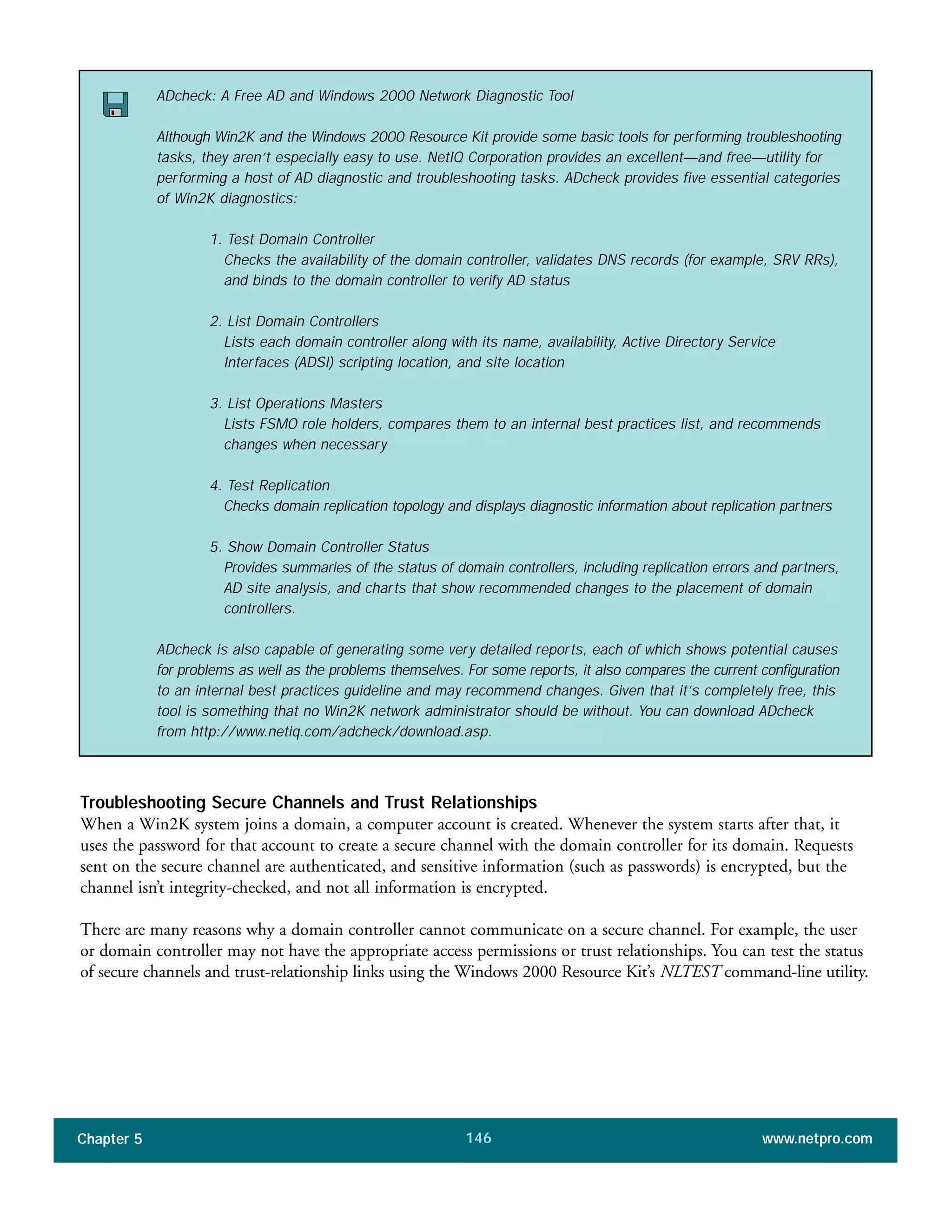 Chapter 5 www.netpro.com146
Troubleshooting Secure Channels and Trust Relationships
When a Win2K system joins a domain, a computer account is created. Whenever the system starts after that, it
uses the password for that account to create a secure channel with the domain controller for its domain. Requests
sent on the secure channel are authenticated, and sensitive information (such as passwords) is encrypted, but the
channel isn’t integrity-checked, and not all information is encrypted.
There are many reasons why a domain controller cannot communicate on a secure channel. For example, the user
or domain controller may not have the appropriate access permissions or trust relationships. You can test the status
of secure channels and trust-relationship links using the Windows 2000 Resource Kit’s NLTEST command-line utility.
ADcheck: A Free AD and Windows 2000 Network Diagnostic Tool
Although Win2K and the Windows 2000 Resource Kit provide some basic tools for performing troubleshooting
tasks, they aren’t especially easy to use. NetIQ Corporation provides an excellent—and free—utility for
performing a host of AD diagnostic and troubleshooting tasks. ADcheck provides five essential categories
of Win2K diagnostics:
1. Test Domain Controller
Checks the availability of the domain controller, validates DNS records (for example, SRV RRs),
and binds to the domain controller to verify AD status
2. List Domain Controllers
Lists each domain controller along with its name, availability, Active Directory Service
Interfaces (ADSI) scripting location, and site location
3. List Operations Masters
Lists FSMO role holders, compares them to an internal best practices list, and recommends
changes when necessary
4. Test Replication
Checks domain replication topology and displays diagnostic information about replication partners
5. Show Domain Controller Status
Provides summaries of the status of domain controllers, including replication errors and partners,
AD site analysis, and charts that show recommended changes to the placement of domain
controllers.
ADcheck is also capable of generating some very detailed reports, each of which shows potential causes
for problems as well as the problems themselves. For some reports, it also compares the current configuration
to an internal best practices guideline and may recommend changes. Given that it’s completely free, this
tool is something that no Win2K network administrator should be without. You can download ADcheck
from http://www.netiq.com/adcheck/download.asp.
 