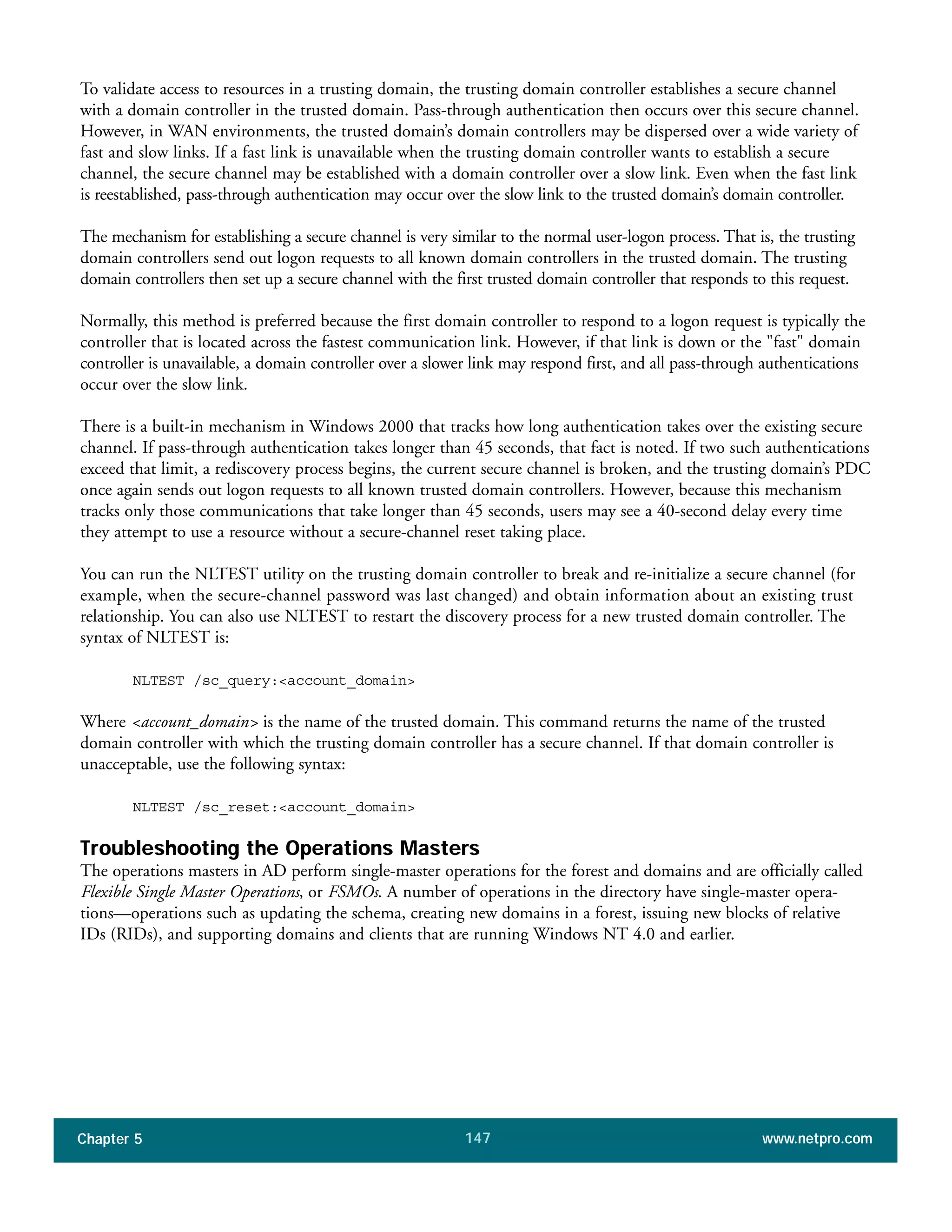 Chapter 5 www.netpro.com147
To validate access to resources in a trusting domain, the trusting domain controller establishes a secure channel
with a domain controller in the trusted domain. Pass-through authentication then occurs over this secure channel.
However, in WAN environments, the trusted domain’s domain controllers may be dispersed over a wide variety of
fast and slow links. If a fast link is unavailable when the trusting domain controller wants to establish a secure
channel, the secure channel may be established with a domain controller over a slow link. Even when the fast link
is reestablished, pass-through authentication may occur over the slow link to the trusted domain’s domain controller.
The mechanism for establishing a secure channel is very similar to the normal user-logon process. That is, the trusting
domain controllers send out logon requests to all known domain controllers in the trusted domain. The trusting
domain controllers then set up a secure channel with the first trusted domain controller that responds to this request.
Normally, this method is preferred because the first domain controller to respond to a logon request is typically the
controller that is located across the fastest communication link. However, if that link is down or the "fast" domain
controller is unavailable, a domain controller over a slower link may respond first, and all pass-through authentications
occur over the slow link.
There is a built-in mechanism in Windows 2000 that tracks how long authentication takes over the existing secure
channel. If pass-through authentication takes longer than 45 seconds, that fact is noted. If two such authentications
exceed that limit, a rediscovery process begins, the current secure channel is broken, and the trusting domain’s PDC
once again sends out logon requests to all known trusted domain controllers. However, because this mechanism
tracks only those communications that take longer than 45 seconds, users may see a 40-second delay every time
they attempt to use a resource without a secure-channel reset taking place.
You can run the NLTEST utility on the trusting domain controller to break and re-initialize a secure channel (for
example, when the secure-channel password was last changed) and obtain information about an existing trust
relationship. You can also use NLTEST to restart the discovery process for a new trusted domain controller. The
syntax of NLTEST is:
NLTEST /sc_query:<account_domain>
Where <account_domain> is the name of the trusted domain. This command returns the name of the trusted
domain controller with which the trusting domain controller has a secure channel. If that domain controller is
unacceptable, use the following syntax:
NLTEST /sc_reset:<account_domain>
Troubleshooting the Operations Masters
The operations masters in AD perform single-master operations for the forest and domains and are officially called
Flexible Single Master Operations, or FSMOs. A number of operations in the directory have single-master opera-
tions—operations such as updating the schema, creating new domains in a forest, issuing new blocks of relative
IDs (RIDs), and supporting domains and clients that are running Windows NT 4.0 and earlier.
 