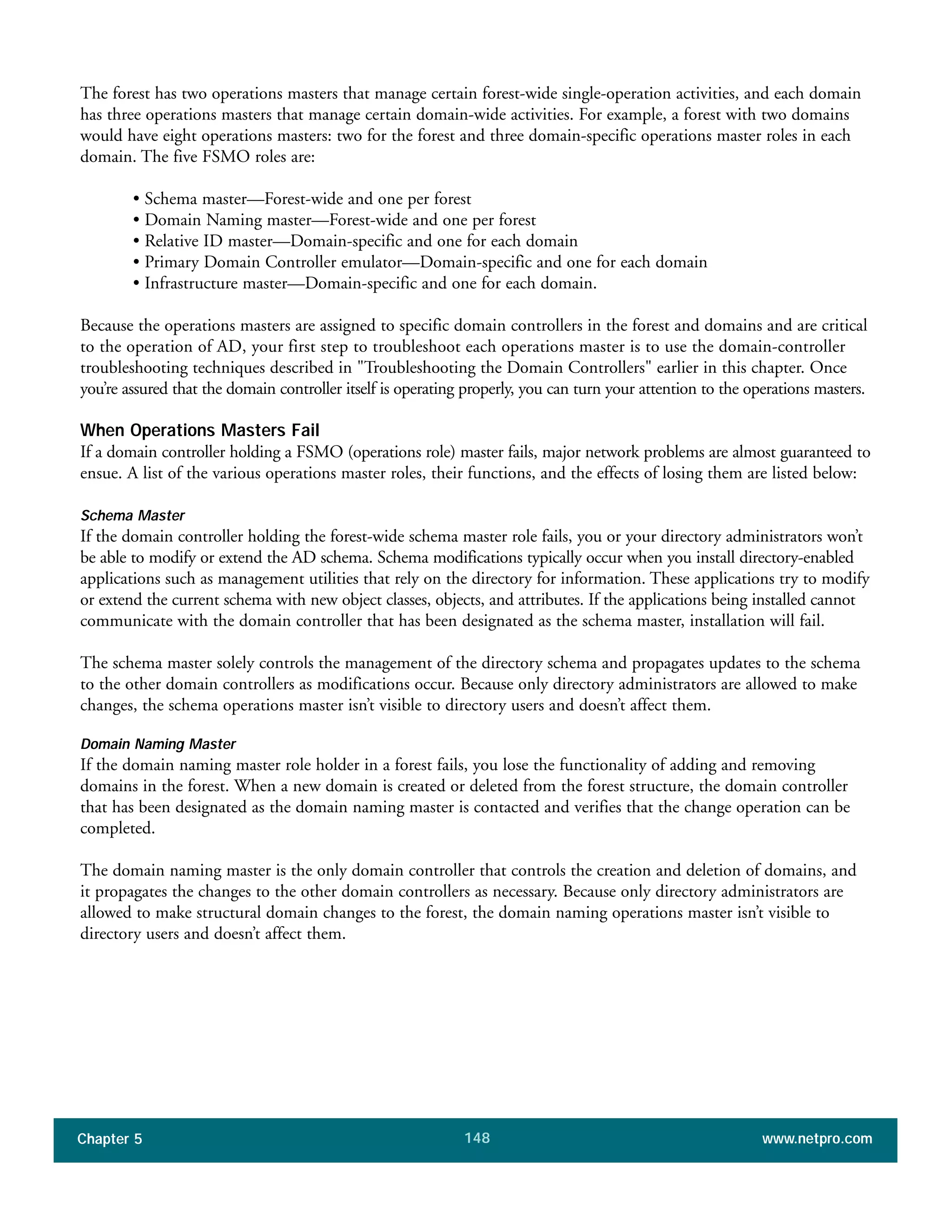 Chapter 5 www.netpro.com148
The forest has two operations masters that manage certain forest-wide single-operation activities, and each domain
has three operations masters that manage certain domain-wide activities. For example, a forest with two domains
would have eight operations masters: two for the forest and three domain-specific operations master roles in each
domain. The five FSMO roles are:
• Schema master—Forest-wide and one per forest
• Domain Naming master—Forest-wide and one per forest
• Relative ID master—Domain-specific and one for each domain
• Primary Domain Controller emulator—Domain-specific and one for each domain
• Infrastructure master—Domain-specific and one for each domain.
Because the operations masters are assigned to specific domain controllers in the forest and domains and are critical
to the operation of AD, your first step to troubleshoot each operations master is to use the domain-controller
troubleshooting techniques described in "Troubleshooting the Domain Controllers" earlier in this chapter. Once
you’re assured that the domain controller itself is operating properly, you can turn your attention to the operations masters.
When Operations Masters Fail
If a domain controller holding a FSMO (operations role) master fails, major network problems are almost guaranteed to
ensue. A list of the various operations master roles, their functions, and the effects of losing them are listed below:
Schema Master
If the domain controller holding the forest-wide schema master role fails, you or your directory administrators won’t
be able to modify or extend the AD schema. Schema modifications typically occur when you install directory-enabled
applications such as management utilities that rely on the directory for information. These applications try to modify
or extend the current schema with new object classes, objects, and attributes. If the applications being installed cannot
communicate with the domain controller that has been designated as the schema master, installation will fail.
The schema master solely controls the management of the directory schema and propagates updates to the schema
to the other domain controllers as modifications occur. Because only directory administrators are allowed to make
changes, the schema operations master isn’t visible to directory users and doesn’t affect them.
Domain Naming Master
If the domain naming master role holder in a forest fails, you lose the functionality of adding and removing
domains in the forest. When a new domain is created or deleted from the forest structure, the domain controller
that has been designated as the domain naming master is contacted and verifies that the change operation can be
completed.
The domain naming master is the only domain controller that controls the creation and deletion of domains, and
it propagates the changes to the other domain controllers as necessary. Because only directory administrators are
allowed to make structural domain changes to the forest, the domain naming operations master isn’t visible to
directory users and doesn’t affect them.
 