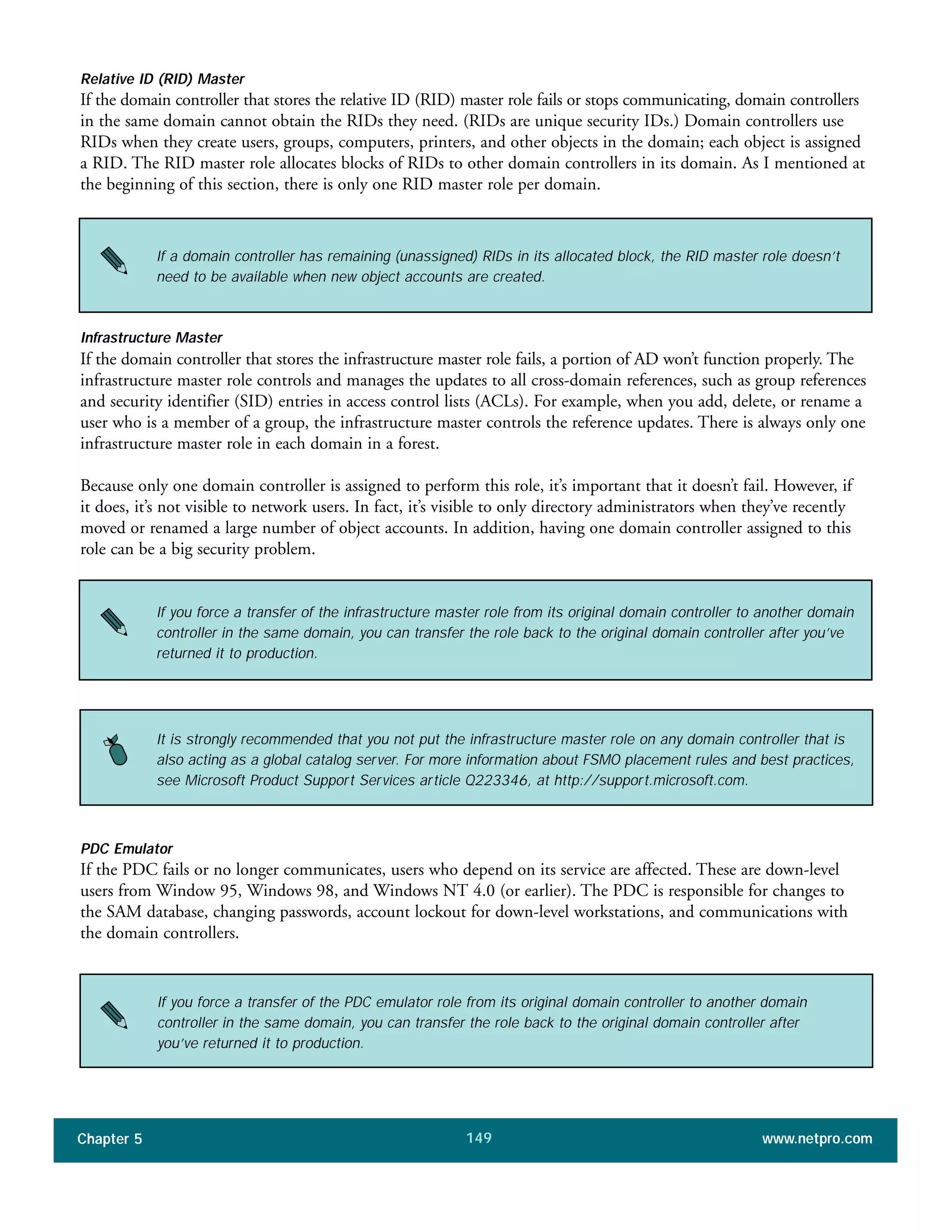 Chapter 5 www.netpro.com149
Relative ID (RID) Master
If the domain controller that stores the relative ID (RID) master role fails or stops communicating, domain controllers
in the same domain cannot obtain the RIDs they need. (RIDs are unique security IDs.) Domain controllers use
RIDs when they create users, groups, computers, printers, and other objects in the domain; each object is assigned
a RID. The RID master role allocates blocks of RIDs to other domain controllers in its domain. As I mentioned at
the beginning of this section, there is only one RID master role per domain.
If a domain controller has remaining (unassigned) RIDs in its allocated block, the RID master role doesn’t
need to be available when new object accounts are created.
Infrastructure Master
If the domain controller that stores the infrastructure master role fails, a portion of AD won’t function properly. The
infrastructure master role controls and manages the updates to all cross-domain references, such as group references
and security identifier (SID) entries in access control lists (ACLs). For example, when you add, delete, or rename a
user who is a member of a group, the infrastructure master controls the reference updates. There is always only one
infrastructure master role in each domain in a forest.
Because only one domain controller is assigned to perform this role, it’s important that it doesn’t fail. However, if
it does, it’s not visible to network users. In fact, it’s visible to only directory administrators when they’ve recently
moved or renamed a large number of object accounts. In addition, having one domain controller assigned to this
role can be a big security problem.
If you force a transfer of the infrastructure master role from its original domain controller to another domain
controller in the same domain, you can transfer the role back to the original domain controller after you’ve
returned it to production.
It is strongly recommended that you not put the infrastructure master role on any domain controller that is
also acting as a global catalog server. For more information about FSMO placement rules and best practices,
see Microsoft Product Support Services article Q223346, at http://support.microsoft.com.
PDC Emulator
If the PDC fails or no longer communicates, users who depend on its service are affected. These are down-level
users from Window 95, Windows 98, and Windows NT 4.0 (or earlier). The PDC is responsible for changes to
the SAM database, changing passwords, account lockout for down-level workstations, and communications with
the domain controllers.
If you force a transfer of the PDC emulator role from its original domain controller to another domain
controller in the same domain, you can transfer the role back to the original domain controller after
you’ve returned it to production.
 