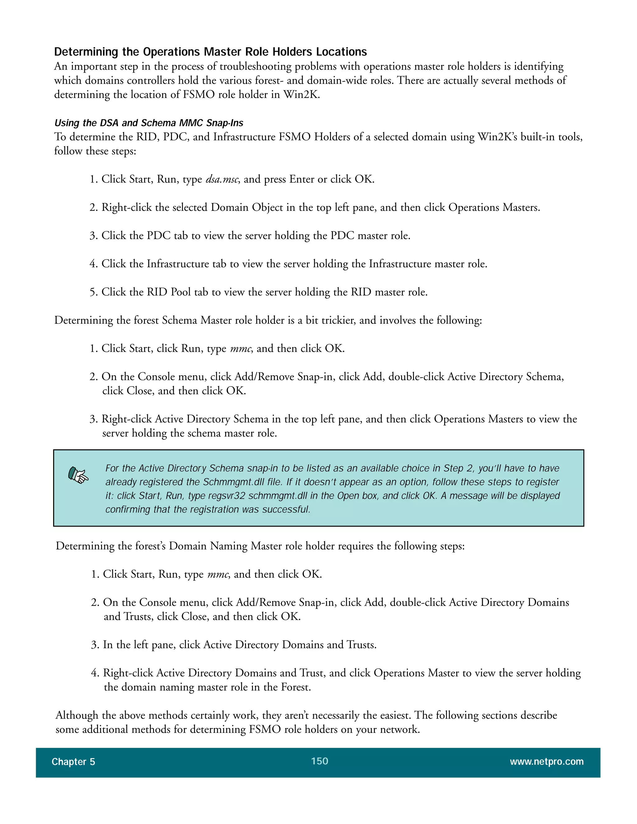 Chapter 5 www.netpro.com150
Determining the Operations Master Role Holders Locations
An important step in the process of troubleshooting problems with operations master role holders is identifying
which domains controllers hold the various forest- and domain-wide roles. There are actually several methods of
determining the location of FSMO role holder in Win2K.
Using the DSA and Schema MMC Snap-Ins
To determine the RID, PDC, and Infrastructure FSMO Holders of a selected domain using Win2K’s built-in tools,
follow these steps:
1. Click Start, Run, type dsa.msc, and press Enter or click OK.
2. Right-click the selected Domain Object in the top left pane, and then click Operations Masters.
3. Click the PDC tab to view the server holding the PDC master role.
4. Click the Infrastructure tab to view the server holding the Infrastructure master role.
5. Click the RID Pool tab to view the server holding the RID master role.
Determining the forest Schema Master role holder is a bit trickier, and involves the following:
1. Click Start, click Run, type mmc, and then click OK.
2. On the Console menu, click Add/Remove Snap-in, click Add, double-click Active Directory Schema,
click Close, and then click OK.
3. Right-click Active Directory Schema in the top left pane, and then click Operations Masters to view the
server holding the schema master role.
For the Active Directory Schema snap-in to be listed as an available choice in Step 2, you’ll have to have
already registered the Schmmgmt.dll file. If it doesn’t appear as an option, follow these steps to register
it: click Start, Run, type regsvr32 schmmgmt.dll in the Open box, and click OK. A message will be displayed
confirming that the registration was successful.
Determining the forest’s Domain Naming Master role holder requires the following steps:
1. Click Start, Run, type mmc, and then click OK.
2. On the Console menu, click Add/Remove Snap-in, click Add, double-click Active Directory Domains
and Trusts, click Close, and then click OK.
3. In the left pane, click Active Directory Domains and Trusts.
4. Right-click Active Directory Domains and Trust, and click Operations Master to view the server holding
the domain naming master role in the Forest.
Although the above methods certainly work, they aren’t necessarily the easiest. The following sections describe
some additional methods for determining FSMO role holders on your network.
 