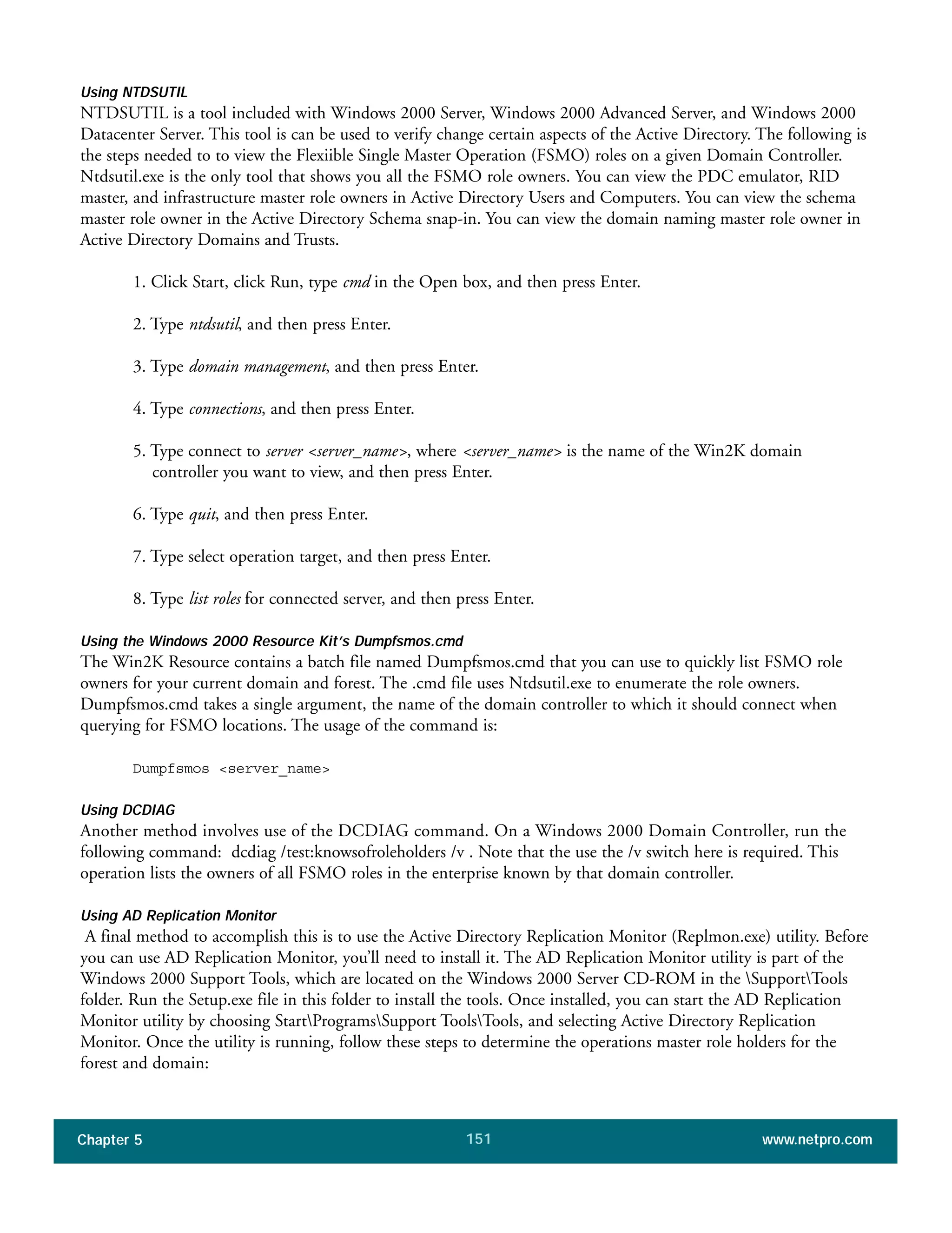 Chapter 5 www.netpro.com151
Using NTDSUTIL
NTDSUTIL is a tool included with Windows 2000 Server, Windows 2000 Advanced Server, and Windows 2000
Datacenter Server. This tool is can be used to verify change certain aspects of the Active Directory. The following is
the steps needed to to view the Flexiible Single Master Operation (FSMO) roles on a given Domain Controller.
Ntdsutil.exe is the only tool that shows you all the FSMO role owners. You can view the PDC emulator, RID
master, and infrastructure master role owners in Active Directory Users and Computers. You can view the schema
master role owner in the Active Directory Schema snap-in. You can view the domain naming master role owner in
Active Directory Domains and Trusts.
1. Click Start, click Run, type cmd in the Open box, and then press Enter.
2. Type ntdsutil, and then press Enter.
3. Type domain management, and then press Enter.
4. Type connections, and then press Enter.
5. Type connect to server <server_name>, where <server_name> is the name of the Win2K domain
controller you want to view, and then press Enter.
6. Type quit, and then press Enter.
7. Type select operation target, and then press Enter.
8. Type list roles for connected server, and then press Enter.
Using the Windows 2000 Resource Kit’s Dumpfsmos.cmd
The Win2K Resource contains a batch file named Dumpfsmos.cmd that you can use to quickly list FSMO role
owners for your current domain and forest. The .cmd file uses Ntdsutil.exe to enumerate the role owners.
Dumpfsmos.cmd takes a single argument, the name of the domain controller to which it should connect when
querying for FSMO locations. The usage of the command is:
Dumpfsmos <server_name>
Using DCDIAG
Another method involves use of the DCDIAG command. On a Windows 2000 Domain Controller, run the
following command: dcdiag /test:knowsofroleholders /v . Note that the use the /v switch here is required. This
operation lists the owners of all FSMO roles in the enterprise known by that domain controller.
Using AD Replication Monitor
A final method to accomplish this is to use the Active Directory Replication Monitor (Replmon.exe) utility. Before
you can use AD Replication Monitor, you’ll need to install it. The AD Replication Monitor utility is part of the
Windows 2000 Support Tools, which are located on the Windows 2000 Server CD-ROM in the SupportTools
folder. Run the Setup.exe file in this folder to install the tools. Once installed, you can start the AD Replication
Monitor utility by choosing StartProgramsSupport ToolsTools, and selecting Active Directory Replication
Monitor. Once the utility is running, follow these steps to determine the operations master role holders for the
forest and domain:
 