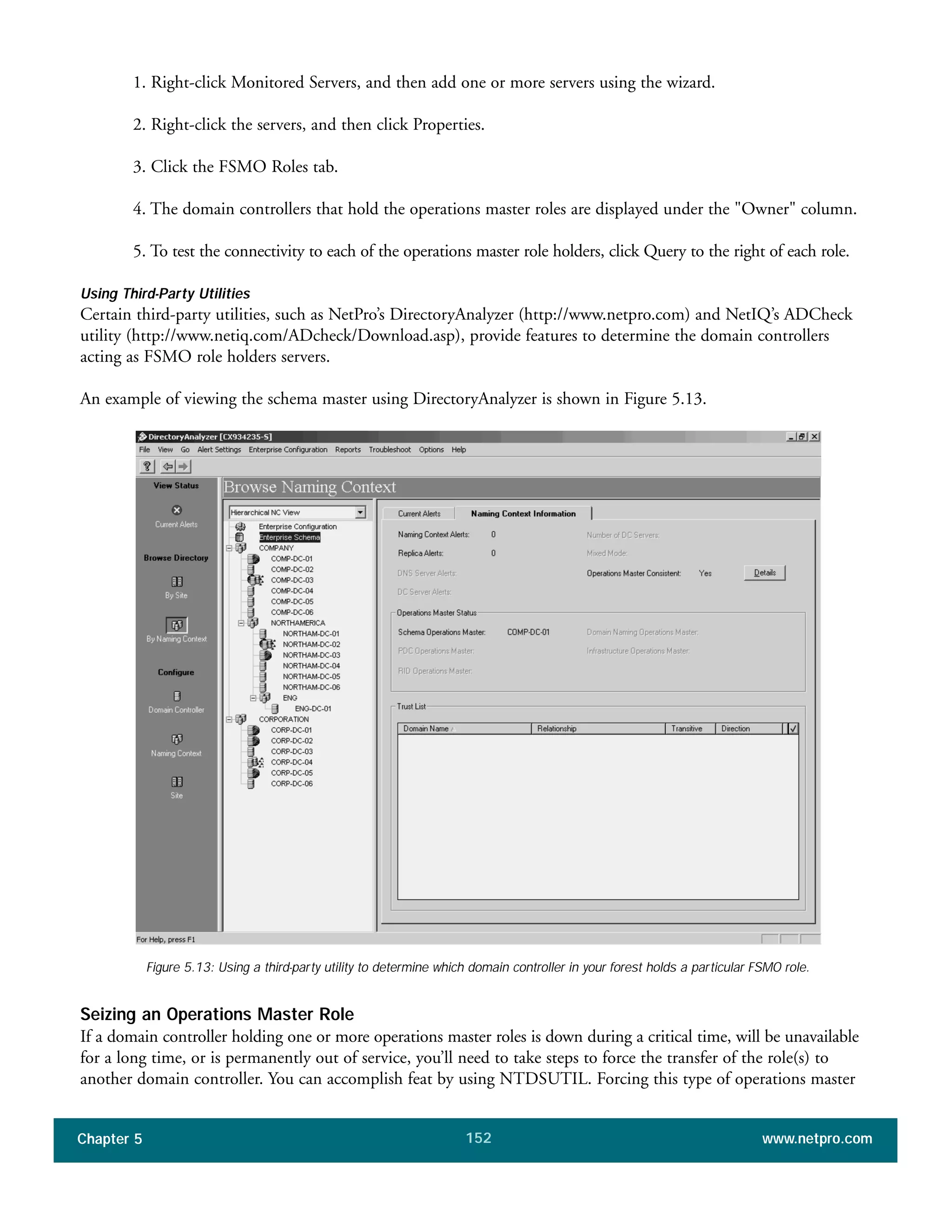 Chapter 5 www.netpro.com152
1. Right-click Monitored Servers, and then add one or more servers using the wizard.
2. Right-click the servers, and then click Properties.
3. Click the FSMO Roles tab.
4. The domain controllers that hold the operations master roles are displayed under the "Owner" column.
5. To test the connectivity to each of the operations master role holders, click Query to the right of each role.
Using Third-Party Utilities
Certain third-party utilities, such as NetPro’s DirectoryAnalyzer (http://www.netpro.com) and NetIQ’s ADCheck
utility (http://www.netiq.com/ADcheck/Download.asp), provide features to determine the domain controllers
acting as FSMO role holders servers.
An example of viewing the schema master using DirectoryAnalyzer is shown in Figure 5.13.
Figure 5.13: Using a third-party utility to determine which domain controller in your forest holds a particular FSMO role.
Seizing an Operations Master Role
If a domain controller holding one or more operations master roles is down during a critical time, will be unavailable
for a long time, or is permanently out of service, you’ll need to take steps to force the transfer of the role(s) to
another domain controller. You can accomplish feat by using NTDSUTIL. Forcing this type of operations master
 