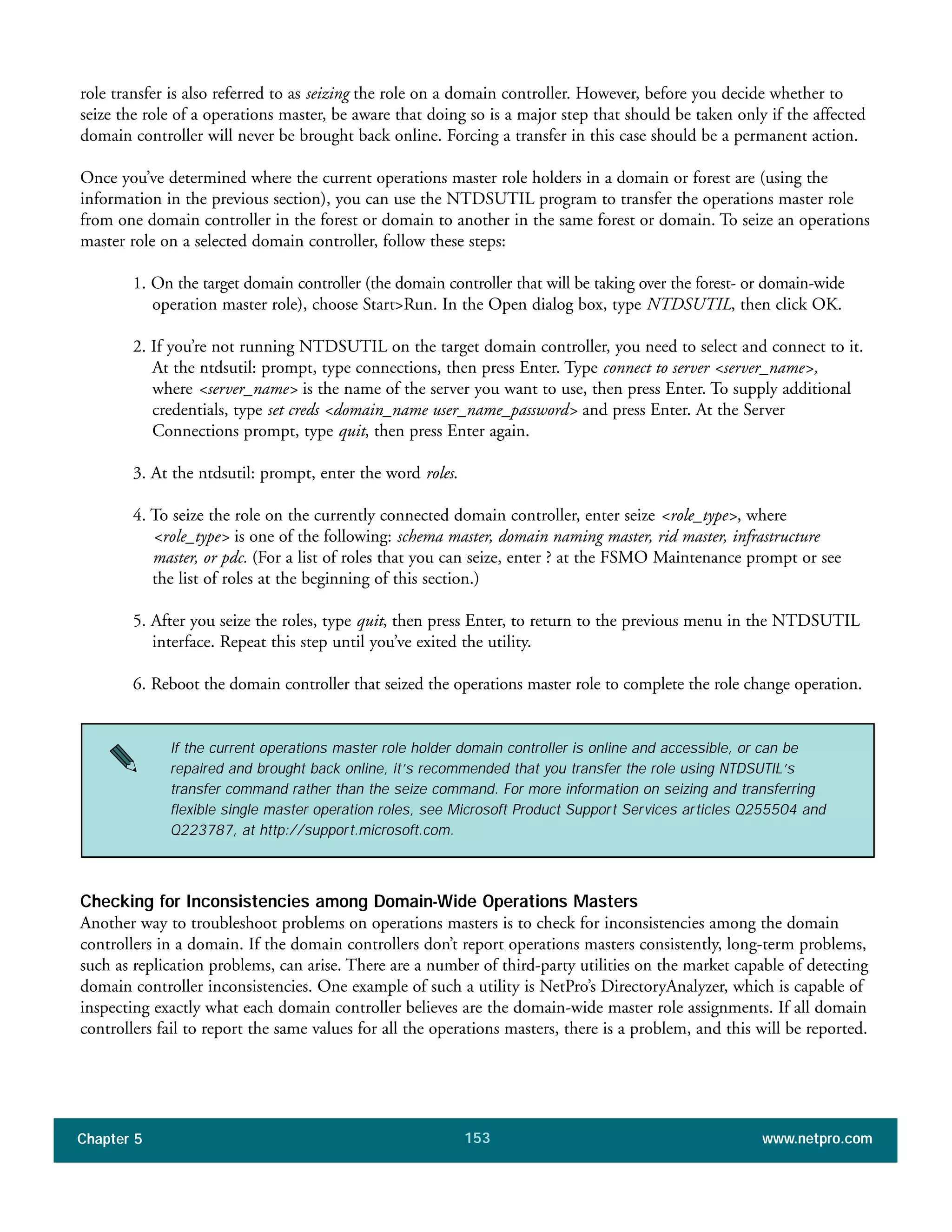 Chapter 5 www.netpro.com153
role transfer is also referred to as seizing the role on a domain controller. However, before you decide whether to
seize the role of a operations master, be aware that doing so is a major step that should be taken only if the affected
domain controller will never be brought back online. Forcing a transfer in this case should be a permanent action.
Once you’ve determined where the current operations master role holders in a domain or forest are (using the
information in the previous section), you can use the NTDSUTIL program to transfer the operations master role
from one domain controller in the forest or domain to another in the same forest or domain. To seize an operations
master role on a selected domain controller, follow these steps:
1. On the target domain controller (the domain controller that will be taking over the forest- or domain-wide
operation master role), choose Start>Run. In the Open dialog box, type NTDSUTIL, then click OK.
2. If you’re not running NTDSUTIL on the target domain controller, you need to select and connect to it.
At the ntdsutil: prompt, type connections, then press Enter. Type connect to server <server_name>,
where <server_name> is the name of the server you want to use, then press Enter. To supply additional
credentials, type set creds <domain_name user_name_password> and press Enter. At the Server
Connections prompt, type quit, then press Enter again.
3. At the ntdsutil: prompt, enter the word roles.
4. To seize the role on the currently connected domain controller, enter seize <role_type>, where
<role_type> is one of the following: schema master, domain naming master, rid master, infrastructure
master, or pdc. (For a list of roles that you can seize, enter ? at the FSMO Maintenance prompt or see
the list of roles at the beginning of this section.)
5. After you seize the roles, type quit, then press Enter, to return to the previous menu in the NTDSUTIL
interface. Repeat this step until you’ve exited the utility.
6. Reboot the domain controller that seized the operations master role to complete the role change operation.
If the current operations master role holder domain controller is online and accessible, or can be
repaired and brought back online, it’s recommended that you transfer the role using NTDSUTIL’s
transfer command rather than the seize command. For more information on seizing and transferring
flexible single master operation roles, see Microsoft Product Support Services articles Q255504 and
Q223787, at http://support.microsoft.com.
Checking for Inconsistencies among Domain-Wide Operations Masters
Another way to troubleshoot problems on operations masters is to check for inconsistencies among the domain
controllers in a domain. If the domain controllers don’t report operations masters consistently, long-term problems,
such as replication problems, can arise. There are a number of third-party utilities on the market capable of detecting
domain controller inconsistencies. One example of such a utility is NetPro’s DirectoryAnalyzer, which is capable of
inspecting exactly what each domain controller believes are the domain-wide master role assignments. If all domain
controllers fail to report the same values for all the operations masters, there is a problem, and this will be reported.
 