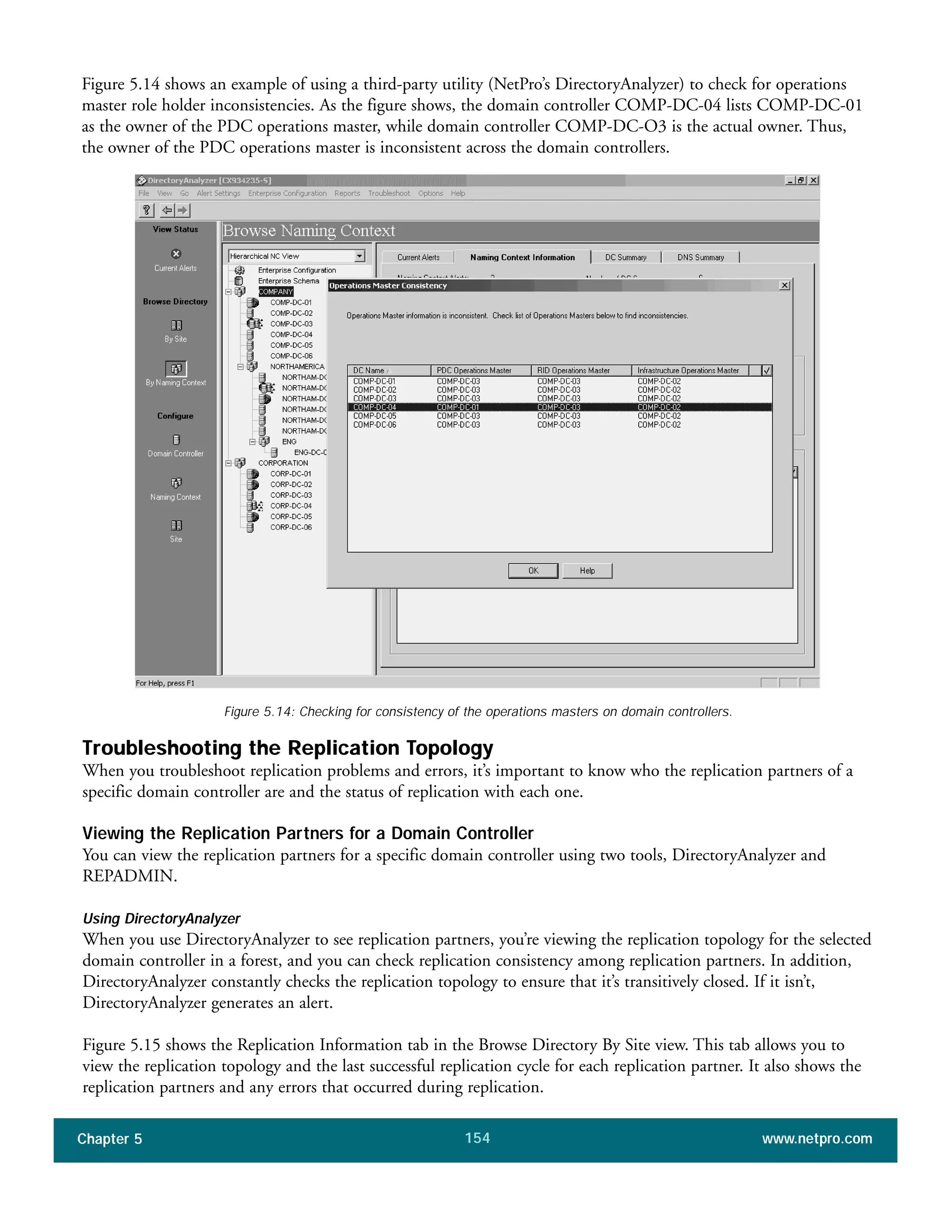Figure 5.14 shows an example of using a third-party utility (NetPro’s DirectoryAnalyzer) to check for operations
master role holder inconsistencies. As the figure shows, the domain controller COMP-DC-04 lists COMP-DC-01
as the owner of the PDC operations master, while domain controller COMP-DC-O3 is the actual owner. Thus,
the owner of the PDC operations master is inconsistent across the domain controllers.
Chapter 5 www.netpro.com154
Figure 5.14: Checking for consistency of the operations masters on domain controllers.
Troubleshooting the Replication Topology
When you troubleshoot replication problems and errors, it’s important to know who the replication partners of a
specific domain controller are and the status of replication with each one.
Viewing the Replication Partners for a Domain Controller
You can view the replication partners for a specific domain controller using two tools, DirectoryAnalyzer and
REPADMIN.
Using DirectoryAnalyzer
When you use DirectoryAnalyzer to see replication partners, you’re viewing the replication topology for the selected
domain controller in a forest, and you can check replication consistency among replication partners. In addition,
DirectoryAnalyzer constantly checks the replication topology to ensure that it’s transitively closed. If it isn’t,
DirectoryAnalyzer generates an alert.
Figure 5.15 shows the Replication Information tab in the Browse Directory By Site view. This tab allows you to
view the replication topology and the last successful replication cycle for each replication partner. It also shows the
replication partners and any errors that occurred during replication.
 