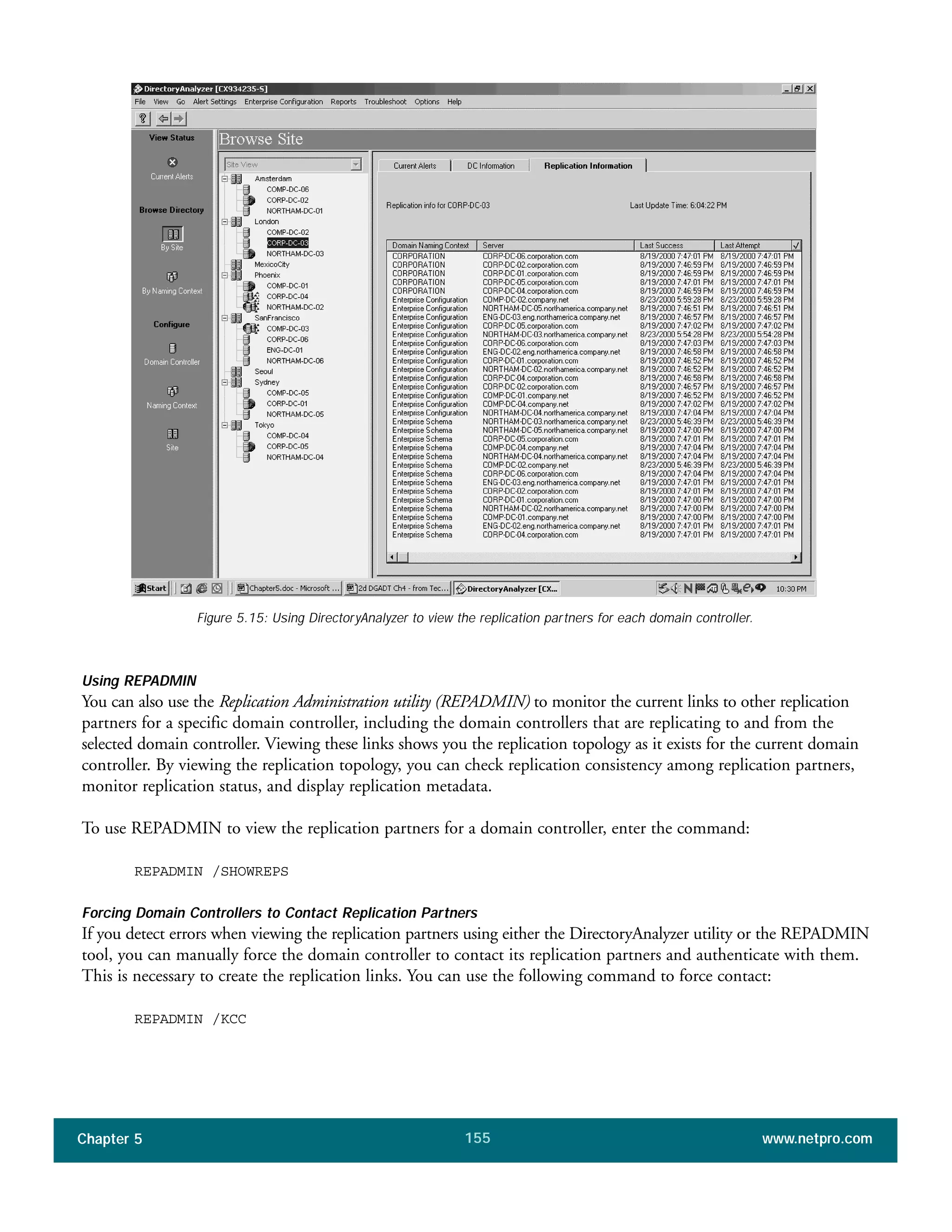 Chapter 5 www.netpro.com155
Figure 5.15: Using DirectoryAnalyzer to view the replication partners for each domain controller.
Using REPADMIN
You can also use the Replication Administration utility (REPADMIN) to monitor the current links to other replication
partners for a specific domain controller, including the domain controllers that are replicating to and from the
selected domain controller. Viewing these links shows you the replication topology as it exists for the current domain
controller. By viewing the replication topology, you can check replication consistency among replication partners,
monitor replication status, and display replication metadata.
To use REPADMIN to view the replication partners for a domain controller, enter the command:
REPADMIN /SHOWREPS
Forcing Domain Controllers to Contact Replication Partners
If you detect errors when viewing the replication partners using either the DirectoryAnalyzer utility or the REPADMIN
tool, you can manually force the domain controller to contact its replication partners and authenticate with them.
This is necessary to create the replication links. You can use the following command to force contact:
REPADMIN /KCC
 