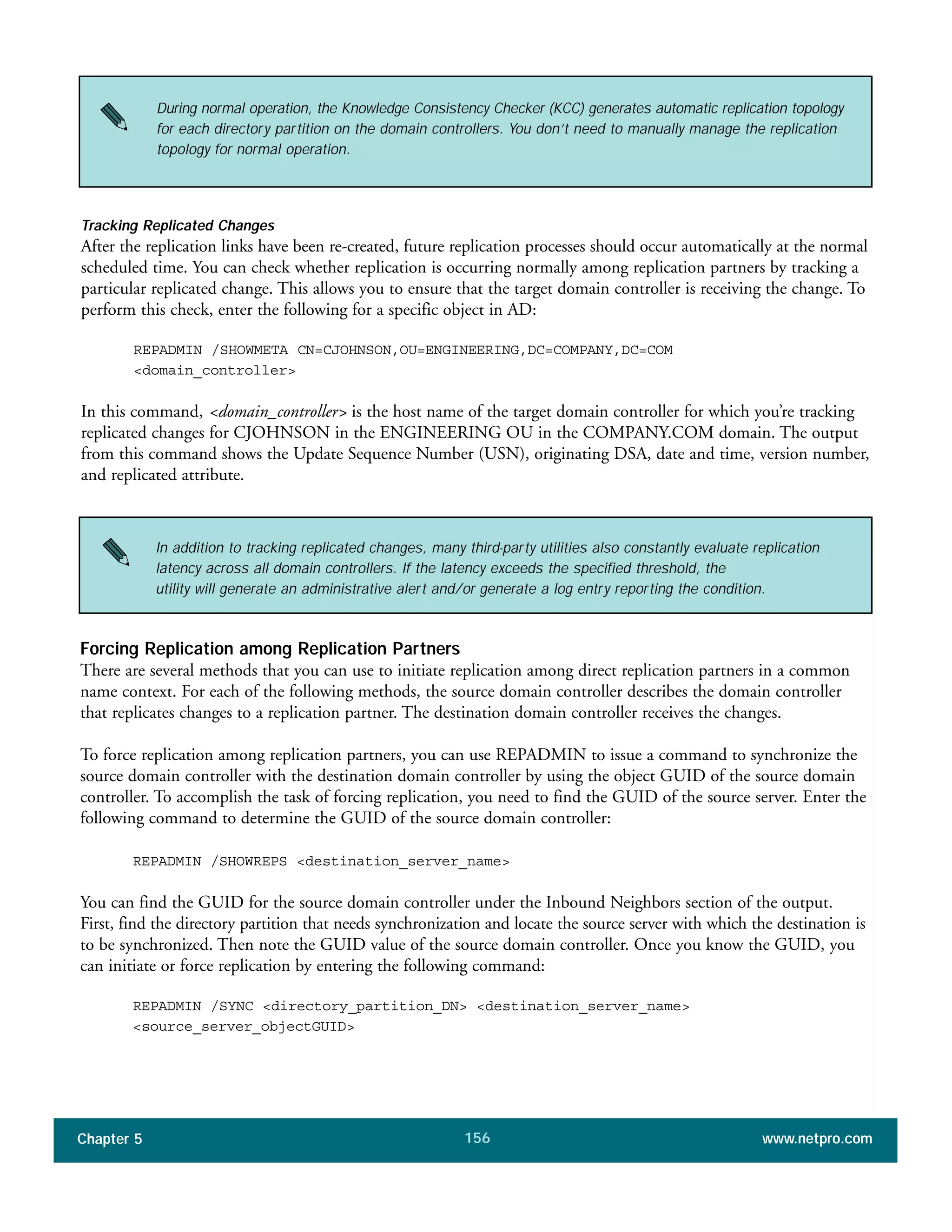 Chapter 5 www.netpro.com156
During normal operation, the Knowledge Consistency Checker (KCC) generates automatic replication topology
for each directory partition on the domain controllers. You don’t need to manually manage the replication
topology for normal operation.
In addition to tracking replicated changes, many third-party utilities also constantly evaluate replication
latency across all domain controllers. If the latency exceeds the specified threshold, the
utility will generate an administrative alert and/or generate a log entry reporting the condition.
Tracking Replicated Changes
After the replication links have been re-created, future replication processes should occur automatically at the normal
scheduled time. You can check whether replication is occurring normally among replication partners by tracking a
particular replicated change. This allows you to ensure that the target domain controller is receiving the change. To
perform this check, enter the following for a specific object in AD:
REPADMIN /SHOWMETA CN=CJOHNSON,OU=ENGINEERING,DC=COMPANY,DC=COM
<domain_controller>
In this command, <domain_controller> is the host name of the target domain controller for which you’re tracking
replicated changes for CJOHNSON in the ENGINEERING OU in the COMPANY.COM domain. The output
from this command shows the Update Sequence Number (USN), originating DSA, date and time, version number,
and replicated attribute.
Forcing Replication among Replication Partners
There are several methods that you can use to initiate replication among direct replication partners in a common
name context. For each of the following methods, the source domain controller describes the domain controller
that replicates changes to a replication partner. The destination domain controller receives the changes.
To force replication among replication partners, you can use REPADMIN to issue a command to synchronize the
source domain controller with the destination domain controller by using the object GUID of the source domain
controller. To accomplish the task of forcing replication, you need to find the GUID of the source server. Enter the
following command to determine the GUID of the source domain controller:
REPADMIN /SHOWREPS <destination_server_name>
You can find the GUID for the source domain controller under the Inbound Neighbors section of the output.
First, find the directory partition that needs synchronization and locate the source server with which the destination is
to be synchronized. Then note the GUID value of the source domain controller. Once you know the GUID, you
can initiate or force replication by entering the following command:
REPADMIN /SYNC <directory_partition_DN> <destination_server_name>
<source_server_objectGUID>
 