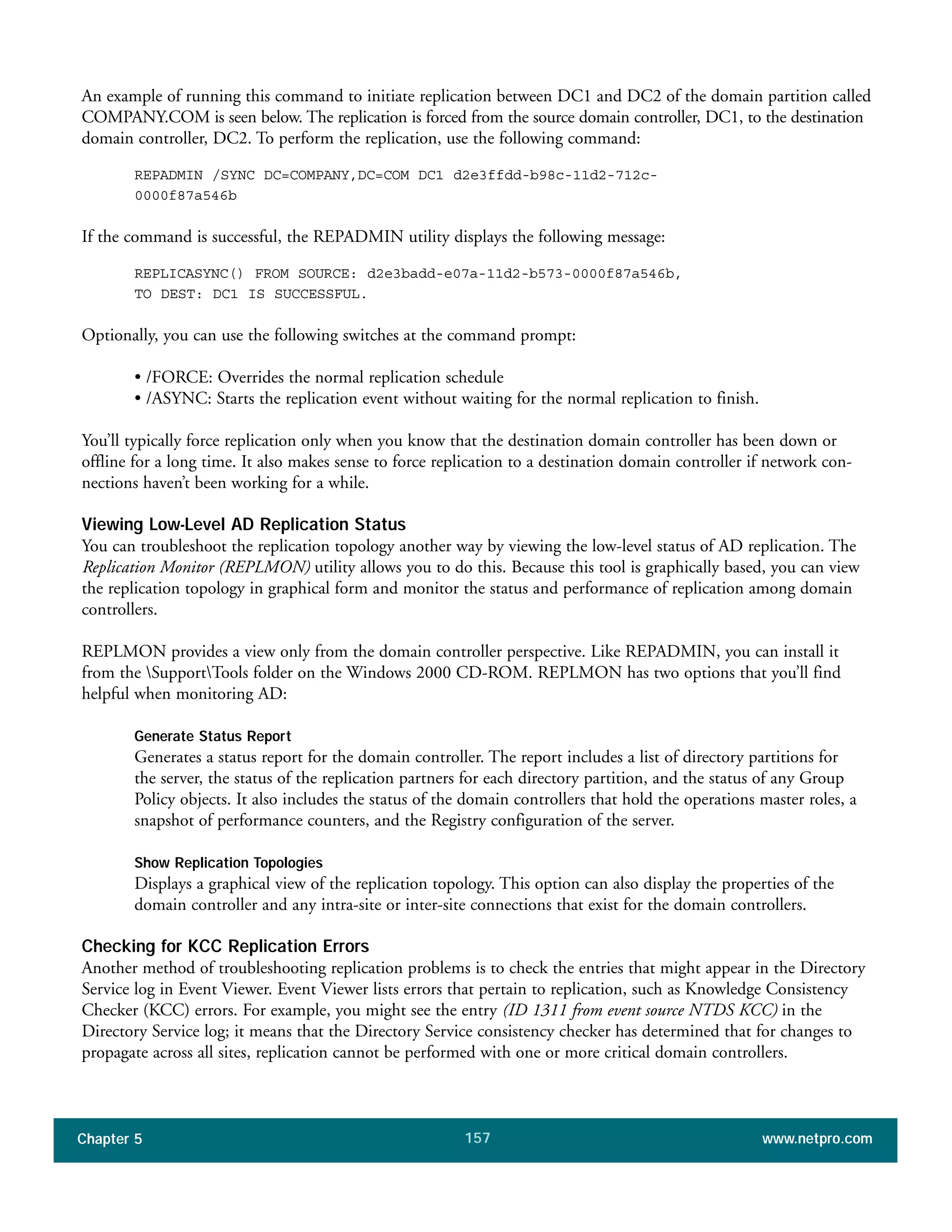 Chapter 5 www.netpro.com157
An example of running this command to initiate replication between DC1 and DC2 of the domain partition called
COMPANY.COM is seen below. The replication is forced from the source domain controller, DC1, to the destination
domain controller, DC2. To perform the replication, use the following command:
REPADMIN /SYNC DC=COMPANY,DC=COM DC1 d2e3ffdd-b98c-11d2-712c-
0000f87a546b
If the command is successful, the REPADMIN utility displays the following message:
REPLICASYNC() FROM SOURCE: d2e3badd-e07a-11d2-b573-0000f87a546b,
TO DEST: DC1 IS SUCCESSFUL.
Optionally, you can use the following switches at the command prompt:
• /FORCE: Overrides the normal replication schedule
• /ASYNC: Starts the replication event without waiting for the normal replication to finish.
You’ll typically force replication only when you know that the destination domain controller has been down or
offline for a long time. It also makes sense to force replication to a destination domain controller if network con-
nections haven’t been working for a while.
Viewing Low-Level AD Replication Status
You can troubleshoot the replication topology another way by viewing the low-level status of AD replication. The
Replication Monitor (REPLMON) utility allows you to do this. Because this tool is graphically based, you can view
the replication topology in graphical form and monitor the status and performance of replication among domain
controllers.
REPLMON provides a view only from the domain controller perspective. Like REPADMIN, you can install it
from the SupportTools folder on the Windows 2000 CD-ROM. REPLMON has two options that you’ll find
helpful when monitoring AD:
Generate Status Report
Generates a status report for the domain controller. The report includes a list of directory partitions for
the server, the status of the replication partners for each directory partition, and the status of any Group
Policy objects. It also includes the status of the domain controllers that hold the operations master roles, a
snapshot of performance counters, and the Registry configuration of the server.
Show Replication Topologies
Displays a graphical view of the replication topology. This option can also display the properties of the
domain controller and any intra-site or inter-site connections that exist for the domain controllers.
Checking for KCC Replication Errors
Another method of troubleshooting replication problems is to check the entries that might appear in the Directory
Service log in Event Viewer. Event Viewer lists errors that pertain to replication, such as Knowledge Consistency
Checker (KCC) errors. For example, you might see the entry (ID 1311 from event source NTDS KCC) in the
Directory Service log; it means that the Directory Service consistency checker has determined that for changes to
propagate across all sites, replication cannot be performed with one or more critical domain controllers.
 