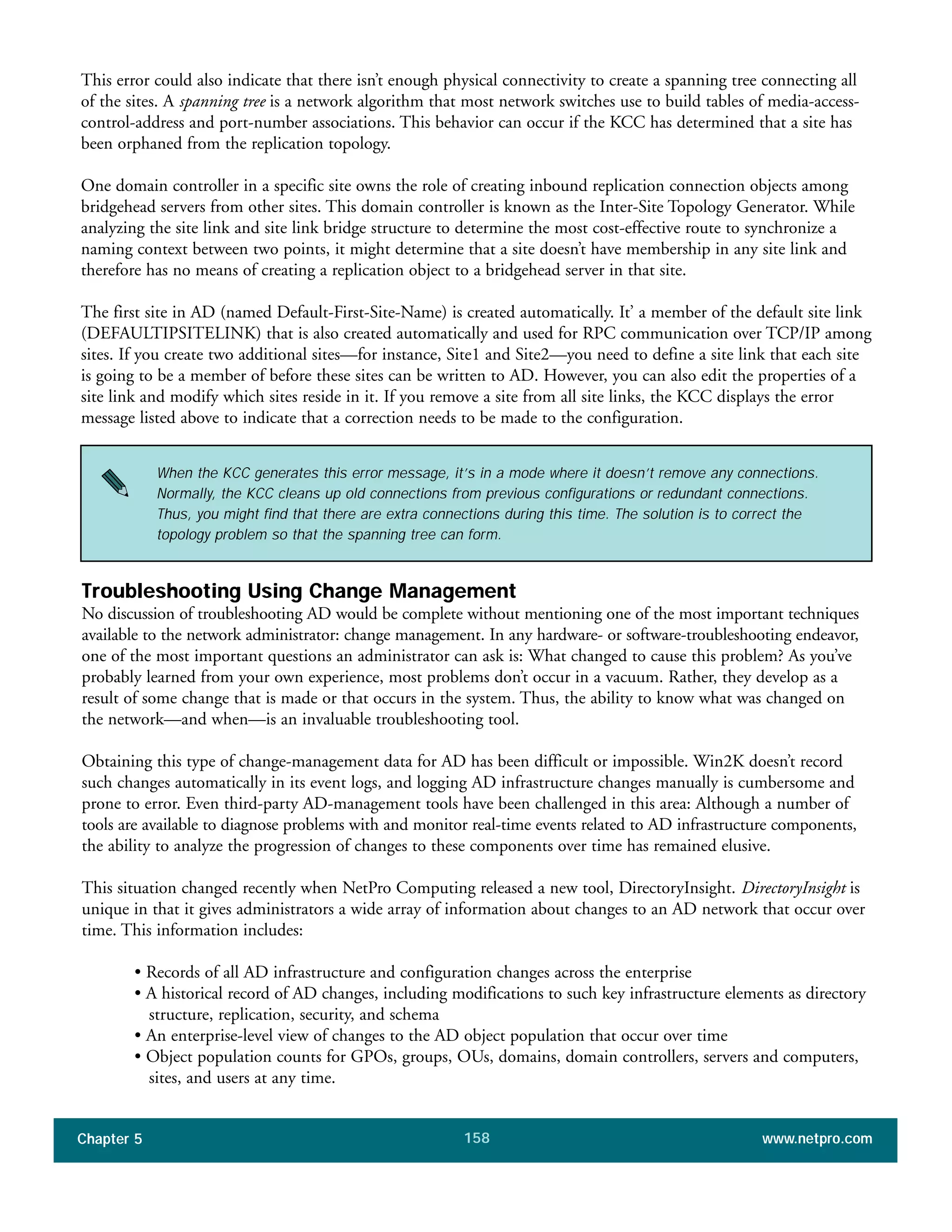Chapter 5 www.netpro.com158
When the KCC generates this error message, it’s in a mode where it doesn’t remove any connections.
Normally, the KCC cleans up old connections from previous configurations or redundant connections.
Thus, you might find that there are extra connections during this time. The solution is to correct the
topology problem so that the spanning tree can form.
This error could also indicate that there isn’t enough physical connectivity to create a spanning tree connecting all
of the sites. A spanning tree is a network algorithm that most network switches use to build tables of media-access-
control-address and port-number associations. This behavior can occur if the KCC has determined that a site has
been orphaned from the replication topology.
One domain controller in a specific site owns the role of creating inbound replication connection objects among
bridgehead servers from other sites. This domain controller is known as the Inter-Site Topology Generator. While
analyzing the site link and site link bridge structure to determine the most cost-effective route to synchronize a
naming context between two points, it might determine that a site doesn’t have membership in any site link and
therefore has no means of creating a replication object to a bridgehead server in that site.
The first site in AD (named Default-First-Site-Name) is created automatically. It’ a member of the default site link
(DEFAULTIPSITELINK) that is also created automatically and used for RPC communication over TCP/IP among
sites. If you create two additional sites—for instance, Site1 and Site2—you need to define a site link that each site
is going to be a member of before these sites can be written to AD. However, you can also edit the properties of a
site link and modify which sites reside in it. If you remove a site from all site links, the KCC displays the error
message listed above to indicate that a correction needs to be made to the configuration.
Troubleshooting Using Change Management
No discussion of troubleshooting AD would be complete without mentioning one of the most important techniques
available to the network administrator: change management. In any hardware- or software-troubleshooting endeavor,
one of the most important questions an administrator can ask is: What changed to cause this problem? As you’ve
probably learned from your own experience, most problems don’t occur in a vacuum. Rather, they develop as a
result of some change that is made or that occurs in the system. Thus, the ability to know what was changed on
the network—and when—is an invaluable troubleshooting tool.
Obtaining this type of change-management data for AD has been difficult or impossible. Win2K doesn’t record
such changes automatically in its event logs, and logging AD infrastructure changes manually is cumbersome and
prone to error. Even third-party AD-management tools have been challenged in this area: Although a number of
tools are available to diagnose problems with and monitor real-time events related to AD infrastructure components,
the ability to analyze the progression of changes to these components over time has remained elusive.
This situation changed recently when NetPro Computing released a new tool, DirectoryInsight. DirectoryInsight is
unique in that it gives administrators a wide array of information about changes to an AD network that occur over
time. This information includes:
• Records of all AD infrastructure and configuration changes across the enterprise
• A historical record of AD changes, including modifications to such key infrastructure elements as directory
structure, replication, security, and schema
• An enterprise-level view of changes to the AD object population that occur over time
• Object population counts for GPOs, groups, OUs, domains, domain controllers, servers and computers,
sites, and users at any time.
 