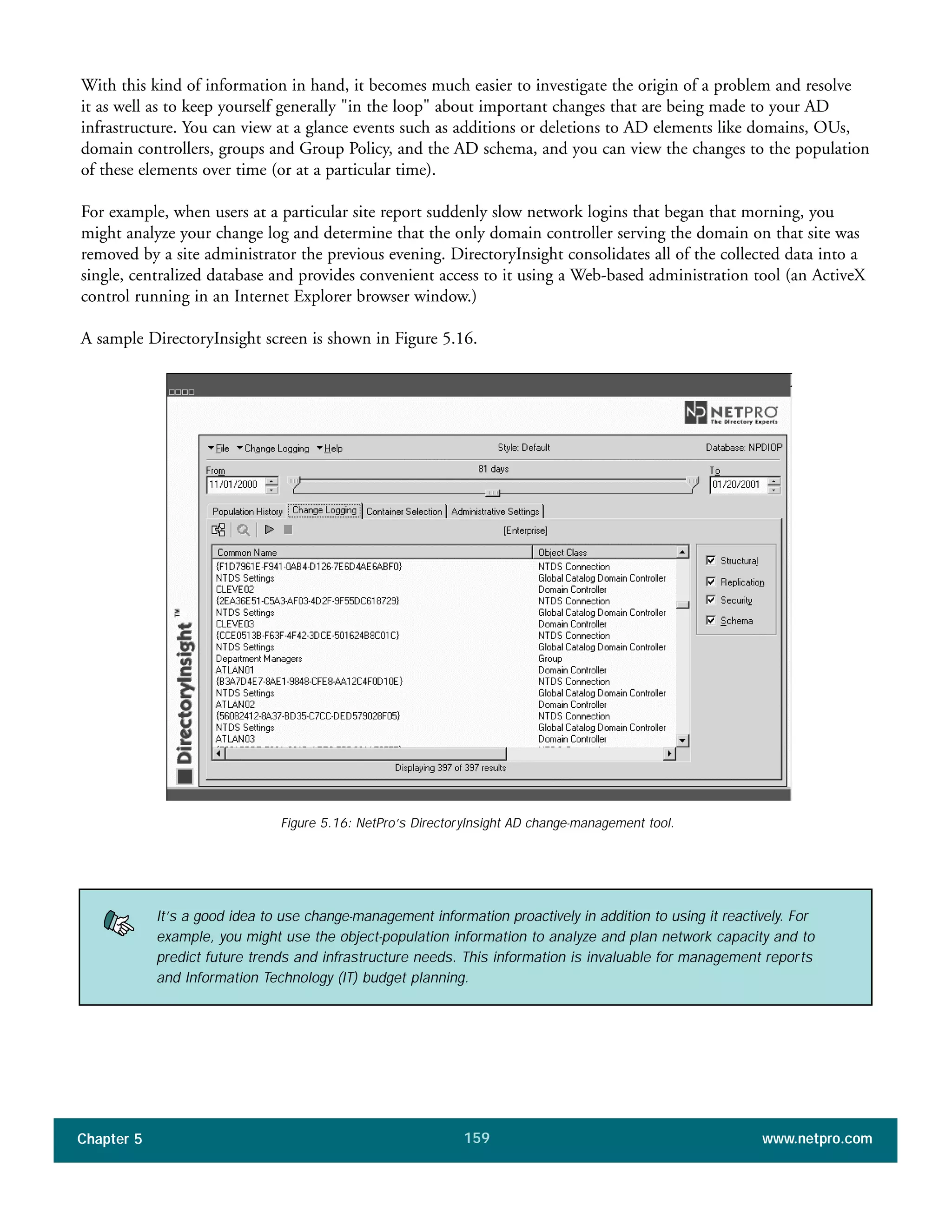Chapter 5 www.netpro.com159
Figure 5.16: NetPro’s DirectoryInsight AD change-management tool.
It’s a good idea to use change-management information proactively in addition to using it reactively. For
example, you might use the object-population information to analyze and plan network capacity and to
predict future trends and infrastructure needs. This information is invaluable for management reports
and Information Technology (IT) budget planning.
With this kind of information in hand, it becomes much easier to investigate the origin of a problem and resolve
it as well as to keep yourself generally "in the loop" about important changes that are being made to your AD
infrastructure. You can view at a glance events such as additions or deletions to AD elements like domains, OUs,
domain controllers, groups and Group Policy, and the AD schema, and you can view the changes to the population
of these elements over time (or at a particular time).
For example, when users at a particular site report suddenly slow network logins that began that morning, you
might analyze your change log and determine that the only domain controller serving the domain on that site was
removed by a site administrator the previous evening. DirectoryInsight consolidates all of the collected data into a
single, centralized database and provides convenient access to it using a Web-based administration tool (an ActiveX
control running in an Internet Explorer browser window.)
A sample DirectoryInsight screen is shown in Figure 5.16.
 